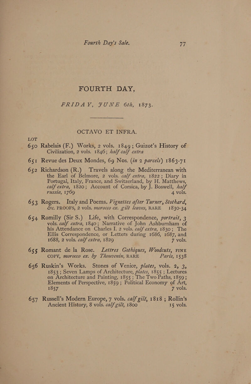 FOURTH DAY, FRIDAY, UNE 6th, 1873. OCTAVO ET INFRA. LOT 650 Rabelais (F.) Works, 2 vols. 1849; Guizot’s History of Civilization, 2 vols. 1846; half calf extra 651 Revue des Deux Mondes, 69 Nos. (iz 2 parcels) 1863-71 652 Richardson (R.) Travels along the Mediterranean with the Earl of Belmore, 2 vols. calf extra, 1822; Diary in Portugal, Italy, France, and Switzerland, by H. Matthews, calf extra, 1820; Account of Corsica, by J. Boswell, Zalf russia, 1769 4 vols. 653 Rogers. Italy and Poems. Vignettes after Turner, Stothard, &c. PROOFS, 2 vols. morocco ex. gilt leaves, RARE 1830-34 654. Romilly (Sir S.) Life, with Correspondence, portrait, 3 vols. calf extra, 1840; Narrative of John Ashburnham of his Attendance on Charles I. 2 vols. calf extra, 1830; The Ellis Correspondence, or Letters during 1686, 1687, and 1688, 2 vols. calf extra, 1829 7 vols. 655 Romant dela Rose. Lettres Gothiques, Woodcuts, FINE COPY, morocco ex. by Thouvenin, RARE Paris, 1538 656 Ruskin’s Works. Stones of Venice, plates, vols. 2, 3, 1853 ; Seven Lamps of Architecture, A/ates, 1855 ; Lectures on Architecture and Painting, 1855 ; The Two Paths, 1859; Elements of Perspective, 1859 ; Political Economy of Art, 1857 7 vols. 657 Russell’s Modern Europe, 7 vols. calf gilt, 1818 ; Rollin’s