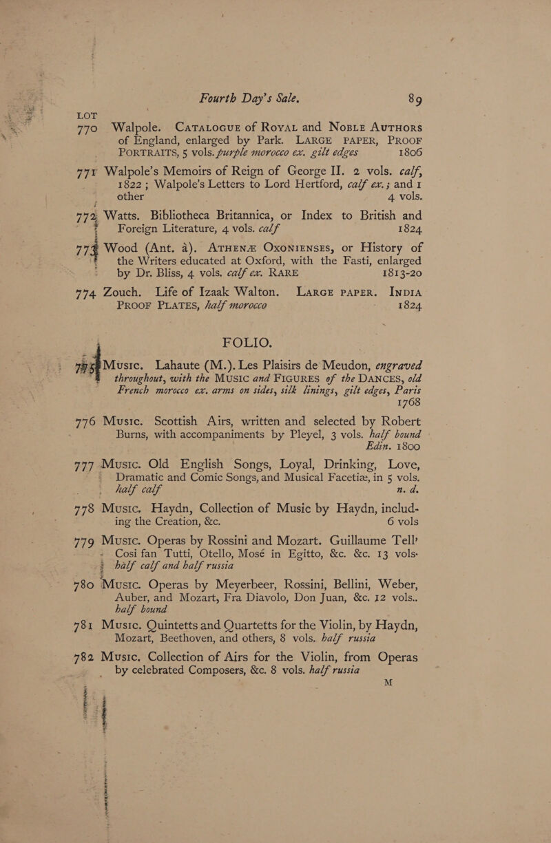 LOT 770 Walpole. CataLocuE of Royar and Nosize Autuors of England, enlarged by Park. LARGE PAPER, PROOF PORTRAITS, 5 vols. purple morocco ex. gilt edges 1806 771 Walpole’s Memoirs of Reign of George II. 2 vols. calf, : 1822 ; Walpole’s Letters to Lord Hertford, calf ex.; and 1 other 4 vols. 772 Watts. Bibliotheca Britannica, or Index to British and ; Foreign Literature, 4 vols. calf 1824 773 Wood (Ant. a). ATHEN OxoNiENsEs, or History of se, the Writers educated at Oxford, with the Fasti, enlarged by Dr. Bliss, 4 vols. calf ex. RARE 1813-20 774. Zouch. Life of Izaak Walton. Larce paper. Inp1a PROOF PLATES, “alf morocco : 1824 ‘ POLIO, VEL psp ese Lahaute (M.). Les Plaisirs de Meudon, engraved ’ throughout, with the MUSIC and FIGURES of the DANCES, old French morocco ex. arms on sides, silk linings, gilt edges, Paris 1768 776 Music. Scottish Airs, written and selected by Robert Burns, with accompaniments by Pleyel, 3 vols. half bound Edin. 1800 777 Music. Old English Songs, Loyal, Drinking, Love, Dramatic and Comic Songs, and Musical Facetiez, in 5 vols. half calf Bad. 778 Music. Haydn, Collection of Music by Haydn, includ- ing the Creation, &c. 6 vols 779 Music. Operas by Rossini and Mozart. Guillaume Tell’ » Cosi fan Tutti, Otello, Mosé in Egitto, &c. &c. 13 vols & half calf and half russia 780 Music. Operas by Meyerbeer, Rossini, Bellini, Weber, Auber, and Mozart, Fra Diavolo, Don Juan, &c. 12 vols.. half bound 781 Music. Quintetts and Quartetts for the Violin, by Haydn, Mozart, Beethoven, and others, 8 vols. half russia 782 Music. Collection of Airs for the Violin, from Operas by celebrated Composers, &c. 8 vols. half russia M 3 MASA Hap OAT EINR thse SP Ral RI NM HN a HF 0