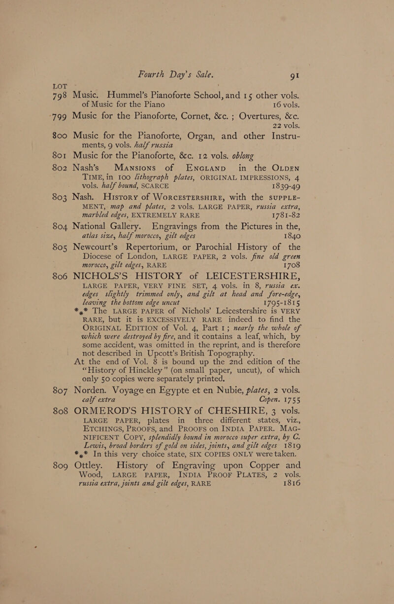 LOT 798 ge 800 801 802 803 804 805 806 Fourth Day’s Sale. gI Music. Hummel’s Pianoforte School, and 15 other vols. of Music for the Piano 16 vols. Music for the Pianoforte, Cornet, &c. ; Overtures, &c. 22 vols. Music for the Pianoforte, Organ, and other Instru- ments, 9 vols. Aalf russia Music for the Pianoforte, 8c. 12 vols. oblong Nash’s Mansions of ENGLAND in the OLDEN TIME, in 100 Uithograph plates, ORIGINAL IMPRESSIONS, 4 vols. half bound, SCARCE 1839-49 Nash. History of WorcESTERSHIRE, with the suPpPLE- MENT, map and plates, 2 vols. LARGE PAPER, russia extra, marbled edges, EXTREMELY RARE 1781-82 National Gallery. Engravings from the Pictures in the, atlas size, half morocco, gitt edges 1840 Newcourt’s Repertorium, or Parochial History of the Diocese of London, LARGE PAPER, 2 vols. fine old green morocco, gilt edges, RARE 1708 NICHOLS’S HISTORY of LEICESTERSHIRE, LARGE PAPER, VERY FINE SET, 4 vols. in 8, russia ex. edges slightly trimmed only, and gilt at head and fore-edge, leaving the bottom edge uncut 1795-1815 *,* The LARGE PAPER of Nichols’ Leicestershire is VERY RARE, but it is EXCESSIVELY RARE indeed to find the ORIGINAL EDITION of Vol. 4, Part 1; nearly the whole of which were destroyed by fire, and it contains a leaf, which, by some accident, was omitted in the reprint, and is therefore not described in Upcott’s British Topography. 807 808 809 “History of Hinckley” (on small paper, uncut), of which only 50 copies were separately printed. Norden. Voyage en Egypte et en Nubie, plates, 2 vols. calf extra Copen. 1755 ORMEROD’S HISTORY of CHESHIRE, 3 vols. LARGE PAPER, plates in three different states, viz., ETCHINGS, PROOFS, and PROOFS on INDIA PAPER. MAG- NIFICENT COPY, splendidly bound in morocco super extra, by C. Lewis, broad borders of gold on sides, joints, and gilt edges 1819 *,* In this very choice state, SIX COPIES ONLY were taken. Ottley. History of Engraving upon Copper and Wood, LARGE PAPER, INDIA PROOF PLATES, 2 vols. russia extra, joints and gilt edges, RARE 1816