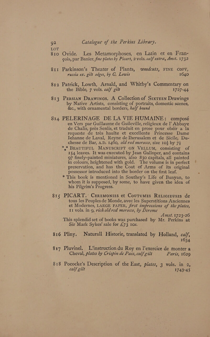 LOT 3 ; 810 Ovide. Les Metamorphoses, en Latin et en Fran- cois, par Banier, fine plates by Picart, 2 vols. calf extra, Amst. 1732 811 Parkinson’s Theater of Plants, «woodcuts, FINE COPY, russia ex. gilt edges, by C. Lewis 1640 812 Patrick, Lowth, Arnald, and Whitby’s Commentary on the Bible, 7 vols. calf gilt 1727-44 813 PerstAn Drawines. A Collection of Sixteen Drawings by Native Artists, consisting of portraits, domestic scenes, - &amp;c., with ornamental borders, half bound — 814 PELERINAGE DE LA VIE HUMAINE: composé en Vers par Guillaume de Guileville, religieux de l’ Abbaye de Chalis, prés Senlis, et traduit en prose pour obéir a la requeste de trés haulte et excellente Princesse Dame Tehanne de Laval, Reyne de Iherusalem et de Sicile, Du- chesse de Bar, A.D. 1460, old red morocco, size 103 by 73 *,* BEAUTIFUL MANUSCRIPT ON VELLUM, consisting of 154 leaves. It was executed by Jean Galloper, and contains 97 finely-painted miniatures, also 830 capitals, all painted - in colours, heightened with gold. The volume is in perfect preservation, and has the Coat of Arms of its original possessor introduced into the border on the first leaf. * This book is mentioned in Southey’s Life of Bunyan, to whom it is supposed, by some, to have given the idea of his Pilgrim’s Progress. 815 PICART. Czrremoniss et Courumes Reticizuszs de tous les Peuples de Monde, avec les Superstitions Anciennes et Modernes, LARGE PAPER, jirst tmpressions of the plates, 11 vols. in 9, rich old red morocco, by Derome me Amst. 1723-26 This splendid set of books was purchased by Mr. Perkins at Sir Mark Sykes’ sale for 473 I0s. 816 Pliny. Naturall Historie, translated by Holland, calf, 1634 817 Pluvinel. L/’instruction du Roy en l’exercice de monter a Cheval, plates by Crispin de Pass, calf gilt Paris, 1629 818 Pococke’s Description of the East, plates, 3 vols. in 2, calf gilt | 1743-45