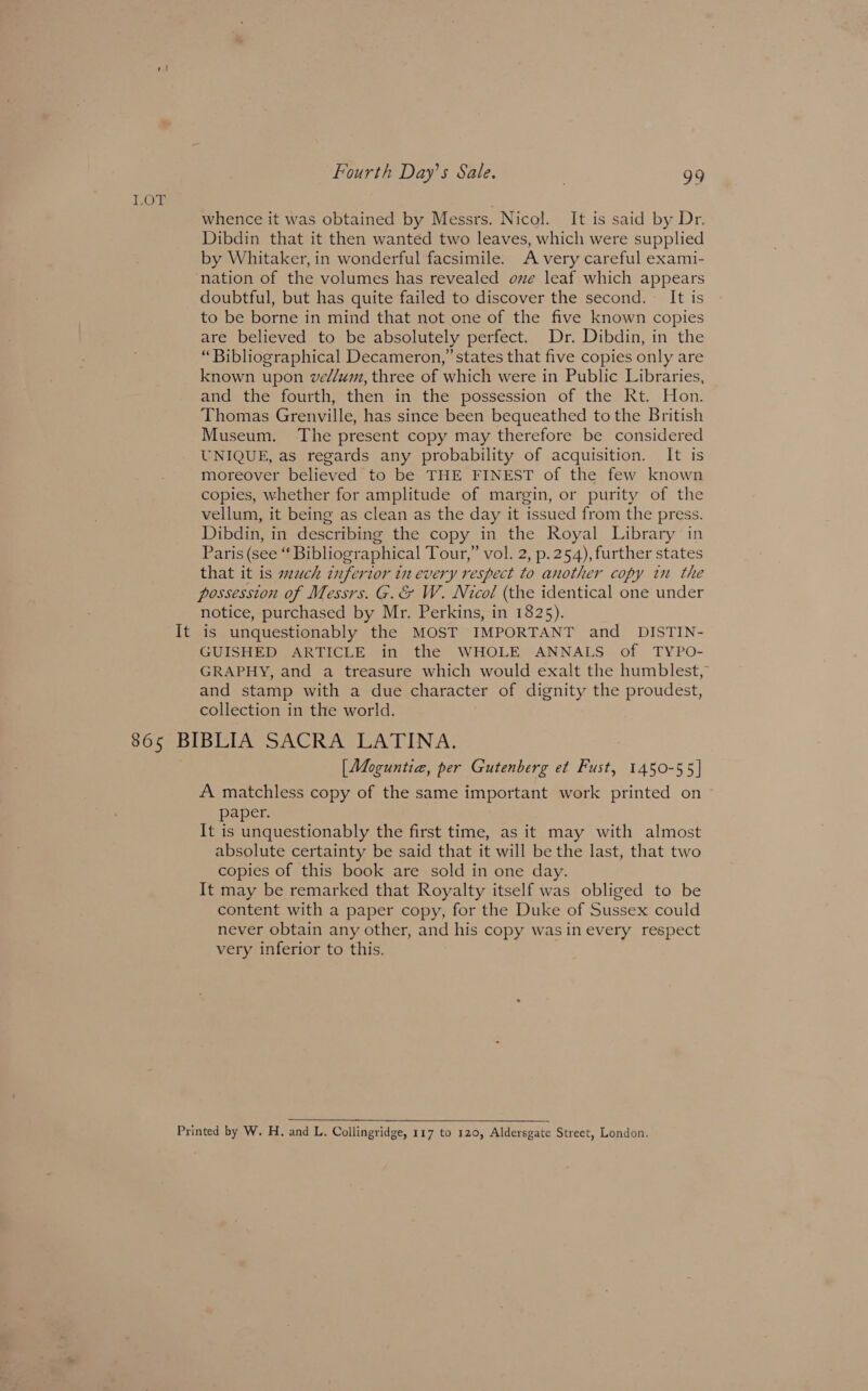 LOL It Fourth Day’s Sale. 99 whence it was obtained by Messrs. Nicol. It is said by Dr. Dibdin that it then wanted two leaves, which were supplied by Whitaker, in wonderful facsimile. A very careful exami- nation of the volumes has revealed ove leaf which appears doubtful, but has quite failed to discover the second. It is to be borne in mind that not one of the five known copies are believed to be absolutely perfect. Dr. Dibdin, in the “Bibliographical Decameron,” states that five copies only are known upon ve//um, three of which were in Public Libraries, and the fourth, then in the possession of the Rt. Hon. Thomas Grenville, has since been bequeathed to the British Museum. The present copy may therefore be considered UNIQUE, as regards any probability of acquisition. It is moreover believed to be THE FINEST of the few known copies, whether for amplitude of margin, or purity of the vellum, it being as clean as the day it issued from the press. Dibdin, in describing the copy in the Royal Library in Paris (see “ Bibliographical Tour,” vol. 2, p.254), further states that it is much inferior in every respect to another copy in the possession of Messrs. G.&amp; W. Nicol (the identical one under notice, purchased by Mr. Perkins, in 1825). is unquestionably the MOST IMPORTANT and_ DISTIN- GUISHED ARTICLE in the WHOLE ANNALS of TYPO- GRAPHY, and a treasure which would exalt the humblest, and stamp with a due character of dignity the proudest, collection in the world. [Moguntia, per Gutenberg et Fust, 1450-55] A matchless copy of the same important work printed on paper. It is unquestionably the first time, as it may with almost absolute certainty be said that it will be the last, that two copies of this book are sold in one day. It may be remarked that Royalty itself was obliged to be content with a paper copy, for the Duke of Sussex could never obtain any other, and his copy was in every respect very inferior to this.