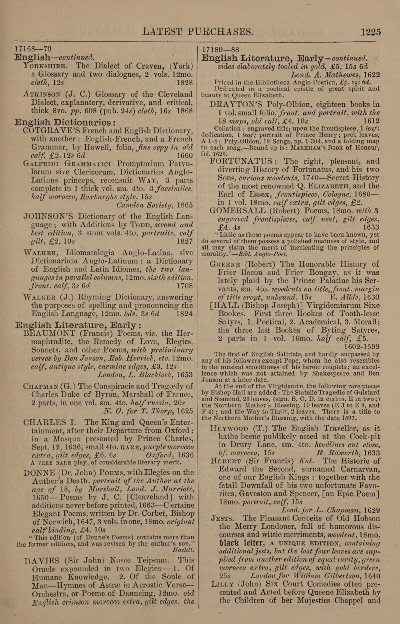  17168—7 English—continwed. YorkKsHIRE. The Dialect of Craven, (York) a Glossary and two dialogues, 2 vols. 12mo. -cloth, 12s 1828 ATKINSON (J. C.) Glossary of the Cleveland Dialect, explanatory, derivative, and critical, thick 8vo. pp. 608 (pub. 24s) cloth, 16s 1868 English Dictionaries: COTGRAVE’S French and English Dictionary, with another: English-French, and a French Grammar, by Howell, folio, fine copy in old calf, £2.12s 6d 1660 GALFRIDI GRAMMATICI Promptorium Parvu- lorum sive Clericorum, Dictionarius Anglo- Latinus princeps, recensuit Way, 3 parts complete in 1 thick vol. sm. 4to. 3 facsimiles, half morocco, Roxburghe style, 15s Camden Society, 1865 JOHNSON’S Dictionary of the English Lan- guage; with Additions by Topp, second und best edition, 3 stout vols. 4to. portraits, calf gilt, £2. 10s 1827 Waker, Idiomatologia Anglo-Latina, sive Dictionarium Anglo-Latinum: a Dictionary of English and Latin Idiomes, the two lan- guages in parallel columns, 12mo. sixth edition, JSront. calf, 3s 6d 1708 WALKER (J.) Rhyming Dictionary, answering the purposes of spelling and pronouncing the English Language, 12mo. dds. 3s 6d 1824 English Literature, Early: BEAUMONT (Francis) Poems, viz. the Her- maphrodite, the Remedy of Love, Elegies, Sonnets, and other Poems, with preliminary verses by Ben Jonson, Rob. Herrick, etc. 12mo. calf, antique style, carmine edges, £3. 128 London, L. Blacklock, 16538 Cuapman (G.) The Conspiracie and Trageedy of Charles Duke of Byron, Marshall of France, 2 parts, in one vol. sm. 4to. half russia, 208 NV. O. for T. Thorp, 1625 CHARLES I. The King and Queen’s Enter- tainment, after their Departure from Oxford : in a Masque presented by Prince Charles, Sept. 12, 1636, small 4to. RARE, purple morocco extra, gilt edges, £6. 6s Oxford, 1636 A VERY RARE play, of considerable literary merit. DONNE (Dr. John) Porms, with Elegies on the Author’s Death, portrait of the Author at the age of 18, by Marshall, Lond. J. Marriott, 1650— Poems by J. C. [Cleaveland] with additions never before printed, 1663—C ertaine Elegant Poems, written by Dr. Corbet, Bishop of Norwich, 1647, 3 vols. inone, 18mo. original calf binding, £4. 10s ‘‘ This edition (of Donne’s Poems) contains more than the former editions, and was revised by the author’s son.” Hazlitt. DAVIES (Sir John) Nosce Teipsum. This Oracle expounded in two Elegies—1. Of Humane Knowledge. 2. Of the Soule of Man—Hymunes of Astre in Acrostic Verse— Orchestra, or Poeme of Dauncing, 12mo. old English crimson morocco extra, gilt edges, the   English Literature, Harly— continued. sides elaborately tooled in gold, £5. 15s 6d Lond. A. Mathewes, 1622 Priced in the Bibliotheca Anglo Poetica, £5. 1s 6d. Dedicated in a poetical epistle of great spirit and beauty to Queen Elizabeth. DRAYTON’S Poly-Olbion, eighteen books in 1 vol. small folio, front. and portrait, with the 18 maps, old calf, £4. 10s (1612 Collation: engraved title; upon the frontispiece, 1 lea; dedication, 1 leaf; portrait of Prince Henry; prel. leaves, A 1-4; Poly-Olbion, 18 Songs, pp. 1-304, and a folding map to each song.—Bound up is: MARKHAM’s Book of Honour, fol. 1625, FORTUNATUS: The right, pleasant, and diverting History of Fortunatus, and his two Sons, curious noodcuts, 1740—Secret History. of the most renowned Q. ELIZABETH, and the Earl of Essex, frontispiece, Cologne, 1680— in 1 vol. 18mo. calf extra, gilt edges, £2. GOMERSALL (Robert) Poems, 18mo. with 3 engraved frontispteces, calf neat, gilt edges, £4. 4s 1633 ‘* Little as these poems appear to have been known, yet do several of them possess a polished neatness of style, and all may claim the merit of inculcating the principles of morality.” —Bibl. Anglo-Poet. GREENE (Robert) The Honorable History of Frier Bacon and Frier Bongay, as it was lately plaid by the Prince Palatine his Ser- vants, sm. 4to. woodcuts on title, front. margin of title cropt, unbound, 15s E. Alide, 1630 [HALL (Bishop Joseph)] Virgidemiarum Sixe Bookes. First three Bookes of Tooth-lesse Satyrs, 1. Poetical, 2. Academical, 3. Morall; the three last Bookes of Byting Satyres, 2 parts in 1 vol. 16mo. half calf, £5. 1602-1599 The first of English Satirists, and hardly surpassed by any of his followers except Pope, whom he also resembles in the musical smoothness of his heroic couplets; an excel- lence which was not attained by Shakespeare and Ben Jonson at a later date. At the end of the Virgidemie, the following rare pieces by Bishop Hall are added : The Statelie Tragedie of Guistard and Sismond, 26 leaves, (sign. B, C, D, in eights, E in two;) the Northern Mother’s Blessing, 10 leaves (E 3 to E 8, and F 4); and the Way to Thrift, 2 leaves. There is a title to the Northern Mother’s Blessing, with the date 1597. Heywoop (T.) The English Traveller, as it hathe beene publikely acted at the Cock-pit in Drury Lane, sm. 4to. headlines cut elose, hf. morocco, 15s R. Raworth, 1633 Husert (Sir Francis) Ant. The Historie of Edward the Second, surnamed Carnarvan, one of our English Kings : together with the fatall Downfall of his two unfortunate Favo- rites, Gaveston and Spencer, [an Epic Poem] 18mo. portrait, calf, 15s Lond. for L. Chapman, 1629 Jests. The Pleasant Conceits of Old Hobson the Merry Londoner, full of humorous dis- courses and wittie merriments, woodcut, 18mo. black letter, A UNIQUE EDITION, containing additional jests, but the last four leaves are suyi- plied from another edition of equal rarity, green morocco extra, gilt edges, with gold borders, 25s London for William Gilbertson, 1640 Litty (John) Six Court Comedies often pre- sented and Acted before Queene Elizabeth by the Children of her Majesties Chappel and 