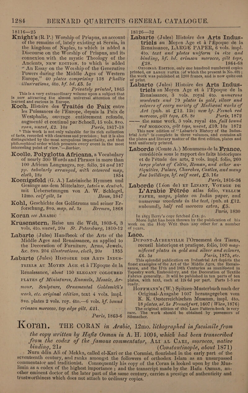  18116—25 Knight’s (R. P.) Worship of Priapus, an account of the remains of, lately existing at Sernia, in the kingdom of Naples, to which is added a Discourse on the Worship of Priapus, and its connexion with the mystic Theology of the Ancients, NEW EDITION, to which is added ‘An Essay on the Worship of the Generative Powers during the Middle Ages of Western Europe,” 40 plates comprising 188 Phallie illustrations, 4to. hf. bd. £5. 5s Privately printed, 1865 This is a very extraordinary volume upon a subject that is now attracting the almost universal attention of the learned and curious in Europe. Koch, Histoire des Traités de Paix entre les Puissances de I’Europe, depuis la Paix de Westphalie, ouvrage entiérement refondu, augmenté et continué par Schoell, 15 vols. 8vo. roan, uncut, £2. 10s Paris, 1817-18 “ This work is not only valuable for its rich collection of facts, recorded with clearness and precision; but it is also distinguished by the most scrupulous impartiality, and that philusophical order which presents every event in the most interesting point of view.’’—Barbier. Koelle, Polyglotta Africana, a Vocabulary of nearly 300 Words and Phrases in more than 100 African Languages, roy. folio, 24 and 187 pp. tabularly arranged, with coloured map, cloth, 18s 1854 Koenigsfeld (G. A.) Lateinische Hymnen und Gesiinge aus dem Mittelalter, Jatein u. deutsch, mit Uebersetzungen von A. W. Schlegel, 12mo. calf gilt, 5s Bonn, 1847 Kohl, Geschichte des Golfstroms und seiner Er- forschung, 8vo. map, sd. 2s Bremen, 1868 Koran sce ARABIC Krusenstern, Reise um die Welt, 1803-6, 3 vols. 4to. wnent, 20s St. Petersburg, 1810-12 Labarte (Jules) Handbook of the Arts of the Middle Ages and Renaissance, as applied to the Decoration of Furniture, Arms, Jewels, &amp;c. 8vo. 204 illustrations, cloth, 20s 1855 Labarte (Jules) Hisrorre pes Arts Inpus- TRIELS AU Moyen AGE et a1’Epoque de la Renaissance, about 150 ELEGANT COLOURED PLATES ef Miniatures, Enamels, Mosaic, Ar- mour, Sculpture, Ornamental Goldsmith’s work, etc. original edition, text 4 vols. impl. 8vo. plates 2 vols. roy. 4to.—6 vols. hf. bound crimson morocco, top edge gilt, £21. Paris, 1863-6 Koran.   18126—32 Labarte (Jules) Histoire des Arts Indus- triels au Moyen Age et a Epoque de la Renaissance, LARGE PAPER, 6 vols. impl. 4to. text and plotes uniform in size and binding, hf. bd. crimson morocco, gilt tops, £28. 1864-68 ORIGINAL EptitTron, only one hundred numbered copies printed, oN LARGE PAPER (of which the present is No. 69) ; the work was published at 1200 francs, and is now quite out of print. Labarte (Jules) Histoire des Arts Indus- triels au Moyen Age et a l’Epoque de la Renaissance, 3 vols. royal 4to. numerous woodcuts and 79 plates in gold, silver and colours of every variety of Medieval works of Art (pub. at £12. 12s) new hf. French red morocco, gilt tops, £8. 8s Paris, 1872 —— the same work, 3 yols. royal 4to. fudd bound red MOROCCO, gilt tops, uncut, £10. 10s 1872 This new edition of. ‘‘ Labarte’s History of the Indus- trial Arts’? is complete in three volumes, and contains all the plates and literary matter of the first edition, plates and text uniformly printed. Laborde (Comte A.) Monumens de la France, considérés sous le rapport des faits historiques et de étude des arts, 2 vols. impl. folio, 260 large plates of Celtic, Roman, and other an- tiquities, Palace, Churches, Castles, and many Sine buildings, hf. calf neat, £3. 16s Paris, 1816-36 Laborde (Léon de) er Linant, VoyaGe DE L’Arabie Pétrée atlas folio, vertum PAPER, maps, plates on India paper, and numerous woodcuts in the teat, (pub. at £12. unbound), half red morocco extra, £5. : Paris, 1830 In 1883 Berry’s copy fetched £12. 5s. More light has been thrown by the publication of his work on the Holy Writ than any other for a number of years, Lace. Duront-AUBERVILLE l’Ornement des Tissus, recueil historique et pratique, folio, 100 mag- nificent plates in gold and silver and eclours, £6. 5s Paris, 1875, ee. This splendid publication on Industrial Art depicts the finest examples of the Art of the Middle Ages, the Renais- sance, and the 17th and 18th Centuries as manifested in Tapestry work, Embroidery, and the Decoration of Textile Fabrics generally. It wlil be published in ten parts of ten plates, with text, each at 12s 6d per part. Parts 1-3 are ready. HorrMann’s (W.) Spitzen-Musterbuch nach der Originai- Ausgabe 1607 herausgegeben vom K. K. Oesterreichischen Museum, impl. 4to. 18 plates, s7.58 Franckfurt, 1607 ( Wien, 1876) The original edition of this Lace Pattern-book is very rare. The work should be obtained by possessors of Sibmacher. binding, 21s (Constantinople, about 1871) commentator and traditionist.