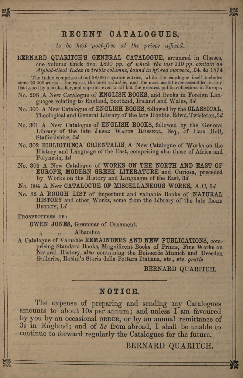 RECENT CATALOGUES, to be had post-free at the prices afficed.. BERNARD QUARITCH’S GENERAL CATALOGUE, arranged in Classes, one volume thick 8vo. 1890 pp. of which the last 110 pp. contain an Alphabetical Index in treble columns, bound in hf. red morocco, £4. 4s 1874 The Index comprises about 28,000 separate entries, while the catalogue itself includes some 23,000 works,—the rarest, the most valuable, and the most useful ever assembled in any’ list issued by a bookseller, and superior even to all but the greatest public collections in Europe. No. 298 A New Catalogue of ENGLISH BOOKS, and Books in Foreign Lan- cuages relating to England, Scotland, Ireland and Wales, 3d No. 800 A New Catalogue of ENGLISH BOOKS, followed by the CLASSICAL, Theological and General Library of the late Honble. Edwd. Twisleton,3d No. 801 A New Catalogue of ENGLISH BOOKS, followed by the General Library of the late Jesse Watts Russent, Esg., of Ilam Hall, Staffordshire, 3d No. 802 BIBLIOTHECA ORIENTALIS, A New Catalogue of Works on the History and Language of the East, comprising also those of Africa and — Polynesia, 4d No. 303 A New Catalogue of WORKS ON THE NORTH AND EAST OF EUROPE, MODERN GREEK LITERATURE and Curiosa, preceded by Works on the History and Languages of the East, 3d | No. 804 A New CATALOGUE OF MISCELLANEOUS WORKS, A-C, 8d No. 82 A ROUGH LIST of important and valuable Books of NATURAL | HISTORY and other Works, some from the Library of the late Lorp BEXLEY, ld PROSPECTUSES OF: OWEN JONES, Grammar of Ornament. s ie Alhambra A Catalogue of Valuable REMAINDERS AND NEW PUBLICATIONS, com- prising Standard Books, Magnificent Books of Prints, Fine Works on Natural History, also containing the Boisserée Munich and Dresden Galleries, Rosini’s Storia della Pettura Italiana, etc., etc. gratis BERNARD QUARITOCH. NOTICE. The expense of preparing and sending my Catalogues amounts to about 10s per annum; and unless I am favoured by you by an occasional orDER, or by an annual remittance of 3s in England; and of 5s from abroad, I shall be unable to continue to forward regularly the Catalogues for the future. BERNARD QUARITCH.   Pad oS “a i a ae  