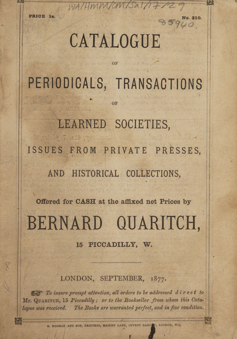 a . and yon es aba hot ta ! ines y c x Rs q xo es . : AS ee ey Bas RRs ts ; ‘ awe eis 3 ph Hie : ¢ ae ean 5 oe one A ag Un sana teeta rataee Day s ihey     | PRICE Is. oe canon a ky No. 310. CATALOGUE OF PERIODICALS, TRANSACTIONS    AND HISTORICAL COLLECTIONS,     % Offered for: CASH at the affixed net Prices by   15 PICCADILLY, W.                Se eae G. NORMAN AND SON, PRINTERS, MAIDEN LANE, COVENT 2 LONDON, W.C.,  