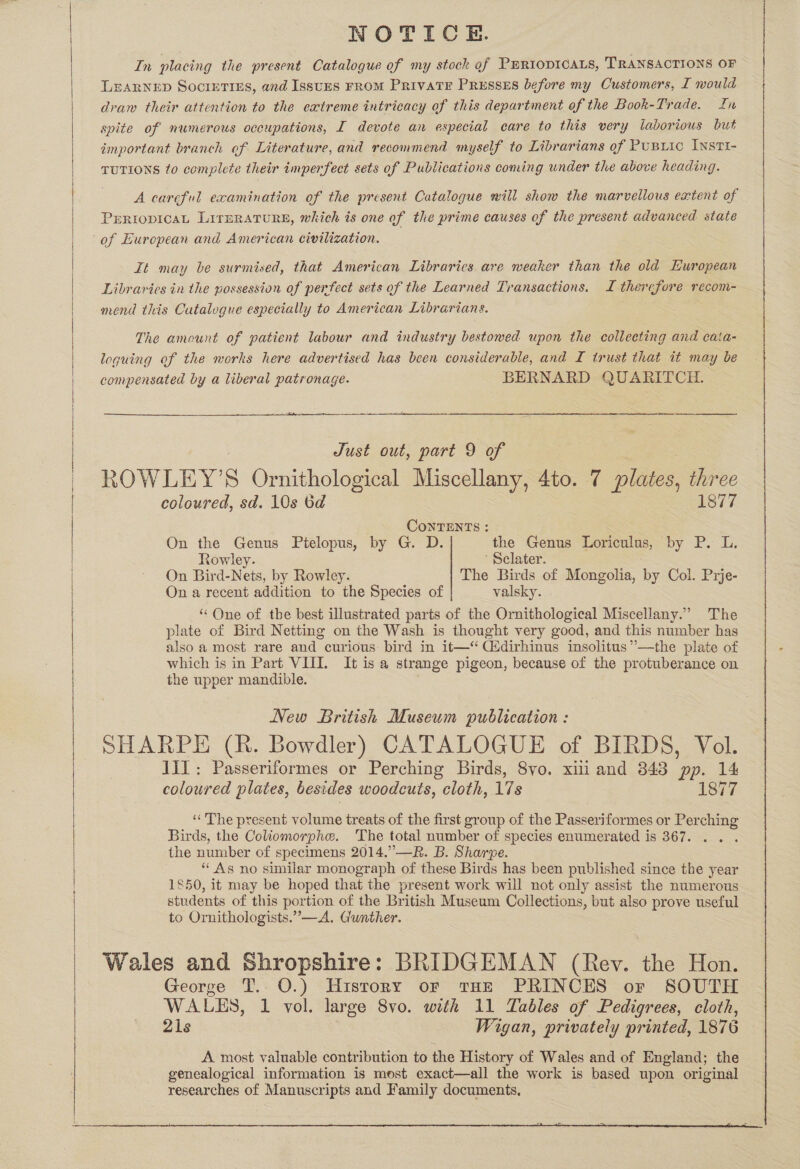  Se ae a eo ee LY    NOTICE. In placing the present Catalogue of my stock gf PERIODICALS, TRANSACTIONS OF LEARNED Societies, and IssuEs FROM PRIVATE PRESSES before my Customers, I mould draw their attention to the extreme intricacy of this department of the Book-Trade. In spite of numerous occupations, I devote an especial care to this very laborious but important branch of Literature, and recommend myself to Librarians of Pusxic Ivsti- TUTIONS to complete their imperfect sets of Publications coming under the above heading. A careful examination of the present Catalogue will show the marvellous extent of PERIODICAL LITERATURE, which is one of the prime causes of the present advanced state of Eurepean and American civilization. it may be surmised, that American Libraries are weaker than the old Huropean Libraries in the possession of perfect sets of the Learned Transactions. I therefore recom- mend this Cutalogue especially to American Librarians. The amount of patient labour and industry bestowed upon the collecting and cata- loguing of the works here advertised has been considerable, and I trust that it may be compensated by a liberal patronage. BERNARD QUARITCH.  Just out, part 9 of ROWLEY’ : Ornithological Miscellany, 4to. 7 plates, three coloured, sd. 10s 6d 1877 CoNTENTS : On the Genus Ptelopus, by G. D. the Genus Loriculus, by P. L. Rowley. Sclater. On Bird-Nets, by Rowley. The Birds of Mongolia, by Col. Prje- On a recent addition to the Species of valsky. ‘One of the best illustrated parts of the Ornithological Miscellany.” The plate of Bird Netting on the Wash is thought very good, and this number has also a most rare and curious: bird in it—“ Cddirhinus insolitus”’—the plate of which is in Part VIII. It isa strange pigeon, because of the protuberance on the upper mandible. New British Museum publication : SHARPE (Rk. Bowdler) CATALOGUE of BIRDS, Vol. Jil: Passeriformes or Perching Birds, 8vo. xiii and 343 pp. 14 coloured plates, besides woodcuts, cloth, 17s 1877 ‘The present volume treats of the first group of the Passeriformes or Perching Birds, the Coliomorphe. ‘The total number of species enumerated is 367. the number of specimens 2014.”—R. B. Sharpe. ‘As no similar monograph of these Birds has been published since the year 1850, it may be hoped that the present work will not only assist the numerous students of this portion of the British Museum Collections, but also prove useful to Ornithologists.”—A. Gunther. Wales and Shropshire: BRIDGEMAN (Rev. the Hon. George T. O.) History or tHe PRINCES or SOUTH WALES, 1 vol. large 8vo. with 11 Tables of Pedigrees, cloth, 21s Wigan, privately printed, 1876 A most valuable contribution to the History of Wales and of England; the genealogical information is most exact—all the work is based upon original researches of Manuscripts and Family documents, 