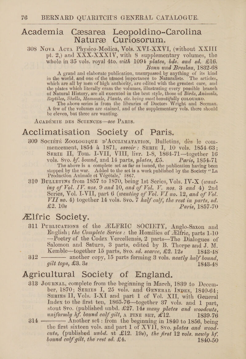  Academia Ceesarea Leopoldino~Carolina Nature Curiosorum. 308 Nova Acta Physico-Medica, Vols. XVI-XXVI, (without XXIIT pt. 2,) and XXX-X XXIV, with 8 supplementary volumes, the whole in 85 vols. royal 4to. with 1094 plates, bds. and sd. £16. Bonn und Breslau, 1882-68 A grand and elaborate publication, unsurpassed by anything of its kind in the world, and one of the utmost importance to Naturalists. The articles, which are all by men of high authority, are edited with the greatest care, and the plates which literally cram the volumes, illustrating every possible branch of Natural History, are all executed in the best style, those of Birds, Animals, Reptiles, Shells, Mammals, Plants, etc. being most beautifully COLOURED. The above series is from the libraries of Doctors Wright and Seeman. A few of the volumes are stained, and of the supplementary vols. there should be eleven, but three are wanting. ACADEMIE DES ScIENCES—see Paris. Acclimatisation Society of Paris. 309 Socrith ZooLtogrque p’ACCLIMATATION, Bulletins, dés le com- mencement, 1854 a 1871, savoir: Srrtm I, 10 vols. 1854.63; Serie II, Tom. I-VII, VIII, livr. 1-8, 1864-71—together 16 vols. 8vo. Af. bound, and 14 parts, plates, £5. Paris, 1854-71 The above is a complete set as far as issued, the publication having been stopped by the war. Added to the set is a work published by the Society “La Production Animale et Végétale,’ 1867. 310 Buxieriys from 1857 to 1870, being 1st Series, Vols. IV-X (want- ing of Vol. LV. nos. 9 and 10, and of Vol. V. nos. 3 and 4) 2nd Series, Vol. I- VII, part 6 (wanting of Vol. VI no. 12, and of Vol. VII no. 4) together 14 vols. 8vo. 7 half calf, the rest in parts, sd. £2. 10s Paris, 1857-70 felfric Society. 311 Pupiications of the ATLERIC SOCIETY, Anglo-Saxon and Hoglish ; the Complete Series : the Homilies of A‘lfric, parts 1-10 —Poetry of the Codex Vercellensis, 2 parts—The Dialogues of Salomon and Saturn, 3 parts, edited by B. Thorpe and J. M. Kemble—together 15 parts, 8vo. sd. scarce, £2. 12s 1843-48 312 ————— another copy, 15 parts forming 3 vols. neatly half bound, gilt tops, £3. 3s 1843-48 Agricultural Society of England. 313 JouRNAL, complete from the beginning in March, 1839 to Decem- ber, 1870; Serrus I, 25 vols. and Gunrran InpEx, 1840-64; Surres IJ, Vols. I-XI and part 1 of Vol. XII, with General Index to the first ten, 1865-76—together 87 vols. and 1 part, stout 8vo. (published unbd. £27. 148 many plates and woodcuts, uniformly hf. bound calf gilt, A PINE sET, £12. 1839-76 314 ————— Another set : from the beginning in 1840 to 1856, being the first sixteen vols. and part 1 of XVII, 8vo. plates and wood- cuts, (published wnbd. at £12. 19s), the first 12 vols. newly hf bound calf gilt, the rest sd. £4. 1840-50