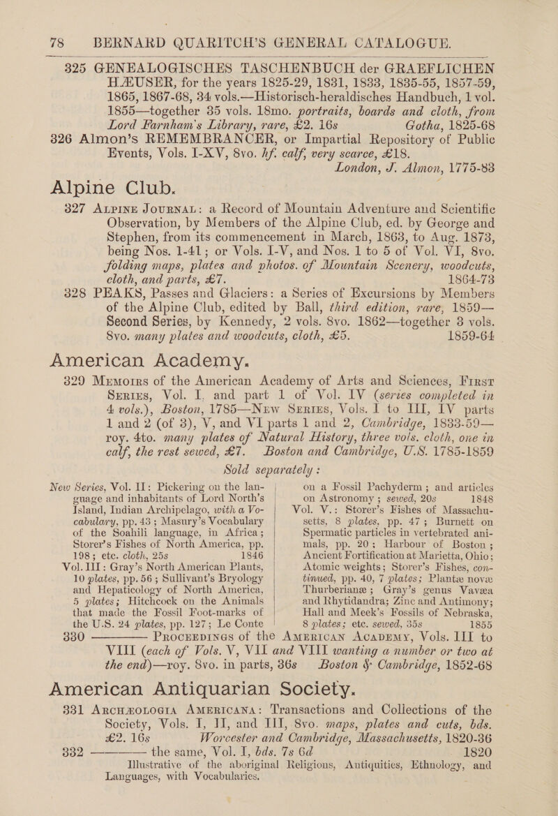 325 GENEALOGISCHES TASCHENBUCH der GRAEFLICHEN HAUSER, for the years 1825-29, 1831, 1833, 1835-55, 1857-59, 1865, 1867-68, 34 vols.—Historisch-heraldisches Handbuch, 1 vol. 1855—together 35 vols. 18mo. portraits, boards and cloth, from Lord Farnham’s Library, rare, £2. i6s Gotha, 1825-68 3826 Almon’s REMEMBRANCER, or Impartial Repository of Public Events, Vols. I-XV, 8vo. h if, calf, very scarce, £18. London, J. Almon, 1775-83 Alpine Club. 3827 ALPINE JouRNAL: a Record of Mountain Adventure and Scientific Observation, by Members of the Alpine Club, ed. by George and Stephen, from its commencement in March, 1863, to Aug. 1873, being Nos. 1-41; or Vols. I-V, and Nos. 1 to 5 of Vol. VI, 8vo. folding maps, plates and photos. of Mountain Scenery, woodcuts, cloth, and parts, £7. 1864-73 328 PEAKS, Passes and Glaciers: a Series of Excursions by Members of the Alpine Club, edited by Ball, third edition, rare, 1859— Second Series, by Kennedy, 2 vols. 8vo. 1862—together 3 3 vols. Svo. many plates and woodcuts, cloth, £5. 1859-64 _ American Academy, 329 Mumorrs of the American Academy of Arts and Sciences, Frrsr Series, Vol. I, and part 1 of Vol. LV (serves completed in 4 vols.), Boston, 1785—Nurw Series, Vols. 1 to II, IV parts 1 and 2 (of 3), V, and VI parts 1 and 2, Cambr tdge, 1833-59— roy. 4to. many plates of Natural History, three vols. cloth, one in calf, the rest sewed, £7. Boston and Cambridge, U.S. 1785-1859 Sold separately :   New Series, Vol. 11: Pickering on the lan- | on a Fossil Pachyderm ; and articles guage and inhabitants of Lord North’s | on Astronomy ; sewed, 20s 1848 Island, Indian Archipelago, with a Vo- Vol. V.: Storer’s Fishes of Massachu- cabulary, pp. 43 ; Masury’s Vocabulary setts, 8 plates, pp. 47; Burnett on ot the Soahili language, in Africa; Spermatic particles in vertebrated ani- Storer’s Fishes of North America, pp. mals, pp. 20; Harbour of Boston ; 198; etc. cloth, 25s 1846 Ancient Fortification at Marietta, Ohio ; Vol. UI: Gray’s North American Plants, Atomic weights; Storer’s Fishes, con- 10 plates, pp. 56; Sullivant’s Bryology tinued, pp. 40, 7 plates; Plante nove and Hepaticology of North America, Thurberiane ; Gray’s genus Vaveea D plates ; Hitchcock on the Animals and Khytidandra; Zinc and Antimony; that made the Fossil Foot-marks of Hall and Meek’s Fossils of Nebraska, the U.S. 24 plates, pp. 127; Le Conte | 8 plates; ete. sewed, 35s 1855 330 —_—— Procrrpinas of the AMERICAN Acaprmy, Vols. III to VIII (each of Vols. V, VII and VIII wanting a number or two at the end)—roy. 8vo. in parts, 86s Boston § Cambridge, 1852-68 American Antiquarian Society. 331 ArncHmoLoaraA AMERICANA: Transactions and Collections of the Society, Vols. I, JI, and III, 8vo. maps, plates and cuts, bds. a2. 10s Worcester and Cambridge, Massachusetts, 1820-36 302 ———— the same, Vol. I, bds. 7s 6d - 1820 Illustrative of the aboriginal Religions, Antiquities, Hthnology, and Languages, with Vocabularies. :