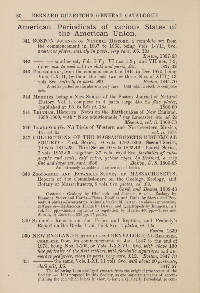 American Periodicals of various States of the American Union. 341 BOSTON Jovurnat or Narurat History, a complete set from the commencement in 1837 to 1868, being Vols. I-VII, 8vo. numerous plates, entirely in parts, very rare, £6. 10s Boston, 1837-63 342 —-——-— another set, Vols. LV: ; VI nos.1-3; and VIL nos. 1-3, (four nos. to each vol.) in cloth and parts, £5. 1837-62 343 Procrenpinas, from the commencement in 1841 to Dec. 1870, being Vols. I-XIII, (without the last two or three Nos. of XIIT,) 18 vols. 8vo. entirely in parts, £9. Boston, 1844-70 A set as perfect as the above is very rare. Odd vols. in stock to complete sets. 344 Mrmorrs, being a New Serius of the Boston Journal of Natural History, Vol. 1. complete in 4 parts, large 4:to. 24 jine plates, (published at £3. 6s 6d) sd. 18s 1866-69 345 BricHam, Historical Notes on the Earthquakes of New England, 1638-1869, with “ Note additionnelle,”’ par Lancaster, 4to. sd. 2s Memoirs, vol. ii. 1869-78 346 Lawrence (G. N.) Birds of Western and Northwestern Mexico, 4to. sd. 5s 7 vol. tt. 1874 347 COLLECTIONS OF THE MASSACHUSETTS HISTORICAL SOCIETY: First Series, 10 vols. 1792-1809—Second Series, 10 vols. 1814-28—Third Series, 10 vols. 1825-49—Fourth Series, 7 vols. 1852-65—together, 37 vols. royal 8vo. facsimiles of auto- graphs and seals, calf extra, yellow edges, by Bedford, a very Jine and large set, rare, £36. Boston, U. 8. 1806-65 An extremely valuable and scarce set of books, Bae ZooLogicaL AND Boranicat SugvEY or MASSACHUSETTS. Reports of the Commissioners on the Geology, Zoology, and Botany of Massachusetts, 8 vols. 8vo. plates, sd. £3. Camb. and Boston, 1838-46 Contents: Geology by Hitchcock and Jackson, 2 vols. —Zoology by Emmons, Storer and Harris—Fishes, Reptiles and Birds, by Storer and Pea- body, 4 plates—Invertebrate Animals, by Gould, 373 pp. 15 plates representing 213 figures—Herbaceous Plants by Dewey, and Quadrupeds by Emmons, in 1 vol, 360 pp.—lInsects injurious to vegetation, by Harris, 460 pp.—Trees and Shrubs, by Emerson, 534 pp. 17 plates. 349 Storer’s Reports on the Fishes and Reptiles, and Peabody’s Report on the Birds, 1 vol. thick 8vo. 4 plates, sd. 12s Boston, 1839 350 NEW ENGLAND Hisroricat and GENEALOGICAL ReatsteEr, COMPLETE, from its commencement in Jan. 1847 to the end of 1873, being Nos. 1-108, or Vols. I-X XVII, 8vo. with above 180 fine portraits of the first settlers, with facsimile signatures and nu- merous pedigrees, clean in parts, very rare, £12. Boston, 1847-78 —-— the same, Vols. I-XI, 11-vols. 8vo. with about 60 portraits, cloth gilt, £5. 1847-57 The following is an abridged extract from the original prospectus of the Society :—‘‘ It is proposed by this Society, as one important means of accom- plishing the end which it has in view, to issue a Quarterly Periodical, to com-  Bi