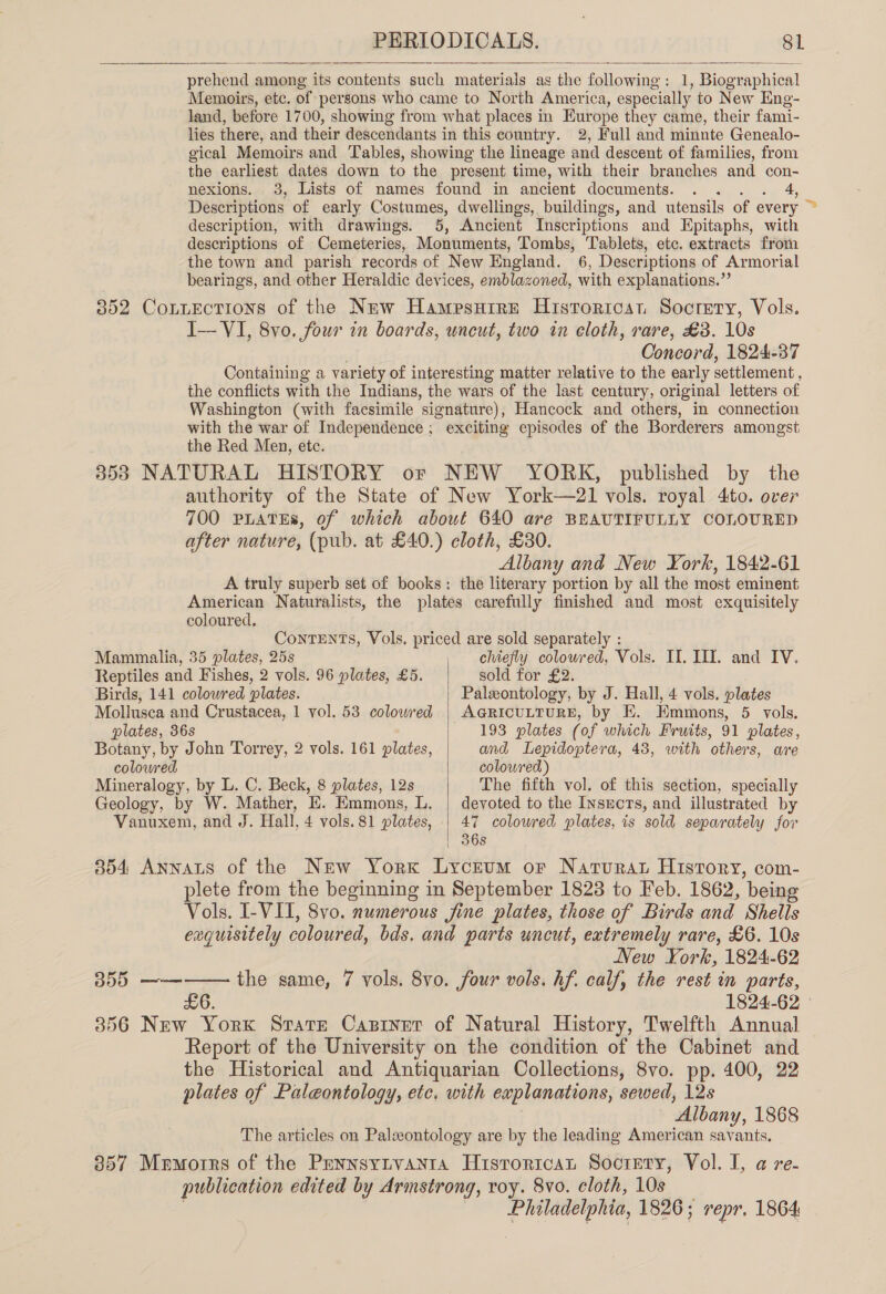 prehend ¢ among its contents such materials as the followsne : 1, Biographical Memoirs, etc. of persons who came to North America, especially to New Eng- land, before 1700, showing from what places in Europe they came, their fami- lies there, and their descendants in this country. 2, Full and minnte Genealo- gical Memoirs and Tables, showing the lineage and descent of families, from the earliest dates down to the present time, with their branches and con- nexions. 3, Lists of names found in ancient documents. 4, Descriptions of early Costumes, dwellings, buildings, and utensils of every &gt; description, with drawings. 5, Ancient Inscriptions and Epitaphs, with descriptions of Cemeteries, Monuments, Tombs, Tablets, etc. extracts from the town and parish records of New England. 6, Descriptions of Armorial bearings, and other Heraldic devices, emblazoned, with explanations.”’ 352 CoLuEctions of the New Hampsuire Historicat Soctety, Vols. I— VI, 8yo. four in boards, uncut, two in eloth, rare, £3. 10s Concord, 1824-37 Containing a variety of interesting matter relative to the early settlement, the conflicts with the Indians, the wars of the last century, original letters of Washington (with facsimile 'sionature), Hancock and others, in connection with the war of Independence; exciting episodes of the Borderers amongst the Red Men, etc. 353 NATURAL HISTORY or NEW YORK, published by the authority of the State of New York—2l1 vols. royal 4ito. over 700 PLATES, of which about 640 are BEAUTIFULLY COLOURED after nature, (pub. at £40.) cloth, £30. Albany and New York, 1842-61 A truly superb set of books: the literary portion by all the most eminent American Naturalists, the plates carefully finished and most exquisitely  coloured. ContTENTS, Vols. priced are sold separately : Mammalia, 35 plates, 25s , chtefly coloured, Vols. Il. III. and IV. Reptiles and Fishes, 2 vols. 96 plates, £5. | sold for £2. Birds, 141 colowred plates. Paleontology, by J. Hall, 4 vols. plates Mollusca and Crustacea, 1 vol. 53 colowed | AGRICULTURE, by E. Emmons, 5 vols. plates, 36s 193 plates (of which Fruits, 91 plates, Botany, by John Torrey, 2 vols. 161 plates, and Lepidoptera, 43, with others, are colowred coloured) Mineralogy, by L. C. Beck, 8 plates, 12s The fifth vol. of this section, specially Geology, by W. Mather, E. Emmons, L. | devoted to the Insucrs, and illustrated by Vanuxem, and J. Hall, 4 vols. 81 plates, | 47 colowred plates, is sold separately for  | 36s 354 Annats of the New York Lyceum or Nartvurar History, com- plete from the beginning in September 1823 to Feb. 1862, ‘being Vols. I-VII, 8vo. numerous jine plates, those of Birds and Shells exquisitely coloured, bds. and parts uncut, extremely rare, £6. 10s New York, 1824-62 —— the same, 7 vols. 8vo. four vols. hf. calf, the rest in parts, £6. 1824-62 ° 356 New York State Caprnetr of Natural History, Twelfth Annual Report of the University on the condition of the Cabinet and the Historical and Antiquarian Collections, 8vo. pp. 400, 22 plates of Paleontology, etc. with explanations, sewed, 12s - Albany, 1868 The articles on Palxontology are by the leading American savants. 357 Memorrs of the PennsyLvanta Histroritcat Soctety, Vol. I, a re- publication edited by Armstrong, roy. 8vo. cloth, 10s jas a 1826; repr. 1864 BD0 