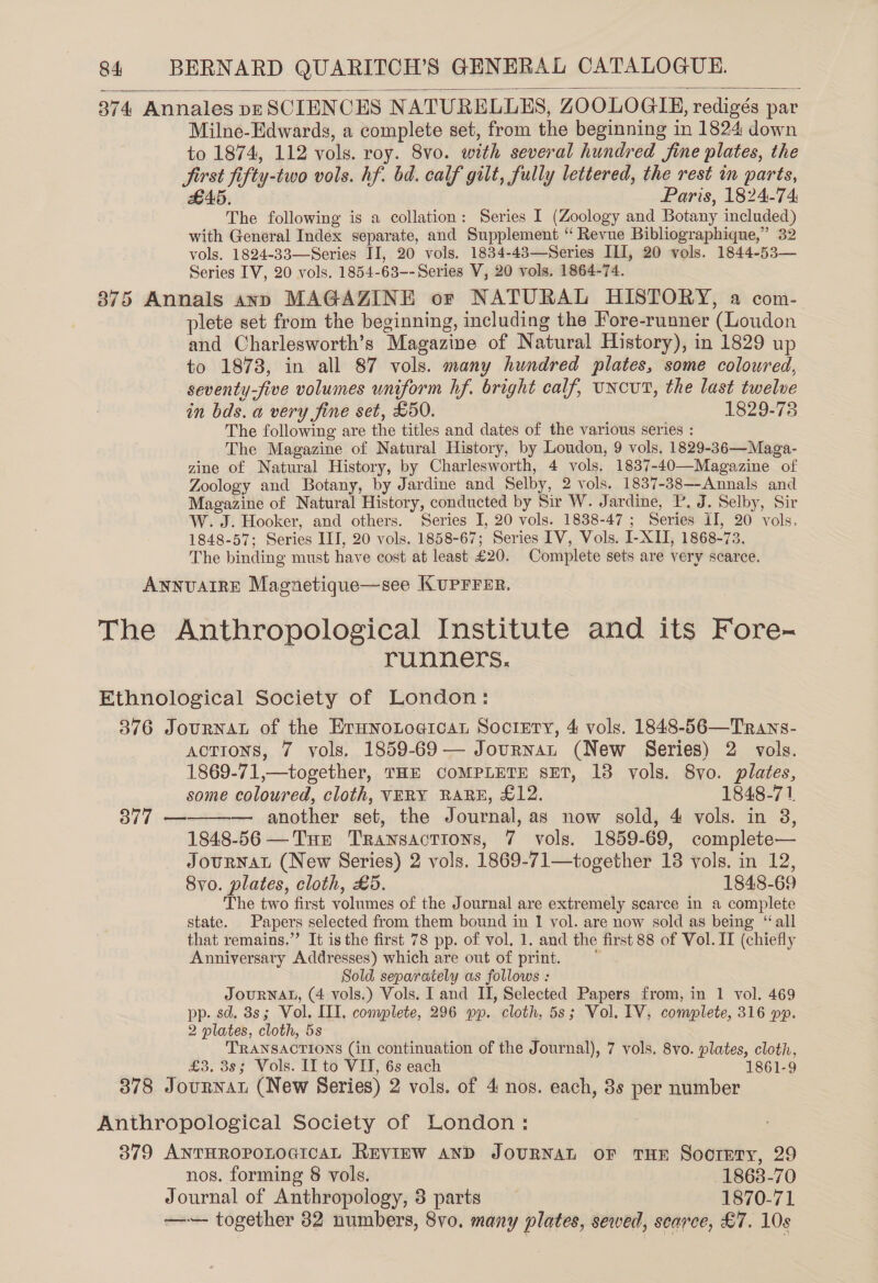  374 Annales pp SCIENCES NATURELLES, ZOOLOGIHE, redigés par Milne-Edwards, a complete set, from the beginning in 1824 down to 1874, 112 vols. roy. 8vo. with several hundred fine plates, the Jirst fifty-two vols. hf. bd. calf gilt, fully lettered, the rest in parts, £5. Paris, 1824-74 The following is a collation: Series I (Zoology and Botany included) with General Index separate, and Supplement “ Revue Bibliographiqne,” 32 vols. 1824-33—Series II, 20 vols. 1834-43—Series ILI, 20 vols. 1844-53— Series IV, 20 vols. 1854-63-- Series V, 20 vols. 1864-74. 875 Annals ann MAGAZINE or NATURAL HISTORY, a com- plete set from the beginning, including the Fore-runner (Loudon and Charlesworth’s Magazine of Natural History), in 1829 up to 1873, in all 87 vols. many hundred plates, some coloured, seventy-five volumes uniform hf. bright calf, UNCUT, the last twelve in bds. a very fine set, £50. 1829-78 The following are the titles and dates of the various series : The Magazine of Natural History, by Loudon, 9 vols. 1829-36—Maga- zine of Natural History, by Charlesworth, 4 vols. 1837-40—Magazine of Zoology and Botany, by Jardine and Selby, 2 vols. 1837-38—-Annals and Magazine of Natural History, conducted by Sir W. Jardine, P. J. Selby, Sir W. J. Hooker, and others. Series I, 20 vols. 1838-47 ; Series II, 20 vols, 1848-57; Series III, 20 vols. 1858-67; Series IV, Vols. I-XII, 1868-73. The binding must have cost at least £20. Complete sets are very scarce. ANNUAIRE Magnetique—see KUPFFER. The Anthropological Institute and its Fore- runners. Ethnological Society of London: 376 JouRNAL of the Erunotogicar Sociery, 4 vols. 1848-56—Trans- ACTIONS, 7 vols. 1859-69— Journan (New Series) 2 vols. 1869-71,—together, THE COMPLETE SET, 13 vols. 8vo. plates, some coloured, cloth, VERY RARE, £12. 1848-71 377 ———— another set, the Journal, as now sold, 4 vols. in 38, 1848-56 —Tur Transactions, 7 vols. 1859-69, complete— JourNAL (New Series) 2 vols. 1869-71—together 18 vols. in 12, Syo. plates, cloth, £5. 1848-69 The two first volumes of the Journal are extremely scarce in a complete state. Papers selected from them bound in 1 vol. are now sold as being “all that remains.”’ It is the first 78 pp. of vol. 1. and the first 88 of Vol. II (chiefly Anniversary Addresses) which are out of print. Sold separately as follows : JOURNAL, (4 vols.) Vols. I and II, Selected Papers from, in 1 vol. 469 pp. sd. 3s; Vol. III. complete, 296 pp. cloth, 5s; Vol. IV, complete, 316 pp. 2 plates, cloth, 5s TRANSACTIONS (in continuation of the Journal), 7 vols. 8vo. plates, cloth, £3. 38; Vols. II to VI, 6s each 1861-9 378 Journnat (New Series) 2 vols. of 4 nos. each, 3s per number Anthropological Society of London: 379 ANTHROPOLOGICAL REVIEW AND JOURNAL OF THE SooteETy, 29 nos. forming &amp; vols. 1863-70 Journal of Anthropology, 3 parts 1870-71 —~— together 82 numbers, 8vo. many plates, sewed, searce, £7. 10s