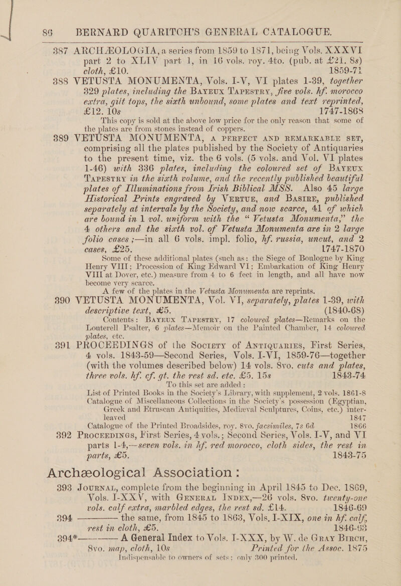 —6887 ARCH ZOLOGIA, a series from 1859 to 1871, being Vols. XXXVI part 2 to XLIV part 1, in 16 vols. roy. 4to. (pub. at £21. 8s) cloth, £10. 1859-77 388 VETUSTA MONUMENTA, Vols. I-V, VI plates 1-39, together 829 plates, including the Bayeux Taprstry, five vols. hf. morocco extra, gilt tops, the sixth unbound, some plates and text reprinted, 212-105 1747-1868 This copy is sold at the abov e low price for the only reason that some of the plates are from stones instead of coppers. 389 VETUSTA MONUMENTA, a PERFECT AND REMARKABLE SET, comprising all the plates published by the Society of Antiquaries to the present time, viz. the 6 vols. (5 vols. and Vol. VI plates 1-46) with 336 plates, including the coloured set of Bayrux. TAPESTRY in the sixth volume, and the recently published beautiful plates of Illuminations from Trish Biblical MSS. Also 45 large Historical Prints engraved by Vertur, and BasireE, published separately at intervals by the Society, and now scarce, 41 of which are bound in 1 vol. uniform with the “ Vetusta Monumenta,” the 4 others and the sixth vol. of Vetusta Monumenta are in 2 large folio cases ;—in all 6 vols. impl. folio, Aft russia, uncut, and 2 cases, £25. 1747-1870 Some of these additional plates (such as: the Siege of Boulogne by King Henry VIII; Procession of King Edward VI; Embarkation of King Henry VIII at Dover, etc.) measure from 4 to 6 feet in length, and all have now become very scarce. A few of the plates in the Vetusta Monwmenta are reprints. 390 VETUSTA MONUMENTA, Vol. VI, separately, plates 1-39, with descriptive text, £5. (1840-68) Contents: BAYyrux TAaprstry, 17 colowred plates—Remarks on the Louterell Psalter, 6 plates—Memoir on the Painted Chamber, 14 coloured plates, ete. 391 PROCEEDINGS of the Socrery of AnrreuARries, First Series, 4 vols. 1843-59—Second Series, Vols. I-VI, 1859-76—together (with the volumes described below) 14: vols. 8vo. cuts and plates, three vols. hf. cf. gt. the rest sd. ete. £5, 15s 1843-74 To this set are added : List of Printed Books in the Society's Library, with supplement, 2 vols. 1861-8 Catalogue of Miscellaneous Collections in the Society’s possession (Egyptian, Greek and Etruscan Antiquities, Medizval Sculptures, Coins, ete.) inter- leaved 1847 Catalogue of the Printed Broadsides, roy. 8vo. facsimiles, 7s 6d 1866 392 PROCEEDINGS, First Series, 4 vols.; Second Series, Vols. I-V, and VI parts 1-4,—seven vols. in hf. red morocco, cloth sides, the rest in parts, £5, 1843-75 Archeeological Association : 393 JourNnaL, complete from the beginning in April 1845 to Dec. 1869, Vols. I-XXV, with Grenrrat INDEX,—26 vols. 8vo. twenty-one    vols. calf extra, marbled edges, the rest sd. £14. 1846-69 394, — — the same, from 1845 to 1863, Vols, I- XIX, one in hf. calf, rest in cloth, £5. 1846-68 394*—--—_-— A General Index to Vols. T- XXX, by W. de Gray Brren, 8vo. map, cloth, 10s Printed for the Assoc. 1875 Indispensable to owners of sets: only 300 printed.
