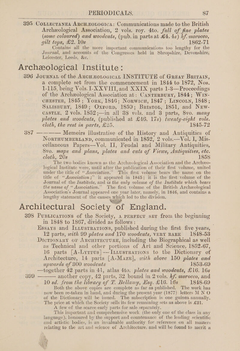   3895 CoLLECTANEA ARCH HOLOGICA: Communications made to the British Archeological Association, 2 vols. roy. 4to. full of fine plates (some coloured) and woodcuts, (pub. in parts at £4. 4s) hf. morocco, gult tops, £2. 10s 1862-71 Contains all the more important communications too lengthy for the Journal, and accounts of the Congresses held in Shropshire, Devonshire, Leicester, Leeds, &amp;c. Archeological Institute: 3896 Journal of the Arco moLocicaL INSTITUTE of Grear Brrrain, a complete set from the commencement in 1844 to 1872, Nos. 1-115, being Vols. I-X XVIII, and X XIX parts 1-3— Proceedings of the Archeological Necoviation at: CANTERBURY, 1844; Wun- CHESTER, 1845 ; “York, 1846; Norwicu, 1847 ; Lancoxy, 1848 ; SALISBURY, 1849 Oxronp, 1850 ; Bristor, 1851, and Nuw- CASTLE, 2 vols. 1852;—in all 88 vols. and 8 parts, 8vo. many plates and woodcuts, (published at £46. 17s) twenty-eight vols. cloth, the rest in parts, £25, 1845-72 387 ———— Memoirs illustrative of the History and Antiquities of NorTHUMBERLAND, communicated in 1852, 2 vols.—Vol. I, Mis- cellaneous Paper s—Vol IJ, Feudal and Military Antiquities, Svo. maps and plans, plates and cuts of Views, Antiquities, ete. cloth, 20s 1858 The two bodies known as the Archeological Association and the Archxo- logical Institute were, until after the publication of their first volume, united under the title of “ Association.” This first volume bears the name on the title of “Association ;” it appeared in 1845; it is the first volume of the Journal of the Institute, and is the only volume of the Institute which bears the name of “ Association.” The first volume of the British Archeological Association's Journal appeared one year later, namely, in 1846, and contains a lengthy statement of the bee which led to the division. Architectural Society. “Of England. 398 Pusiicarions of the Society, A PERFECT sur from the beginning in 1848 to 1867, divided ay follows : Essays and Iniustrarions, published during the first five years, 12 parts, with 99 plates and 170 woodcuts, VERY RARE 1848-53 Dictionary oF ARCHITECTURE, including the Biographical as well as Technical and other portions of Art and Science, 1852-67, 16 parts [A go. -~IzLustrarions to the Dictionary of Architecture, 14 parts [A-Maze], with above 150 plates and upwards of 300 woodcuts 1853-69 —together 42 parts in 41, atlas 4to. plates and woodcuts, £16. 16s 399 ——— another copy, 42 parts, 832 bound in 2 vols. hf morocco, and 10 sd. from the library of T. Bellamy, Hsq. L1G. 16s 1848-69 Both the above copies are complete as far as published. The work has now been re-taken in hand, and during the present year (1877) letters M N O of the Dictionary will be issued. The subscription is one guinea annually, The price at which the Society sells its few remaining sets as above is £21. A few of the scarce early parts for sale separ ately. This important and comprehensive work (the only one of the class in any language), honoured by the support and countenance of the leading scientific and artistic bodies, is an invaluable authority for reference on all masters relating to the art and science of Architecture, and will be found to merit a