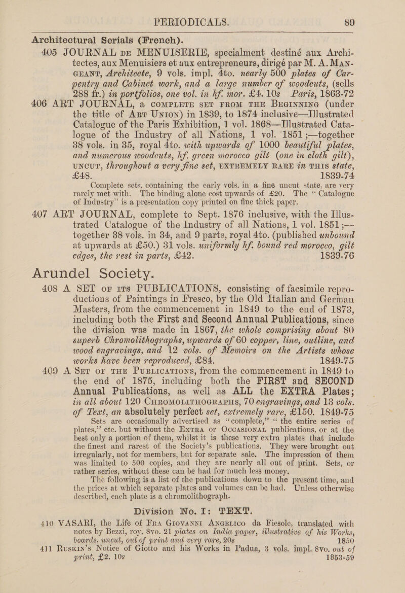 Architectural Serials (French). 405 JOURNAL pe MENUISERIE, gpecialment destiné aux Archi- tectes, aux Menuisiers et aux entrepreneurs, dirigé par M. A. Man- GEANT, Architecte, 9 vols. impl. 4:to. nearly 500 plates of Car- pentry and Cabinet work, and a large number of woodeuts, (sells 288 fr.) in portfolios, one vol. in hf. mor. £4.10s Paris, 1863-72 406 ART JOURNAL, a comMPLETE set FROM THE Breinnine (under the title of Art Unton) in 1839, to 1874 inclusive—Lllustrated Catalogue of the Paris Exhibition, 1 vol. 1868—LIllustrated Cata- logue of the Industry of all Nations, 1 vol. 1851 ;—together 88 vols. in 35, royal 4:to. with upwards of 1000 beautiful plates, and numerous ‘woodcuts, hf. green morocco gilt (one in cloth gilt), uncut, throughout a very fine set, EXTREMELY RARE i” THIS State, £48. 1839.74 Complete sets, containing the early vols. in a fine uncut state, are very rarely met with. ‘The binding alone cost upwards of £20. The “ Catalogue of Industry” is a presentation copy printed on fine thick paper. 407 ART JOURNAL, complete to Sept. 1876 inclusive, with the Illus- trated Catalogue of the Industry of all Nations, 1 vol. 1851 ;-- together 88 vols. in 34, and 9 parts, royal 4to. (published wnbound at upwards at £50.) 31 vols. uniformly hf. bound red morocco, gilt edges, the rest in parts, £42. 1839-76 Arundel Society. 408 A SET or irs PUBLICATIONS, consisting of facsimile repro- ductions of Paintings in Fresco, by the Old italian and German Masters, from the commencement in 1849 to the end of 1878, including both the First and Second Annual Publications, since the division was made in 1867, the whole comprising about 80 superb Chromolithographs, upwards of 60 copper, line, outline, and wood engravings, and 12 vols. of Memoirs on the Artists whose works have been reproduced, £84. 1849-75 409 A Ser oF THE Pusticatrions, from the commencement in 1849 to the end of 1875, including both the FIRST and SECOND Annual Publications, as well as ALL the EXTRA Plates; in all about 120 CHROMOLITHOGRAPHS, 70 engravings, and 18 vols. of Text, an absolutely perfect set, evtremely rare, £150. 1849-75 Sets are occasionally advertised as “complete,” “ the entire series of plates,” etc. but without the Exrra or OCCASIONAL publications, or at the best only a portion of them, whilst it is these very extra plates that include the finest and rarest of the Society’s publications. They were brought out irregularly, not for members, but for separate sale. The impression of them was limited to 500 copies, and they are nearly all out of print. Sets, or rather series, without these can be had for much less money, The following is a list of the publications down to the present time, and the prices at which separate plates and volumes can be had. Unless otherwise described, each plate is a chromolithograph. Division No. I: TEXT. 410 VASARI, the Life of Fra Giovanni ANGELICO da Fiesole, translated witli notes by Bezzi, roy. 8vo. 21 plates on India paper, illustrative of his Works, boards, uncut, out of print and very rare, 20s 1850 411 Rusxin’s Notice of Giotto cue his Works in Padua, 3 vols. impl. 8vo. out of print, £2. 10s 1853-59
