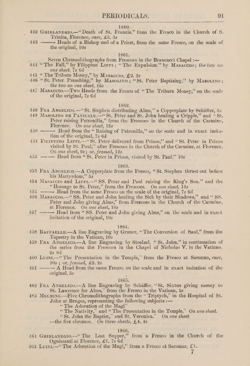 442 464 PERIODICALS. 91  1860. GHIRLANDAIO.—“ Death of St. Francis,” from the Fresco in the Church of 8. Trinita, Florence, rare, £3. 38 Heads of a Bishop and of a Priest, from the same Fresco, on the scale of the original, 10s  1861. Seven Chromolithographs from Frescoes in the Brancacci Chapel :— “The Fall,” by Filippino Lirrr; ‘The Expulsion,” by Masaccro; the two on one sheet, 7s 6d - “St. Peter Preaching,” by Masoxtno; “St, Peter Baptizing,’’? by Masovino ; the two on one sheet, 16s Masaccro.—Two Heads from the Fresco of “The Tribute Money,” on the scale of the original, 7s 6d 1862. Fra ANGELIcO.--‘‘St. Stephen distributing Alms,” a Copperplate by Schiffer, 5s MASOLINO DE PanrcaLy.— St. Peter and St. John healing a Cripple,” and ‘St. Peter raising Petronilla,” from the Frescoes in the Church of the Carmine, Florence. On one sheet, 15s ——— Head from the “ Raising of Petronilla,”’ on the scale and in exact imita- tion of the original, 7s 6d Finiprino Lippi. St. Peter delivered from Prison,’’ and “ St. Peter in Prison visited by St. Paul,’ after Frescoes in the Church of the Carmine, at Florence. On one sheet, 9s; or, framed, 12s ——-— Head from “ St. Peter in Prison, visited by St. Paul,’’ 10s 1863. Fra AnGEeLico.—A Copperplate from the Fresco, “St. Stephen thrust out before his Martyrdom,” 5s Masaccro and Lirp1.—‘ SS. Peter and Paul raising the King’s Son,’ “ Homage to St. Peter,” from the Frescoes. On one sheet, 15s Head from the same Fresco on the scale of the original, 7s 6d Masaccio.— 8S. Peter and John healing the Sick by their Shadows,” and ‘“ Ss, Peter and John giving Alms,” from Frescoes in the Church of the Carmine, at Florence. On one sheet, 10s Head from “SS. Peter and John giving Alms,” on the scale and in exact imitation of the original, 10s &gt; and the   1864. RaAFFAELLE.—A line Engraving by Gruner, “The Conversion of Saul,” from the Tapestry in the Vatican, 10s Fra AncgEeLico.—A line Engraving by Stoelzel, “St. John,” in continuation of the series from the Frescoes in the Chapel of Nicholas V. in the Vatican, 2s 6d Luint.—“ The Presentation in the Temple,’ from the Fresco at Saronno, rare, 30s ; or, framed, £2. 2s A Head from the same Fresco, on the scale and in exact imitation of the original, 5s  1865. St. Lawrence for Alms,” from the Fresco in the Vatican, 5s Meutminc.—Five Chromolithographs from the “ Triptych,” in the Hospital of St. John at Bruges, representing the following subjects :— “The Adoration of the Magi” ‘The Nativity,’ and “The Presentation in the Temple.” On one sheet. “St. John the Baptist,” and St. Veronica.” On one sheet —the five chromos. On three sheets, £4. 4s 1866, GHIRLANDAIO.—“ The Last Supper,” from a Fresco in the Church of the Ognissanti at Florence, £1. 7s 6d 7