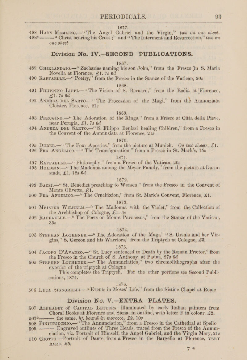   1877. E 488 Hans Memuine.— The Angel Gabriel and the Virgin,’ two on one sheet. 488*——-—“ Christ bearing his Cross ;”” and “ The Interment and Resurrection,” two on one sheet Division No. IV._SHECOND PUBLICATIONS. 1867. 489 GuirLanpato.—“ Zacharias naming his son John,” from the Fresco ‘in $8, Maria Novella at Florence, £1. 7s 6d 490 RarraELite.— Poetry,’ from the Fresco in the Stanze of the Vatican, 20s 1868. : 491 Finippino Lippi—‘‘ The Vision of S. Bernard,’ from the Badia at ‘Florence, £1. 7s 6d 492 ANDREA DEL SarTO.—‘ The Procession of the Magi,” from the Annunziata Cloister, Florence, 21s 1869. 493 PeRucIno.—‘‘ The Adoration of the Kings,” from a Fresco at Citta della Pieve, near Perugia, £1. 7s 6d 494 ANDREA DEL Sarto.—S. Filippo Benizzi healing Children,” from a Fresco in the Convent of the Annunziata at Florence, 21s 1870. 495 Durer.—‘ The Four Apostles,” from the picture at Munich. On two sheets, £1. 496 Fra AncGetico.— The Transfiguration,” from a Fresco in St. Mark’s, 15s 1871. 497 RarraELLe.— Philosophy,” from a Fresco of the Vatican, 20s 498 Horpein.— The Madonna among the Meyer Family,” from the picture at Darm- stadt, £1, 12s 6d 1872. 499 Bazzi.—‘‘ St. Benedict preaching to Women,’ from the Fresco in the Convent of Monte Olivetto, £1. 500 Fra ANGELICO.—* The Crucifixion,” from St. Mark’s Convent, Fiorence, £1. ; 1873. 501 Mrister WitHELM.—‘ The Madonna with the Violet,’ from the Collection of the Archbishop of Cologne, £1. 6s 502 RarraELLE.—* The Poets on Mount Parnassus,” from the Stanze of the Vatican, 35s 874. 503 StppHaN LoTHENER.—“ The Adoration of the Magi,” “8, Ursula and her Vir: gins,” S, Gereon and his Warriors,” from the Triptych at Cologne, £8, 1875. 504 Jacoro D’Avanzo.—“ St. Lucy sentenced to Death by the Roman Preetor,” froni the Fresco in the Church of S. Anthony, at Padua, 27s 6d 505 Sternz=n LorHener.— The Annunciation,’ two chromolithographs after the exterior of the triptych at Cologne This completes the Triptych. For the other portions see Second Publi: cations, 1874. . 1876. 506 Luca SrénorELii.—‘ Events in Moses’ Life,” from the Sistine Chapel at Rome Division No. V.—EXTRA PLATES. 507 AtpuaBet of CapiraL Lerrers, illuminated by early Italian painters from Choral Books at Florence and Siena, in outline, with letter F in colour, £2. 507*——_— the same, hf. bound i morocco, £2. 10s 508 PinruriccHio.—*‘ The Annunciation,” from a Fresco in the Cathedral at Spello 509 ——— Engraved outlines of Three Heads, traced from the Fresco of the Annun- ciation, viz, Portrait of Himself, the Angel Gabriel, and the Virgin Mary, 21s 510 Giorro.—Portrait of Dante, from a Fresco in the Bargello at Florence, VERY RARE, £5, 7 %