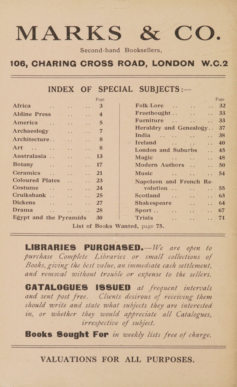 MARKS &amp; CO. Second-hand Booksellers, 106, CHARING CROSS ROAD, LONDON W.C.2 INDEX OF SPECIAL SUBJECTS :— Page Page Africa 3 Folk-Lore .. oe nS y- Aldine Press 4 Freethought .. oe Sas ao America ae ae 5 Nereis &lt; a i 4 a: z Heraldry an enealosy.. ee anaeoteey Sieg ah, | ida Architecture. . 8 Teta = = oe Art... ay 8 London and Suburbs... 45 Australasia .. ne meee I Magic ris ss 2 § 48 Botany se ee ae Modern Authors .. a S00 Ceramics x fee nie es | Music = a as. DA Coloured Plates... aa 3S Napoleon and French Re- Costume Se ie ati 3 volution .. x eat Se Cruikshank .. i! ao’: Scotland me ey, ..! 63 Dickens 25 = Sa 2s Shakespeare x ... 64 Drama Be: ee -. 28 | Sport .. sts &lt;4 0 Sng Egypt and the Pyramids 30 Trials hs ae ee, | List of Books Wanted, page 75.   LIBRARIES PURGHASED.— Ve are open to purchase Complete Libraries or small collections of Books, giving the best value, an immediate cash settlement, and removal without trouble or expense to the sellers. GATALOGUES ISSUED at frequent itervals and sent post free, Clients destrous of receiving them should write and state what subjects they are interested wn, or whether they would appreciate all Catalogues, : wrrespective of subsect. Books Sought For zx weekly lists free of charge.   VALUATIONS FOR ALL PURPOSES.