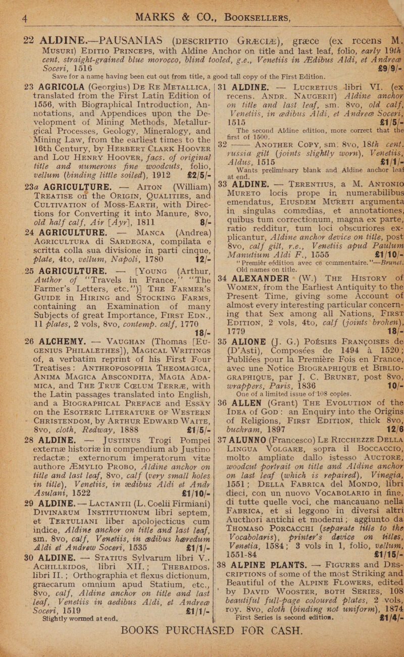    = MARKS &amp; €0,. BOOKSELLERS,       22 ALDINE.—PAUSANIAS (DESCRIPTIO GRAECIZ), greece (ex recens | Musuri) EpitT1o PRINcEPs, with Aldine Anchor on title and last leaf, folio, early 19th cent, straight-grained blue morocco, blind tooled, g.e., Venetiis in AEdibus Aldi, et Andrea Socert, 1516 ; 2 £9/ Save for a name having been cut out from title, a good tall copy of the First Edition. tt . 23 AGRICOLA (Georgius) DE Re METAttica, |31 ALDINE. — Lucretius libri VIL (ex translated from the First Latin Edition of | recens. ANDR. NauceErit) Aldine anchor 1556, with Biographical Introduction, An-| on title and last leaf, sm. 8vo, old calf,    notations, and Appendices upon the De- Venetits, in e@dibus Aldi, et Andree Soceri - velopment of Mining Methods, Metallur-| 1515 81/5, gical Processes, Geology, Mineralogy, and | . : ae aptead Aldine edition, more correct that » Cesar . : ye rst re) Mining Law, from the earliest times to the 39 ANOTHER Copy, ome 6va. 18th con 16th Century, by HERBERT CLARK HOOVER and Lou HENRY Hoover, facs. of original J Aldus, (B15 title and numerous fine woodcuts, folio ioe 5 é ‘ ? f i lank d Aldi hor 1 vellum (binding little soiled), 1912 £2/5/- at Want ee ee yussta gilt (joints slightly worn),     23a AGRICULTURE. — Aiton (William) 33 ALDINE. — TEReEnTIus, a M. ANTONIO TREATISE on the ORIGIN, QuALITIEs, and| MURETO locis prope in numerabilibus ’ CULTIVATION of Moss-EarTH, with Direc- emendatus, EIUSDEM MurET!I argumenta tions for Converting it into Manure, 8vo, in singulas comedias, et annotatione, a old half calf, Aw [Ayr], 1811 8/- ier Se Gaeta Se eX parte ratio redditur, tum loci obscuriores ex- b af Une a ae plicantur, Aldine anchor device on tlle, post | _ scritta colla sua divisione in parti cinque, | Sarg aoe F ee apud = ic piel, Se O5 Woe olt, 1780 12/- ‘*Premiér eédition vee cé commentaire.’ ’— Brunet. = AGRICULTURE. — [Younc (Arthur, Old names on title. Author of ‘Travels in France,’’ ‘‘The|34 ALEXANDER* (W.) THE History | of Farmer’s Letters, etc.’’)] THE FARMER’S Women, from the Earliest Antiquity to the GUIDE in HIRING and StTocKING Farms, Present. Time, giving some Account of containing an Examination of many almost every interesting particular concern- Subjects of great Importance, First Epn.,| ing that Sex among all Nations, FIRST 11 plates, 2 vols, 8vo, contemp. calf, 1770 EDITION, 2 vols, 4to, calf (joints broken’ 18/-| 1779 18/   26 ALCHEMY. — Vaucuan (Thomas [Ev-|35 ALIONE (J. G.) Potstes FrANcoIsEs d GENIUS PHILALETHES]), MAGICAL WRITINGS (D’Asti), Composées de 1494 a 1520 of, a verbatim reprint of his First Four|} Publiées pour la Premiére Fois en France, Treatises: ANTHROPOSOPHIA THEOMAGICA, avec une Notice BioGRAPHIQUE et BIBLIO- .. AniMA Macica AssconpiTa, Macira ADA- GRAPHIQUE, par J. C. BRUNET, post 8vo, MICA, and THE TRUE C@LUM TERR#, with wrappers, Paris, 1836 10/- the Latin passages translated into English, One of a limited issue of 108 copies. and a BIOGRAPHICAL PREFACE and EssAy |36 ALLEN (Grant) THE EvoLuTion of the Re on the ESOTERIC LITERATURE OF WESTERN IpEA of Gop: an Enquiry into the Origins 5 - CHRISTENDOM, by ARTHUR EpwarpD Waits,| of Religions, First Epirion, thick 8vo, 3 8vo, cloth, Redway, 1888 £1/5/-| buckvam, 1897 12/6 28 ALDINE. — Justinus Trogi Pompei | 37 ALUNNO (Francesco) LE RiccHEZZE DELLA externe historiz in compendium ab Justino| LinGua VoLGARE, sopra il Boccaccio, redacte; externorum imperatorum vite molto amplhate dallo istesso AUCTORE, authore AEMYLIO PRoBO, Aldine anchor on| woodcut portrait on title and Aldine anchor title and last leaf, 8vo, calf (very small holes| on last leaf (which is repaired), Vinegia, in title), Venettis, in edibus Aldi et Andy| 1551; Dxrtita Faprica del Mownpo, libri Asulant, 1522 £1/10/-| dieci, con un nuovo VOCABOLARIO in fine, _ 29 ALDINE. — Lactanzu (L, Coelii Firmiani) | di tutte quelle voci, che mancauano, nella _-Drvinarum InstirutionuM libri septem,| FABRICA, et si leggono in diversi altri et TERTULIANI liber apolojecticus cum | Aucthori antichi et moderni; aggiunto. da indice, Aldine anchoy on title and last leaf,| IHOMASO PoRCACcHI (separate title to the sm. 8vo, calf, Venetiis, in edibus hevedum|\ Vocabolaris), printer's device on titles Aldi et Andrew Socert, 1535 £1/1/-| Venetia, 1584; 3 vols in 1, folio, vellum 30 ALDINE. — Sratius Sylvarum libri-V.,| 54 ‘£1/15/- = “AcHILLEIDos, libri XII.; TuEparpos, | 38 ALPINE PLANTS. — Ficurzs and Dzs o libre tl.: ; Orthographia et flexus dictionum, | CRIPTIONS of some of the most Striking and Bi. graecarum omnium apud Statium, etc., Beautiful of the ALPINE FLOWERS, edited 8vo, calf, Aldine anchor on title and jast|’ by Davrp WoosTER, BOTH SERIES, 108 a ‘leaf, -Venetiis in aedibus Aldi, et Andreg| beautiful full-page coloured plates, 2 vols, - ‘Socevi, 1519 _£1/1/-| Tey. 8vo, cloth (binding not pees Joe Slightly wormed at end, | First Series is second. edition. &gt; 21/4 - a BOOKS PURCHASED FOR CASH.      