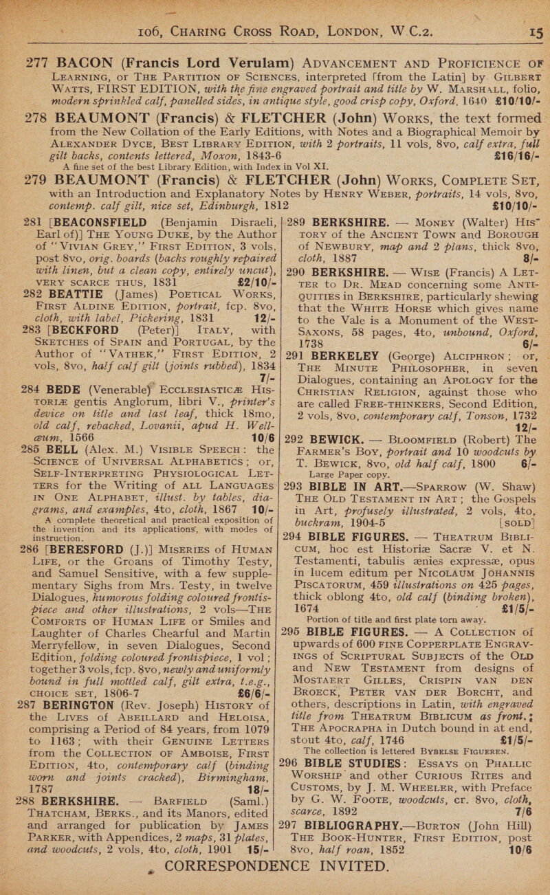   pea areas he ) co er ate  gilt backs, contents lettered, Moxon, 1843-6 £16/16/- contemp. calf gilt, nice set, Edinburgh, 1812 281 [BEACONSFIELD (Benjamin Disraeli, Earl of)] THE YounG DUKE, by the Author of ‘‘ VIVIAN GREY,’ FIRST EDITION, 3 vols, post 8vo, orig. boards (backs roughly repaired with linen, but a clean copy, entirely uncut), VERY SCARCE THUS, 1831 £2/10/- 282 BEATTIE (James) PorticAL Works, First ALDINE EDITION, portrait, fep. 8vo, cloth, with label, Pickering, 1831 12/- 283 [BECKFORD (Peter)] JIvraLty, with SKETCHES of SPAIN and PORTUGAL, by the _ Author of “‘VATHEK,’’ First: EDITION, 2 vols, 8vo, half calf gilt (joints rubbed), 1834 7/- 284 BEDE (Venerable) Eccrestastica# His- TORIZ gentis Anglorum, libri V., printer’s _ device on title and last leaf, thick 18mo, old calf, rebacked, Lovanu, apud H. Weil- a@um, 1566 10/6 285 BELL (Alex. M.) VisIBLE SPEECH: the “SCIENCE of UNIVERSAL ALPHABETICS; or, SELF-INTERPRETING PHYSIOLOGICAL LET- TERS for the Writing of ALL LANGUAGES IN ONE ALPHABET, tllust. by tables, dia- grams, and examples, 4to, cloth, 1867 10/- A complete theoretical and practical exposition of the invention and its applications, with modes of instruction. 286 [BERESFORD (]J.)} MisERIEs of Human Lire, or the. Groans of Timothy Testy, and Samuel Sensitive, with a few supple- mentary Sighs from Mrs. Testy, in twelve Dialogues, humorous folding coloured frontis- piece and other illustrations, 2 vols—THE COMFORTS OF HUMAN LIFE or Smiles and Laughter of Charles Chearful and Martin Merryfellow, in seven Dialogues, Second Edition, folding coloured frontispiece, 1 vol; together 3 vols, fcp. 8vo, newly and uniformly bound in full mottled calf, gilt extra, MES CHOICE SET, 1806-7 . £6/6/- 287 BERINGTON (Rev. Joseph) History of the Lives of ABEILLARD and HEtotsa, comprising a Period of 84 years, from 1079 to 1163; with their GENUINE LETTERS from the COLLECTION OF AMBOISE, FIRST EpitTIon, 4to, contemporary calf (binding worn and joints cracked), Birmingham, 1787 18/- 288 BERKSHIRE. — BarFIELD (Saml.) THATCHAM, BERKsS., and its Manors, edited and arranged for publication by JAMES PARKER, with Appendices, 2 maps, 31 pilates, and woodcuts, 2 vols, 4to, cloth, 1901 15/-             we £10/10/- TORY of the ANCIENT TOWN and BOROUGH of NEWBuRY, map and 2 plans, thick 8vo, cloth, 1887 8/= TER to Dr. MEAD concerning some ANTI- QUITIES in BERKSHIRE, particularly shewing that the WHITE HorseE which gives name to the Vale is a Monument of the WEsT- SAXONS, 58 pages, 4to, unbound, Oxford, 1738 6/- THE MINUTE PHILOSOPHER, in seven Dialogues, containing an ApoLocy for the CHRISTIAN RELIGION, against those who are called FREE-THINKERS, Second Edition, 2 vols, 8vo, contemporary calf, Tonson, 1732 FARMER’S Boy, portrait and 10 woodcuts by. T. BEwick, 8vo, old half calf, 1800 6/- Large Paper copy. THE OLD TESTAMENT IN ART; the Gospels in Art, profusely tllustvated, 2 vols, 4to, buckram, 1904-5 [SOLD] cuM, hoc est Historie Sacre V. et N. Testamenti, tabulis zenies express, opus | in lucem editum per NicoLAUM JOHANNIS © PISCATORUM, 459 tllustvations on 425 pages, thick oblong 4to, old caif (binding broken), 1674 £1/5/- Portion of title and first plate torn away. upwards of 600 FINE COPPERPLATE ENGRAV- INGS of SCRIPTURAL SUBJECTS of the OLD and NEw TESTAMENT from. designs of MOSTAERT GILLES, CRISPIN VAN DEN BROECK, PETER VAN DER BorcutT, and others, descriptions in Latin, with engraved title from THEATRUM BIBLICUM @s front.: THE APOCRAPHA in Dutch bound in at end, stout 4to, calf, 1746 £1/5/- The collection is lettered ByBELSE FIGUEREN. WorsuHip and other Currous RITEs and Customs, by J. M. WHEELER, with Preface by G. W. Foote, woodcuts, cr. 8vo, cloth, scarce, 1892 7/6 THE Book-HUuNTER, First EpITIoN, post 8vo, half roan, 1852 10/6