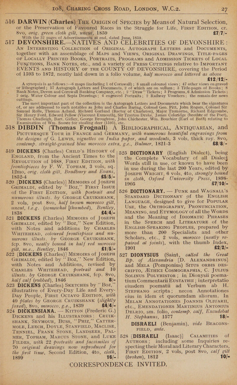  W.C.2. Cross Roa, LONDON, 29g   or the Preservation of Favoured Races in the Struggle for Life, Frrst EpiTIon, cr. 8vo, orig. green cloth gilt, uncut, 1859 £7/7/- With the 32 pages of Advertisements at end, dated June, 1859. AN INTERESTING COLLECTION of ORIGINAL AUTOGRAPH LETTERS and DOCUMENTS, together with an assemblage of Maps and ViEws, ORIGINAL DRAWINGS, TITLE-PAGES OF * LOCALLY PRINTED Books, PORTRAITS, PROGRAMS and ADMISSION TICKETS of LocAL FUNCTIONS, BANK NOTES, etc., and a variety of PrEss CuTTINGs relative to IMPORTANT EVENTS anno HISTORY oF THE COUNTY OF DEVONSHIRE, covering the Period of 1593 to 1872, neatly laid down in a folio volume, half morocco and lettered as above £12 /12/- A synopsis is as follows :—6 maps (including 1 of Cornwall) ; 8 small coloured views; 47 other views en graved or lithographed; 57 Autograph Letters and Documents, 2 of which are on vellum; 3 Title-pages of Books; 8 Bank Notes, Devon and Cornwall Banking Company, etc. ; 2 ‘‘Draw’’ Tickets; 3 Programs, 6 Admission Tickets ; 2 pe Water Colour and Sepia Drawings; 4 engraved Portraits; 2 Railway Vouchers; the remainder news cuttings. ; The most important part of the collection is the Autograph Letters and Documents which bear the signatures of, or are addressed to such notables as John and Charles Baring, Colonel Geo. Pitt, Johm Rogers, Colonel Sir Samuel Rolle, Thomas Acland, Richard Garland (Rector of Charleton), Major Tremayne, Richard Edgcombe, Sir Henry Ford, Edward Pellew (Viscount Exmouth), Sir Trayton Drake, James Coleridge (brother of the Poet), Thomas Chudleigh, Bart. Gidley, George Broughton, John Chichester, Wm. Bouchier (Earl of Batti) relating to Examination of Wm. Snowe for stealing deer (1593), CLG: PICTURESQUE Tour in FRANCE and GERMANY, with numerous beautiful engravings from the designs of G. Lewis, vignettes on India paper, and woodcuts, 3 vols, thick roy. 8vo, contemp. straight-grained blue morocco extra, g.e., Bulmer, 1821-3 £8/8/- ENGLAND, from the Ancient Times to the REVOLUTION of 1688, First EDITION, with frontispieces by F. W. Topuam, 3 vols, sq. 12mo, orig. cloth gilt, Bradbury and Evans, 520 [DICKENS (Charles)| Memoirs of JOSEPH GRIMALDI, edited by ‘“‘Boz,’’ First IssuE of the First EpITIon, with portrait and numerous tllusts. by GEORGE CRUIKSHANK, 2 vols, post 8vo, half brown morocco gilt, uncut, t.e.g. (somewhat {thumbed), Bentley, 1838 £4/4/- 521 DICKENS (Charles) MEmorrs of JOSEPH GRIMALDI, edited by “ Boz,’’ New Edition, with Notes and additions by CHARLES WHITEHEAD, coloured frontispiece and nu- merous tllusts. by GEORGE CRUIKSHANK, fcp. 8vo, neatly bound in half ved morocco gilt, m.e., Bentley, 1846 £1/5/- 522 (DICKEN S (Charles)] MEmorrs of JOSEPH GRIMALDI, edited by ‘‘ Boz,’ New Edition, with Notes and Additions, revised by CHARLES WHITEHEAD, portrait and 10 illusts. by GEORGE CRUIKSHANK, fcp. 8vo, half calf (vubbed), 1846 8/- 523 DICKENS (Charles) SkETCHES by “ Boz,”’ illustrative of Every-Day Life and Every- Day People, First Octavo EDITION, with 40 plates by GEORGE CRUIKSHANK (slightly foxed), 8vo, morocco, g.e., 1839 £4/4/- 624 DICKENSIANA. — Kirton (Frederic G.) DICKENS and his ILLUSTRATORS: CRUIK- SHANK, SEYMOUR, Buss, “ PHIZ,’’ CATTER- MOLE, LEECH, DOYLE, STANFIELD, MACLISE, TENNIEL, FRANK STONE, LANDSEER, PAL- MER, TopHAM, Marcus STONE, and LUKE FILpEs, with 22 portraits and facsimiles of 70 original drawings now veproduced for the first time, Second Edition, 4to, cioth, 1899 16/- the Complete Vocabulary of all ‘Dialect Words still in use, or known to have been in use during the last 200 Years, edited by 1905 £7/10/- 526 DICTIONARY. — Funk and WAGNALL’S STANDARD DICTIONARY of the ENGLISH LANGUAGE, designed to give for POPULAR . Use, the ORTHOGRAPHY, PRONUNCIATION, MEANING, and EtyMo.LoGy of all the WorDS and the Meaning of Ipiomatic PHRASES in the SPEECH and LITERATURE of the ENGLISH-SPEAKING PEOPLES, prepared by more than 200 Specialists and other Scholars, etc., 2 vols, morocco (neatly re- paired at joints), with the thumb Index, 1901 £2/2/- 527 DIONYSIUS (Saint, called the Great Bp. of Alexandria [D. ALEXANDRINUS] and MELA (Pomponius) SITUS ORBIS DES- CRIPTO, A{THICI COSMOGRAPHIA, C. JULIUS SoLINUS POLYHISTOR ; in Dionysii poema- tium Commentarii EUSTATHII ; interpretatio eiusdem poematii ad Verbum ab H. STEPHANO scripta; necon Annotationes eius in idem et quorumdam aliorum. In MELAM ANNOTATIONES JOANNIS OLIUARII, etc., EMENDATIONES MARTINIUS ANTONIUS DELRIO, sm. folio, contemp. calf, Excudebat H. Stephanus, 1577 18/- DISRAELI (Benjamin), vide BEACONS- FIELD, ante. 528 [DISRAELI (Isaac)] CALAmITIES of AutHors; including some Inquiries re- specting their Moraland Literary Characters, First Epition, 2 vols, post 8vo, calf guit (broken), 1812 10/«  