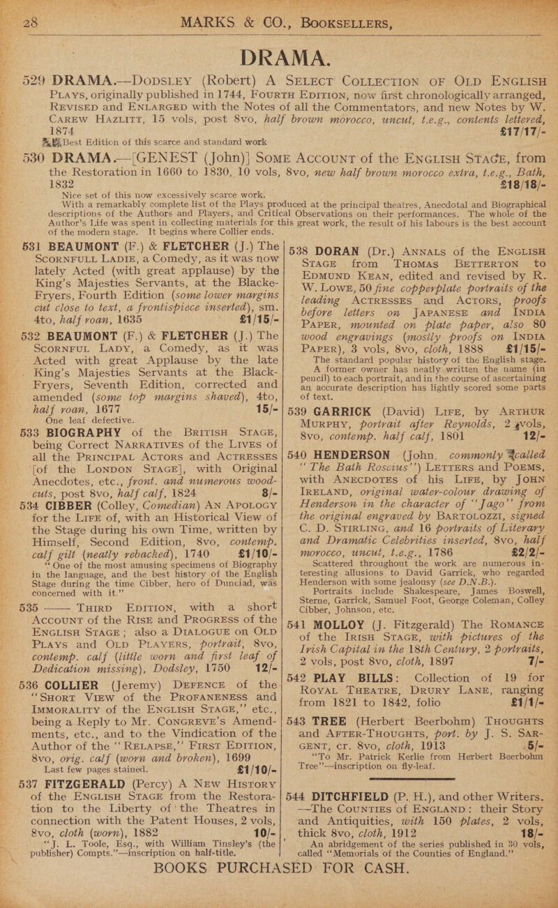           1874 530 DRAMA.  contents lettered, £17/17/- 1832 Nice set of this now excessively scarce work. | £18/18/- The whole of the of the modern stage. It begins where Collier ends. 531 BEAUMONT (F.) &amp; FLETCHER (J.) The SCORNFULL LADIE, a Comedy, as it was now lately Acted (with great applause) by the King’s Majesties Servants, at the Blacke- Fryers, Fourth Edition (some lower margins cut close to text, a frontispiece inserted), sm. .) &amp; FLETCHER (J.) The Acted with great Applause by the late King’s Majesties Servants at the Black- Fryers, Seventh Edition, corrected and amended (some top margins shaved), Ato, One leaf defective. BRITISH STAGE, being Correct NARRATIVES of the LIvEs of all the PrincrpAL Actors and ACTRESSES fof the Lonpon STAGE], with Original Anecdotes, etc., front. and numerous wood- cuts, post 8vo, half calf, 1824 8/- for the Lire of, with an Historical View of the Stage during his own Time, written by Himself, Second Edition, 8vo, contemp. calf gilt (neatly vebacked), 1740 £1/10/- ““One of the most amusing specimens of Biography in the language, and the best history of the English Stage during the time Cibber, hero of Dunciad, was concerned with ae? 535 ——— TuirD EDpItion, with a short Account of the RisE and ProaGrREss of the ENGLISH STAGE; also a DIALOGUE on OLD PLtays and OLp PLAYERS, portrait, 8vo, contemp. calf (little worn and first leaf of Dedication missing), Dodsley, 1750 12/- 536 COLLIER (Jeremy) DEFENCE of the ‘“SHorT ViEw of the PROFANENESS and ImMMoRALITY of the ENGLISH STAGE,’’ etc., being a Reply to Mr. CONGREVE’S Amend- ‘ments, etc., and to the Vindication of the Author of the ‘RELAPSE,’ First EDITION, 8vo, orig. calf (worn and broken), 1699 Last few pages stained. £1/10/- of the ENGLISH STAGE from the Restora- tion to the Liberty of'the Theatres in connection with the Patent Houses, 2 vols, &amp;vo, cloth (warn), 1882 oy. a. Toole, Esq., with William Tinsley’s (the publisher) Compts.’ ’—inscription on half-title.  538 DORAN (Dr.) Annats of the ENGLISH STAGE from THOMAS BETTERTON to EDMUND KEAN, edited and revised by R. W. Lowe, 50 fine copperplate portraits of the leading ACTRESSES and Actors, proofs before letteys on JAPANESE and INDIA PAPER, mounted on plate paper, also 80 wood engravings (mostiy proofs om INDIA The standard popular history of the English stage. A former owner has neatly written the name (in pencil) to each portrait, and in the course of ascertaining an accurate description has lightly scored some parts — of text. Murpuy, portvait after Reynolds, 8vo, contemp. half calf, 1801 12/- 540 HENDERSON (John. commonly ¥called “The Bath Roscius’’) LETTERS and PoEMs, ~ with ANEcDOTES of his Lire, by JOHN IRELAND, oviginal water-colour drawing of — Henderson in the character of “‘Jago’’ from the original engraved by BARTOLOZZI, signed C. D. STIRLING, and 16 portraits of Literary and Dramatic Celebrities inserted, 8vo, half morocco, uncué, t.e.g., 1786 £2/2/- Scattered throughout the work are numerous in- | teresting allusions to David Garrick, who regarded Henderson with some jealousy (see D.N.B.). Portraits include Shakespeare, James Boswell, Sterne, Garrick, Samuel Foot, George Coleman, Colley. Cibber, Johnson, etc. 541 MOLLOY (J. Fitzgerald) The ROMANCE of the IrRIsH STAGE, with pictures of the Lvish Capital in the 18th Century, 2 portraits, 2 vols, post 8vo, cloth, 1897 7/= 542 PLAY BILLS: Collection of 19 for RoyaL THEATRE, DRuRY LANE, ranging from 1821 to 1842, folio £1/1/-— 543 TREE (Herbert Beerbohm) THOUGHTS _ and AFTER-THoUGHTS, port. by J. S. SAR-. - GENT, cr. 8vo, cloth, 1913 5/- “To Mr. Patrick Kerlie from Herbert Beerbohm Tree’’——inscription on fly-leaf. 2 gvols,  544 DITCHFIELD (P. H.), and other Writers. —The Counties of ENGLAND: their Story — and Antiquities, with 150 plates, 2 vols, thick 8vo, cloth, 1912 18/- An abridgement of the series published in 30 vols, called ‘‘Memorials of the Counties of England.”’  