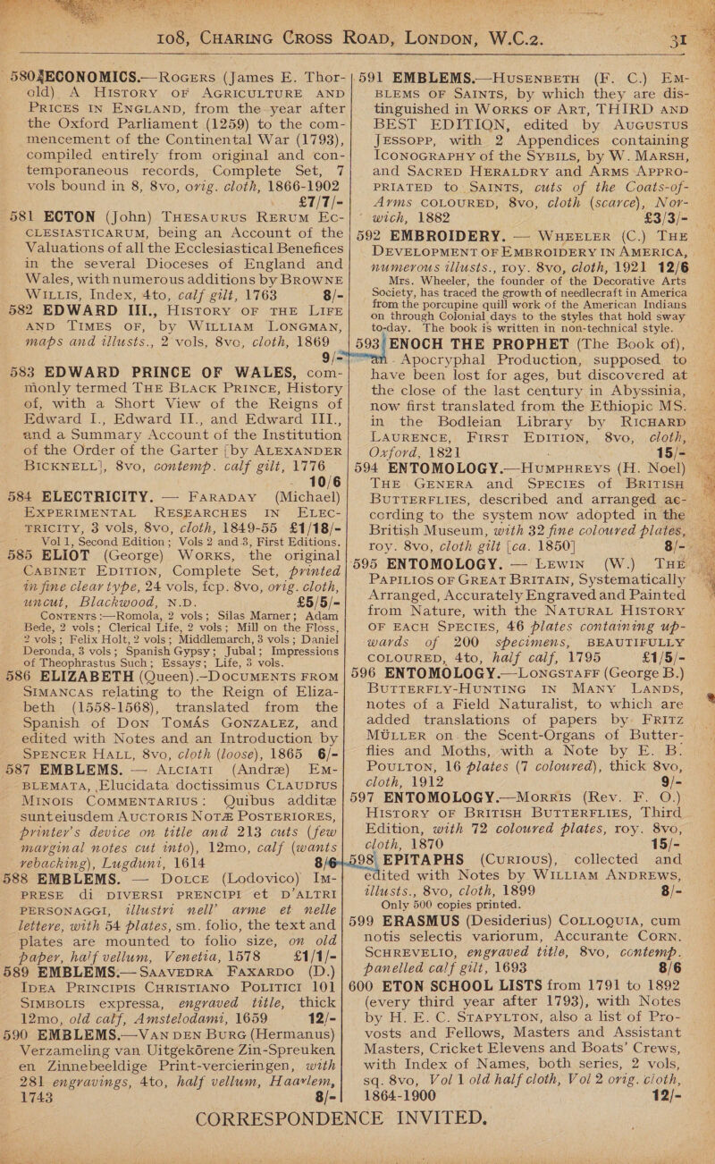  ' 580ZECONOMICS.— Rocers (James E. Thor- old) A History oF AGRICULTURE’ AND PRICES IN ENGLAND, from the-year after the Oxford Parliament (1259) to the com- mencement of the Continental War (1798), compiled entirely from original and con- temporaneous records, Complete Set, 7 vols bound in 8, 8vo, ovig. cloth, 1866-1902 £7/T/- 581 ECTON (John) THESAURUS RERUM Ec- CLESIASTICARUM, being an Account of the Valuations of all the Ecclesiastical Benefices in the several Dioceses of England and Wales, with numerous additions by BROWNE Wiis, Index, 4to, calf gilt, 1763 8/- 582 EDWARD III., History oF THE LIFE AND TIMES OF, by WILLIAM LONGMAN, maps and tllusts., 2 vols, 8vo, cloth, 1869 583 EDWARD PRINCE OF WALES, com- monly termed THE BLAck PRINCE, History of, with a Short View of the Reigns of Edward I., Edward I1., and Edward III., and a Summary Account of the Institution of the Order of the Garter [by ALEXANDER BICKNELL], 8vo, contemp. calf gilt, 1776 - 10/6 584 ELECTRICITY. — Farapay (Michael) EXPERIMENTAL RESEARCHES IN’ ELEC- TRICITY, 3 vols, 8vo, cloth, 1849-55 £1/18/- ; Vol 1, Second Edition; Vols 2 and 3, First Editions. 585 ELIOT (George) Works, the original CABINET EpiITIon, Complete Set, printed im fine clear type, 24 vols, fcp. 8vo, orig. cloth, uncut, Blackwood, N.D. £5/5/- CoNTENTS :—Romola, 2 vols; Silas Marner; Adam Bede, 2 vols; Clerical Life, 2 vols; Mill on the Floss, 2 vols; Felix Holt, 2 vols; Middlemarch, 3 vols ; Daniel Deronda, 3 vols; Spanish Gypsy; Jubal; Impressions of Theophrastus Such; Essays; Life, 5 vols. 586 ELIZABETH (Queen).-DOCUMENTS FROM SIMANCAS relating to the Reign of Eliza- beth (1558-1568), translated from the Spanish of Don TomAs GONZALEZ, and edited with Notes and an Introduction by SPENCER HALL, 8vo, cloth (loose), 1865 6/- BLEMATA, Elucidata doctissimus CLAUDIUS Minois COMMENTARIUS: Quibus addite sunteiusdem AucTORIS NOTH POSTERIORES, printer's device on title and 213 cuts (few marginal notes cut mto), 12mo, calf (wants vebacking), Lugduni, 1614 : 588 EMBLEMS. — Dotce (Lodovico) Im- PRESE di DIVERSI PRENCIPI et D’ALTRI PERSONAGGI, tllustvt nell’ arme et nelle letteve, with 54 plates, sm. folio, the text and plates are mounted to folio size, on old paper, half vellum, Venetia, 1578 £1/1/- 589 EMBLEMS.— SaavepRA Faxarpo (D.) IDEA PRINCIPIS CHRISTIANO PoLiTici 101 SIMBOLIS expressa, engraved title, thick 12mo, old calf, Amstelodami, 1659 12/- 590 EMBLEMS.—Van DEN Bure (Hermanus) Verzameling van. Uitgekérene Zin-Spreuken en Zinnebeeldige Print-vercieringen, with 281 engravings, 4to, half vellum, Haavlem, 1743 8/-     Lonpon W.C.2.  BLEMS OF SAINTS, by which they are dis- tinguished in Works oF ArT, THIRD Aanpb BEST EDITION, edited by AuGustus JEssopp, with 2 Appendices containing IcoNnoGRAPHY of the SyBILs, by W. Marsu, and SACRED HERALDRY and ARMS APPRO- PRIATED to SAINTS, cuts of the Coats-of- Arms COLOURED, 8vo, cloth (scarce), Nor- wich, 1882 £3/3/- 592 EMBROIDERY. — WHEELER (C.) THE | DEVELOPMENT OF EMBROIDERY IN AMERICA, | numerous illusts., roy. 8vo, cloth, 1921 12/6 Mrs. Wheeler, the founder of. the Decorative Arts Society, has traced the growth of needlecraft in America from the porcupine quill work of the American Indians on through Colonial days to the styles that hold sway to-day. The book is written in non-technical style. 593'ENOCH THE PROPHET (The Book of), -Apocryphal Production, supposed to the close of the last century in Abyssinia, now first translated from the Ethiopic MS. in the Bodleian Library by RicHaRrpD LAURENCE, First EDITION, 8vo, - Oxford, 1821 594 ENTOMOLOGY. __HuMPureys (H. Noel) THE GENERA and SPECIES of BRITISH cording to the system now adopted in the British Museum, with 32 fine coloured plates, roy. 8vo, cloth gilt |ca. 1850] 8/-. —/LEwIn. (WT PAPILIOS OF GREAT BRITAIN, Systematically Arranged, Accurately Engraved and Painted from Nature, with the NaTuRAL HISTORY OF EACH SPECIES, 46 plates containing up- wards of 200 specimens, BEAUTIFULLY COLOURED, 4to, half calf, 1795 £1/5/- 596 ENTOMOLOGY.—LonestarF (George B.) BUTTERFLY-HUNTING IN Many LANDS, notes of a Field Naturalist, to which are added translations of papers by FRiItTz MULLER on-the Scent-Organs of Butter- flies and Moths, with a Note by E. B. cloth, 1912 9/- 597 ENTOMOLOGY.—Morris (Rev. F. QO.) History OF BrRiTisH BUTTERFLIES, Third Edition, with 72 coloured plates, roy. 8vo, cloth, 1870 15/- (CurRtIous), collected and edited with Notes by WILLIAM ANDREWS, tllusts., 8vo, cloth, 1899 8/- Only 500 copies printed. 599 ERASMUS (Desiderius) CoLLoguia, cum notis selectis variorum, Accurante CoRN. SCHREVELIO, engraved title, 8vo, contemp. panelled calf gilt, 1693 8/6 600 ETON SCHOOL LISTS from 1791 to 1892 (every third year after 1793), with Notes by H. E. C. STAPYLTON, also a list of Pro- vosts and Fellows, Masters and Assistant Masters, Cricket Elevens and Boats’ Crews, with Index of Names, both series, 2 vols, sq. 8vo, Vol 1 old half cloth, Vol 2 orig. cioth, 1864-1900 12/- 