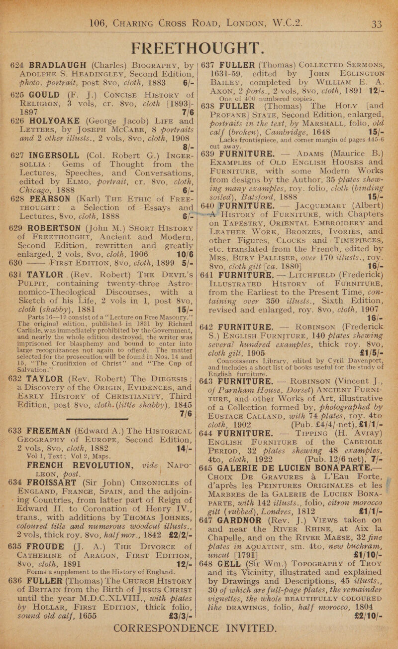   AV,  624 BRADLAUGH (Charles) BioGrapuy, by - ADOLPHE S. HEADINGLEY, Second Edition, photo. portrait, post 8vo, cloth, 1883 6/- - 625 GOULD (FH) JS) CONCISE. ‘HISTORY &lt;of RELIGION, 3 vols, cr. 8vo, cloth [1893]- 1897 7/6 626 HOLYOAKE (George Jacob) Lire and LETTERS, by JOSEPH McCaBE, 8 portraits and 2 othey tllusts., 2 vols, 8vo, cloth, 1908 8/- 627 INGERSOLL (Col. Robert G.) INGER- SOLLIA: Gems of Thought from. the Lectures, Speeches, and Conversations, edited by Etmo, portrait, cr. 8vo, cloth, Chicago, 1888 6/- 628 PEARSON (Karl) THE Eruic of FREE- THOUGHT: a Selection of Essays and Lectures, 8vo, cloth, 1888 629 ROBERTSON (John M.) SHort History of FREETHOUGHT, Ancient and Modern, Second Edition, rewritten and greatly enlarged, 2 vols, 8vo, cloth, 1906 10/6 630 First Epition, 8vo, cloth, 1899 5/- 631 TAYLOR . (Rev. Robert) THE DeEvit’s _ PULPIT, containing twenty-three Astro- nomico-Theological Discourses, with a Sketch of his Life, 2 vols in 1, post 8vo, cloth (shabby), 1881 15/- Parts 16-19 consist of a “‘ Lecture on Free Masonry.’’  The original edition, published in 1831 by Richard - Carlisle, was immediately prohibited by the Government, and nearly the whole edition destroyed, the writer was - imprisoned for blasphemy and bound to enter into large recognizances not again to offend. The matter selected for the prosecution will be found in Nos. 14 and 15, “‘The Crucifixion of Christ’? and ‘‘The Cup of Salvation.”’ 632 TAYLOR (Rev. Robert) The DIEGEsIs ; -a Discovery of the ORIGIN, EVIDENCEs, and Earty History of CHRISTIANITY, Third Edition, post 8vo, cloth. (litile shabby), 1845 7/6  633 FREEMAN (Edward A.) The Historica GEOGRAPHY of EUROPE, Second Edition, 2 vols, 8vo, cloth, 1882 14/- Vol 1, Text; Vol 2, Maps. FRENCH REVOLUTION, Wie Napo- LEON, post. 634 FROISSART (Sir John) CHRONICLES of ENGLAND, FRANCE, SPAIN, and the adjoin- ‘ing Countries, from latter part of Reign of Edward II. to Coronation of Henry IV., trans., with additions by THomas JOuNEs, coloured title and numerous woodcut illusts., 2 vols, thick roy. 8vo, half mor., 1842 £2/2/- 635 FROUDE (J. A.) THE Divorce of CATHERINE of ARAGON, First EDITION, 8vo, cloth, 1891 12/- Forms a supplement to the History of England. 636 FULLER (Thomas) The Courcnu History of Britain from the Birth of JEsus CHRIST until the year M.D.C.XLVII1., with plates by Hoiziar, First Epirion, thick folio, sound old calf, 1655 £3/3/-    637 FULLER (Thomas) COLLECTED SERMONS, _ 1631-59, edited by JoHN EGLINGTON — BAILEY, completed by Wititiam E. A. © Axon, 2 ports., 2 vols, 8vo, cloth, 1891 12/- One of 400 numbered copies. 638 FULLER (Thomas) The PROFANE] STATE, Second Edition, enlarged, portraits in the text, by MARSHALL, folio, old calf (broken), Cambridge, 1648 15/- Lacks frontispiece, and corner margin of pages 445-6 cut away 639 FURNITURE. — ApaAms (Maurice B.) EXAMPLES of OLD ENGLISH HousEs and _ FURNITURE, with some Modern Works from designs by the Author, 35 plates shew- ing many examples, toy. fclio, cloth (binding soiled), Batsford, 1888 15/- 640 FURNITURE. on TAPESTRY, ORIENTAL EMBROIDERY and ~ LEATHER WoRK, BRONZES, IVORIES, and other Figures, Clocks and, TIMEPIECES, etc. translated from the French, edited by Mrs. BuryY PALLISER, ovey 170 zilusts., roy. 8vo, cloth gilt [ca. 1880] 16/- 641 FURNITURE, — LitcHFie_p (Frederick) _ ILLUSTRATED History of FURNITURE, ~ | taining over 350 illusts., Sixth Edition, revised and enlarged, roy. 8vo, cloth, ie 16/- 642 FURNITURE. — Ropsinson (Frederick S.) ENGLIisH FURNITURE, 140 plates shewing several hundred examples, thick roy. 8vo, cloth gilt, 1905 £1/5/= Connoisseurs Library, edited by Cyril Davenport, and includes a short list of books useful for the study of English furniture. 643 FURNITURE. — Rosinson (Vincent J., of Pavnham House, Dorset) ANCIENT FURNI- TURE, and other Works of Art, illustrative of a Collection formed by, photographed by EUSTACE CALLAND, with 74 plates, roy. 4to cloth, 1902 (Pub. £4/4/-net), £1/1/- 644 FURNITURE. — Tippinc (H. Avray) ENGLISH FURNITURE of the CABRIOLE — PERIOD, 32 plaies shewing 48 examples, 4to, cloth, 1922 (Pub. 12/6 net), T/-— 645 GALERIE DE LUCIEN BONA PARTE.— CuHorx Dr GrRAvuRES a L’Eau Forte, d’aprés les PEINTURES ORIGINALES et les MARBRES de la GALERIE de LUCIEN BONa- PARTE, with 142 allusts., folio, citron morocco gilt (vubbed), Londres, 1812 £1/1/- 647 GARDNOR (Rev. J.) Views taken on and near the River RHINE, at Aix la Chapelle, and on the River Masse, 32 fine plates in AQUATINT, sm. 4to, new buckram, uncut [1791] £1/10/- 648 GELL (Sir Wm.) Topocrapuy of TRoy and its Vicinity, illustrated and explained by Drawings and Descriptions, 45 &lt;allusts., __ 30 of which are full-page plates, the remainder — vignettes, the whole BEAUTIFULLY COLOURED : like DRAWINGS, folio, half morocco, 1804 £2/10/-    = See