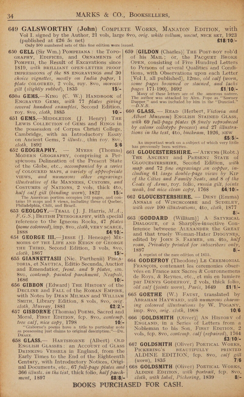      (published at £26 5s net) 650 GELL (Sir Wm.) Pompreiana: the Topo- GRAPHY, EDIFICES, and ORNAMENTS of Pompetl, the Result of Excavations since 1819, with BRILLIANT OPEN-LETTER PROOF IMPRESSIONS of the 88 ENGRAVINGS and 30 choice vignettes, mostly on India paper, 1 plate COLOURED, 2 vols, roy. 8vo, morocco gilt (slightly rubbed), 1835 15/- 650a GEMS.—Kine (C. W.) Hanpsook of several hundred examples, Second Edition, 651 GEMS. (J: Henry) Par Lewis COLLECTION of GEMs and RINGS in the possession of Corpus Christi College, Cambridge, with an Introductory Essay on Ancient Gems, 7 tl/usts., thin roy. 8vc, 652 GEOGRAPHY. -— Myers (Thomas) MODERN GEOGRAPHY, comprising a Per- spicuous Delineation of the Present State of the Globe, etc.,. accompanied by a series of COLOURED MAPS, a variety of appropriate VIEWS, and numerous other engravings illustrative of the MANNERS, CUSTOMS, and CosTUuMES of NATIONS, 2 vols, thick 4to, half calf gilt (binding worn), 1822 15/- The American portion occupies 243 pages, and con- tains 10 maps and 8 views, including those of Quebec, Philadelphia, Chili, and Brazil. 653 GEOLOGY.—Teati (J. J. Harris, M.A. HGS, ) BRITISH PETROGRAPHY, with special reference to the Igneous Rocks, 47 plates (some coloured), imp. 8vo, cloth, VERY SCARCE, 1888 £4/10/- 654 GEORGE III.—Jrsse (J. Heneage) ME- MOIRS OF THE LIFE AND REIGN OF GEORGE THE THIRD, Second Edition, 3 vols, 8vo, 655 GIANNETTASII (Nic. Parthenii) Pisca- TorIA, et NAuTICA, Editio Secunda, Auctior and Emendatior, front. and 9 plates, sm. 8vo, contemp. painted parchment, Neapolt, 1686 10/- 656 GIBBON (Edward) THE History of the DECLINE and FALL of the ROMAN EMPIRE, with Notes by DEAN MILMAN and WILLIAM SMITH, Library Edition, 8 vols, 8vo, orig. cloth, Murray, 1881 £2/2/- 657 GISBORNE (Thomas) Poems, Sacred and Moral, First Epirion, fcp. 8vo, contemp. tree calf, nice copy, 1798 10/- “Gisborne’s poems have a title to particular note as possessing just claims to original description.’’—Dr. DRAKE. 658 GLASS.— HartsHorNE (Albert) OLp ENGLISH GLASSES: an ACCOUNT of GLASS DRINKING VESSELS in England, from the Early Times to the End of the Eighteenth Century, with Introductory Notices, Origi- nal Documents, etc., 67 full-page plates and 366 zilusts. in the text, thick folio, half parch- ment, 1897 £8/8/-   £18/10/- 659 [GILDON (Charles)] THE Post-Boy rob’d of his MaiLt; or, the PacguEtT BroKE OPEN, consisting of Five Hundred Letters to Persons of several Qualities and Condi- tions, with Observations upon each Letter [Vol 1, all published], 12mo, old calf (worn, some pages browned ov stained, and lacks pages 171-190), 1692 £1/10/- Many of these letters are of the amorous nature. The author was attacked by Alex. Pope as ‘‘Sawney —D.N.B: Albeyt Museum) ENGLISH STAINED GLASS, with 69 full-page plates (8 finely reproduced by colour collotype process) and 27 «llustra- tions in the text, 4to, buckvam, 1926, NEW : £5/5/- has previously been written. 661 GLOUCESTERSHIRE, — Artxkyns (Robt.) THE ANCIENT and PRESENT STATE of GLOUCESTERSHIRE, Second Edition, with map and 72 fine engravings on copper, im- cluding 61 large double-page views by Kip of the Cities and Family Seats, and 8 of the Coats of Ayms, roy. folio, vussia gilt, joints weak, but nice clean copy, 1768 £4/10/- 662 GLOUCESTERSHIRE. — Dent (Emma) ANNALS of WINCHCOMBE and SUDELEBY, with over 100 tllustvations, 4to, cloth, 1877 8/- 663 [GODDARD (William) | A’ SATYRICAL DIALOGUE, or a Sharplye-inuective Con- ference betweene ALEXANDER the GREAT and that truely Woman-Hater DIOGYNEs, edited by JOHN S. FARMER, sm. 4to, half voan, Privately printed for subscribers only, 1897 8/- A reprint of the rare edition of 1615. 664 GODEFROY (Theodore) LE CEREMONIAL FRANCOIS, contenant les ceremonies obser- vées en France aux Sacres &amp; Couronnemens de Roys, &amp; Reynes, etc., et mis en lumiere par DENys GODEFROY, 2 vols, thick folio, old calf (joints worn), Paris, 1649 £1/1/- 665 GOETHE (W.) Faust, translated by ABRAHAM HAYWARD, with numerous chayvm- ing coloured illustrations by W. PoGany, imp. 8vo, orig. cloth, 1908 10/6 ENGLAND,'in a Series of Letters from a Nobleman to his Son, First EpiTIon, 2 vols, fcp. 8vo, contemp. calf ee 1764 £3/10/- 667 GOLDSMITH (Oliver) PorEtricaL Works, PICKERING’S BEAUTIFULLY PRINTED ALDINE. EDITION, fcp:. 8vo, calf gilt (worn), 1835 7/6 ALDINE Epirion, with portrait, fcp. cloth, with label, Pickering, 1839  