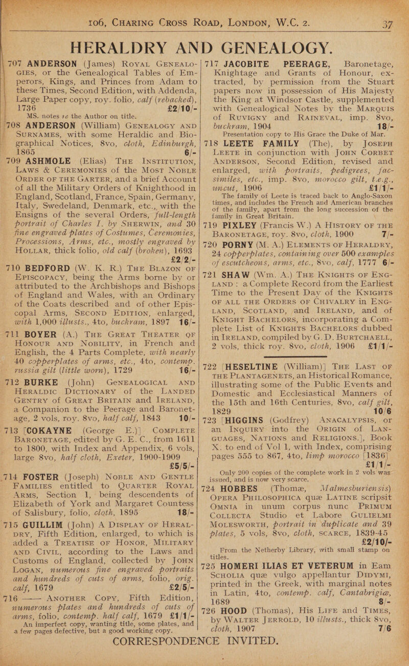  707 ANDERSON (James) RoyaLt GENEALO- GIES, or the Genealogical Tables of Em- perors, Kings, and Princes from Adam to these Times, Second Edition, with Addenda, Large Paper copy, roy. folio, calf (vebacked), | 1736 £2/10/- } MS. notes +e the Author on title. ‘708 ANDERSON (William) GENEALOGY AND | SURNAMES, with some Heraldic and Bio- graphical | N otices, 8vo, cloth, Edinburgh, 1865 6/- (Elias). THE . INSTITUTION, | 1799 ASHMOLE - Laws &amp; Crremonies of the Most NosLE ORDER OF THE GARTER, and a brief Account of all the Military Orders of Knighthood in England, Scotland, France, Spain, Germany, Italy, Swedeland, Denmark, etc., with the Ensigns of the several Orders, fuli-length portrait of Charles I. by SHERWIN, and 30 fine engraved plates of Costumes, Ceremonies, Processions, Arms, etc., mostly engraved by Ho rar, thick folio, old calf (broken), 1693 £2/2/- 710 BEDFORD (W. K. R.) THE Oe OF Episcopacy, being the Arms borne by or attributed to the Archbishops and Bishops of England and Wales, with an Ordinary of the Coats described and of other Epis- -copal Arms, SECOND EDpirTion, enlarged, with 1,000 tilusts., 4to, buckvam, 1897 16/- 711 BOYER (A.) THE GREAT THEATER QF Honour AND NOoBILITy, in French and English, the 4 Parts Complete, with nearly 40 copperplates of arms, etc., 4to, contemp. vussia gilt (little worn), 1729 16/- 712 BURKE (John) GeNEALOGICAL AND HERALDIC DICTIONARY of the LANDED GENTRY of GREAT BRITAIN and IRELAND, a Companion to the Peerage and Baronet- age, 2 vols, roy. 8vo, half calf, 1843 10/- 713 [(COKAYNE (George E.)]. COMPLETE BARONETAGE, edited by G. E. C., from 1611 to 1800, with Index and Appendix, 6 vols, large 8vo, half cloth, Exeter, 1900-1909 £5/5/- 714 FOSTER (Joseph) NoBLE AND GENTLE FAMILIES entitled to QUARTER ROYAL ARMs, Section 1, being descendents of Elizabeth of York and Margaret Countess of Salisbury, folio, cloth, 1895 18/- 715 GUILLIM (John) A DISPLAY OF HERAL- DRY, Fifth Edition, enlarged, to which is added a TREATISE oF Honor, MILITARY AND CivIL, according to the Laws and Customs of England, collected by JOHN LOGAN, numerous fine engraved portraits and hundreds of cuts of arms, folio, orig. calf, 1679 £2/5/- 716 ANOTHER Copy, Fifth Edition, numerous plates and hundreds of cuts of avms, folio, contemp. half calf, 1679 £1/1/- An imperfect copy, wanting title, some plates, and a few pages defective, but a good working copy.  W.C. 2 717 JACOBITE PEERAGE, Baronetage, Knightage and Grants of Honour, ex- tracted, by permission from the Stuart papers now in possession of His Majesty the King at Windsor Castle, supplemented with Genealogical Notes by the Marquis of Ruvieny and RAINEVAL, imp. 8vo, buckvam, 1904 18/- Presentation copy to His Grace the Duke of Mar. 718 LEETE FAMILY (The), by JosEepru LEETE in conjunction with JOHN CORBET ANDERSON, Second Edition, revised and enlarged, with portraits, pedigrees, fac- similes, etc., imp. 8vo, morocco gilt, t.eé.g., uncut, 1906 £1/1/- The family of Leete is traced back to Anglo-Saxon times, and includes the French and American branches of the family, apart from the long succession the family in Great Britain. 719 PIXLEY (Francis W.) A History OF THE BARONETAGE, roy. 8vo, cloth, 1900 7/- 720 PORNY (M. A.) ELEMENTS OF HERALDRY, 24 copperplates, containing over 500 examples of escutcheons, avms, etc., 721 SHAW (Wm. A.) THE KNIGHTS OF ENG- LAND: a Complete Record from the Earliest Time to the Present Day of the KNIGHTS OF ALL THE ORDERS OF CHIVALRY in ENG- LAND, SCOTLAND, and IRELAND, and. of KNIGHT BACHELORS, incorporating a Com- plete List of KnicgutTs BacHELorRs dubbed in IRELAND, compiled by G.D. BuRTCHAELL, 2 vols, thick roy. 8vo, cloth, 1906  722 [HESELTINE (William)| THE Last oF THE PLANTAGENETS, an Historical Romance, illustrating some of the Public Events and Domestic and Ecclesiastical Manners of the 15th and 16th Centuries, 8vo, calf gilt, 723 [HIGGINS (Godfrey) ANACALYPSIS, or an INQUIRY: into the OriGIn of LaAn- X. to end of Vol 1, with Index, comprising pages 555 to 867, 4to, lamp morocco [1836 £1/1/- Only 200 copies of the complete work in 2 vows issued, and is now very scarce. 724 HOBBES (Thome, \WJalmesburiensis) OPERA PHILOSOPHICA que LATINE scripsit OMNIA in unum corpus nunc PRIMUM CoLLectrx, ‘Studio. et). Labore GULIELMS MoreswortH, portrait in ‘duplicate and 39 plates, 5 vols, 8vo, cloth, SCARCE, 1839-45 £2/10/- moe the Netherby Library, with small stanp on titles 725 HOMERI ILIAS ET VETERUM in Eam SCHOLIA que vulgo appellantur Dipym1i, printed in the Greek, with marginal notes in Latin, 4to, contemp. calf, Cantabrigia, 1689 8/- 726 HOOD (Thomas), His Lire and Times, by WALTER JERROLD, 10 z/lusts., thick 8vo, cloth, 1907 7/6   
