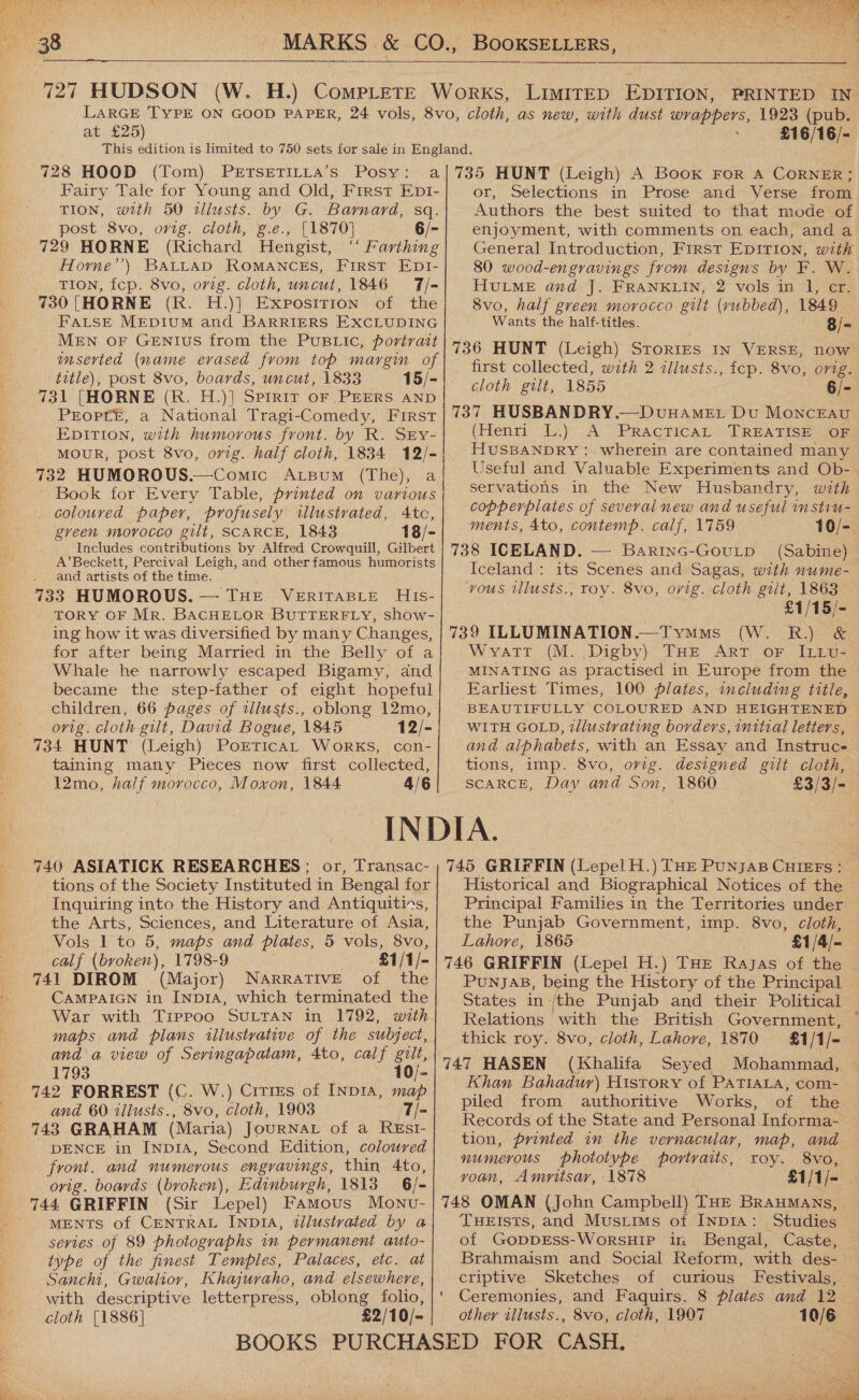   at £25) £16/16/- 728 HOOD (Tom) PrETSETILLA’s Posy: Fairy Tale for Young and Old, First Ept- TION, with 50 tlusts. by G. Barnard, sq. post 8vo, orig. cloth, g.e., [1870] 6/- 729 HORNE (Richard Hengist, ‘‘ Farthing Horne’’) BALLAD ROMANCES, FIRST EDI- TION, fcp. 8vo, orig. cloth, uncut, 1846 7/- 730 (HORNE (R. H.)] Exposition of the FALSE MEDIUM and BARRIERS EXCLUDING MEN OF GENIUS from the PUBLIC, portrait inserted (name evased from top margin of title), post 8vo, boards, uncut, 1833 15/- 731 [HORNE (R. H.)] Spirit oF PEERS AND Preopre, a National Tragi-Comedy, First Epition, with humorous front. by R. SEy- 732 HUMOROUS.—Comic Arsum (The), a ' Book for Every Table, printed on various coloured paper, profusely illustrated, Atco, green moyvocco gilt, SCARCE, 1843 18/- Includes contributions by Alfred Crowquill, Gilbert A’Beckett, Percival Leigh, and otherfamous humorists and artists of the time. 733 HUMOROUS. — THE VeERITABLE His- TORY OF Mr. BACHELOR BUTTERFLY, show- ing how it was diversified by many Changes, for after being Married in the Belly of a Whale he narrowly escaped Bigamy, and became the step-father of eight hopeful children, 66 pages of tllusts., oblong 12mo, ovig. cloth gilt, David Bogue, 1845 12/- 734 HUNT (Leigh) PortricaAt Works, con- taining many Pieces now first collected, 12mo, half morocco, Moxon, 1844 4/6 or, Selections in Prose and Verse from Authors the best suited to that mode of enjoyment, with comments on each, and a General Introduction, FIRST EDITION, with 80 wood-engravings from designs by F. W. HuLME and J. FRANKLIN, 2 vols in 1, er. 8vo, half green morocco gilt (vubbed), 1849 Wants the half-titles. 8/- 736 HUNT (Leigh) STORIES IN VERSE, now first collected, with 2 illusts., fep. 8vo, orig. cloth gilt, 1855 6/- 737 HUSBANDRY.—DvuuHameE: Du MonceEau (Henri L.) A PractTicaL TREATISE OF HUSBANDRY : wherein are contained many Useful and Valuable Experiments and Ob- servations. in the New Husbandry, with copperplates of several new and useful instru- ments, 4to, contemp. calf, 1759 10/- 738 ICELAND. — Barinc-GoutpD (Sabine) Iceland: its Scenes and Sagas, with nume- vous ulusts., roy. 8vo, orig. cloth gilt, 1863 £1/15/- 739 ILLUMINATION.—Tymms (W. R.) &amp; Wyratt (M. Digby) THE ART oF ILLv- MINATING as practised in Europe from the Earliest Times, 100 Plates, including title, BEAUTIFULLY COLOURED AND HEIGHTENED WITH GOLD, zllustrvating borders, initial letters, and alphabets, with an Essay and Instrucs tions, imp. 8vo, orig. designed gilt cloth, SCARCE, Day and Son, 1860 £3/3/- 740 ASIATICK RESEARCHES; or, Transac- tions of the Society Instituted in Bengal for Inquiring into the History and Antiquitins, the Arts, Sciences, and Literature of Asia, Vols 1 to 5, maps and pilates, 5 vols, 8vo, calf (broken), 1798-9 £1/1/- 741 DIROM (Major) NARRATIVE of the CAMPAIGN in INDIA, which terminated the War with Tippoo SULTAN in 1792, with maps and plans illustrative of the subject, and a. view of Seringapatam, 4to, calf gilt, 1793 10/- and 60 illusts., 8vo, cloth, 1903 7/- 743 GRAHAM (Maria) JOURNAL of a ReEst- DENCE in INDIA, Second Edition, coloured front. and numerous engravings, thin 4to, ovig. boards (broken), Edinburgh, 1813 6/- 744 GRIFFIN (Sir Lepel) Famous Monv- MENTS of CENTRAL INp1IA, tllustvated by a series of 89 photographs in permanent auto- type of the finest Temples, Palaces, etc. at Sanchi, Gwalior, Khajuraho, and elsewhere, with descriptive letterpress, oblong folio, cloth [1886] £2/10/- 745 GRIFFIN (Lepel H.) THE PunjaB CHIEEFs : Historical and Biographical Notices of the - Principal Families in the Territories under the Punjab Government, imp. 8vo, cloth, Lahore, 1865 ; £1/4/- 746 GRIFFIN (Lepel H.) THE Ragas of the PunjaB, being the History of the Principal States in /the Punjab and their Political Relations with the British Government, thick roy. 8vo, cloth, Lahore, 1870 = £1/1/= 747 HASEN (Khalifa Seyed Mohammad, Khan Bahadur) History of PaTtaca, com- piled from authoritive Works, of the Records of the State and Personal Informa- tion, printed in the vernacular, map, and numerous phototype portraits, roy. 8vo, voan, Amritsar, 1878 £1/1/- 748 OMAN (John Campbell) THE BrauMans, THEIsts, and Mustims of INDIA: Studies of GopprEss-WorsHip in Bengal, Caste, Brahmaism and Social Reform, with des- criptive Sketches of curious Festivals, ' Ceremonies, and Faquirs, 8 plates and 12 other wilusts., 8vo, cloth, 1907 10/6 