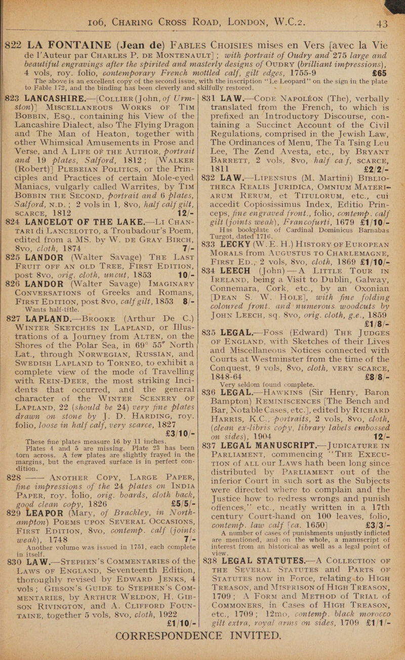  W.C.2.  bl  with portvant of Oudry and 275 large and £65 | 823 LANCASHIRE.—|Cottier (John, of Urm- | ston)]) MISCELLANEOUS WoRKS OF TIM Bopsin, Esg., containing his View of the Lancashire Dialect, also The Flying Dragon and The Man of Heaton, together with other Whimsical Amusements in Prose and Verse, and A LIFE OF THE AUTHOR, portrait and \9 plates, Salford, 1812; [WALKER (Robert)] PLEBEIAN PoLitics, or the Prin- ciples and Practices of certain Mole-eyed Maniacs, vulgarly called Warrites, by Tim BOBBIN THE SECOND, portrait and 6 plates, Salford, N.D.; 2 vols in 1, 8vo, half ony eee SCARCE, 1812 12/- 824 LANCELOT OF THE LAKE,.—LIi CuHan- - TARI di LANCELOTTO, a Troubadour’s Poem, edited from a MS. by W. DE GRAy BIRCH, 8vo, cloth, 1874 7/- 825 LANDOR (Walter Savage) THE Last FRUIT OFF AN OLD TREE, FIRST EDITION, post 8vo, ovig, cloth, uncut, 1853 10/- 826 LANDOR (Walter Savage) IMAGINARY CONVERSATIONS of Greeks and Romans, First EpIrTion, post 8vo, calf gilt, 1853 8/- Wants half-title. $27 LAPLAND.—Brooxr (Arthur De C.,) WINTER SKETCHES IN LAPLAND, or Illus- - trations of a Journey from ALTEN, on the Shores of the Polar Sea, in 69° 55” North Lat., through NORWEGIAN, RUSSIAN, and SWEDISH LAPLAND to TORNEO, to exhibit a complete view of the mode of Travelling with REIN-DEER, the most striking Inci- dents that occurred, and: the general character of the WINTER SCENERY OF LAPLAND, 22 (should be 24) very fine plates drawn on stone by J. D. HARDING, roy. folio, loose in half calf, very scarce, 1827 £3/10/- These ane plates measure 16 by 11 inches. Plates 4 and 5 are missing. Plate 23 has been torn across. A few plates are slightly frayed in the margins, but the engraved surface is in perfect con- dition. 828 —-— ANOTHER Copy, LARGE PAPER, fine tmpresstons of the 24 plates on INDIA PaPER, roy. folio, orig. boards, cloth back, good clean copy, 1826 £5/5/- 829 LEAPOR (Mary, of Brackley, in North- -ampton) POEMS UPON SEVERAL OCCASIONS, First Epirion, 8vo, contemp. calf (joints weak), 1748 T/- Another volume was issued in 1751, each complete in itself. 830 LAW.—STEPHEN’S COMMENTARIES of the LAws oF ENGLAND, Seventeenth Edition, thoroughly revised by EDWARD JENKS, 4 vols; GIBSON’S GUIDE to STEPHEN’S Com- MENTARIES, by ARTHUR WELDON, H. GIB- SON. RIVINGTON, and A. CLIFFORD FouUN- TAINE, together 5 vols, 8vo, cloth, 1922 £1/10/- 831 LAW.—Cove NAPpoLéon (The), verbally - translated from the French, to which is prefixed an Introductory Discourse, con- taining a Succinct Account of the Civil Regulations, comprised in the Jewish Law, The Ordinances of Menu, The Ta Tsing Leu Lee, The Zend: Avesta, etc,, by BRYANT BARRETT, 2 vols, 8vo, half caf, SCARCE, 1811 £2/2/- 832 LAW.—Lirensius (M. Martini) BrBiio- THECA REALIS JURIDICA, OMNIUM MATERI-= ARUM RERUM, et TITULORUM, etc., cui accedit Copiosissimus Index, Editio ‘Prin- ceps, fine engraved front., folio, contemp. calf gilt (joints weak), Francofurti, 1679 £1/10/- Has bookplate of Cardinal Dominicus Barnabas Turgot, dated 1716. 833 LECKY (W.E.H.) History oF EUROPEAN MorA Ls from AUGUSTUS TO CHARLEMAGNE, First Ep., 2 vols, 8vo, cloth, 1869 £1/10/- 834 LEECH (john)—A LittLeE Tour IN IRELAND, being a Visit to Dublin, Galway, Connemara, Cork,.etc., ‘by an Oxonian [Dean S. W.' HOLE],. with fine. folding colouved front. and'numerous woodcuts by Joun LEECH, sq. 8vo, orig. cloth, g.e., 1859 £1/8/- 835 LEGAL.—Foss (Edward) THE JupGES OF ENGLAND, with Sketches of their Lives and Miscellaneous Notices connected with | Conquest, 9 vols; 8vo, cloth, VERY SCARCE, 1848-64 £8/8/- Very seldom found complete. 836 LEGAL.—Hawkins (Sir Henry, Baron Bampton) REMINISCENCES [The Bench and Bar, Notable Cases, etc.], edited by RICHARD HarrRIs, K.C., portvaits, 2 vols, 8vo, cloth, (clean ex-libris copy, library labels embossed on sides), 1904 12/- 837 LEGAL MANUSCRIPT.— JupIcATURE IN | PARLIAMENT, commencing ‘‘THE EXECU-_ TION of ALL our Laws hath been long since distributed by PARLIAMENT out of the inferior Court in such sort as the Subjects were directed where to complain and the Justice how to redress wrongs and punish offences,’’ etc., neatly written in a 17th century Court-hand on 100 leaves, folio, contemp. law calf [ca. 1650] £3/3/- A number of cases of punishments unjustly inflicted are mentioned, and on the whole, a manuscript of interest from an historical, as well as a legal point of view 838 LEGAL STATUTES.—A CoLLEcTION OF THE SEVERAL STATUTES and PARTS OF STATUTES now in Force, relating.to HiGcH TREASON, and MISPRISON of HIGH TREASON, 1709; A Form and MeEtTHop of TRIAL of COMMONERS, in Cases of Hicu TREASON, etc., 1709; 12mo,.contemp. black morocco gilt extra, voyal arms on sides, 1709 £1/1/- 