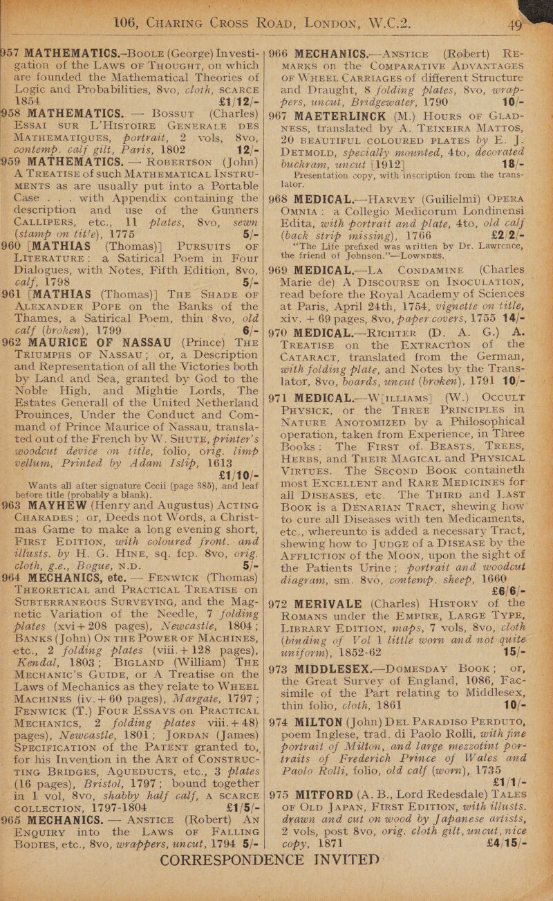        057 MATHEMATICS. —~Boote (George) Investi- gation of the Laws or THoucut, on which are founded the Mathematical Theories of Logic and Probabilities, 8vo, cloth, SCARCE 1854 £1/12/- 958 MATHEMATICS. — Bossur (Charles) ; .Essat sur L’HISTOIRE GENERALE DES - MATHEMATIQUES, portrait, 2 vols, 8vo, — contemp. calf gilt, Paris, 1802 12/- 959 MATHEMATICS. — Robertson (John) MENTS as are usually put into a Portable Case .. . with Appendix containing the description and use of the Gunners CALLIPERS, etc., ll plates, 8vo, sewn (stamp on title), 1775 aie 960 [MATHIAS (Thomas)] PuRSvuITS oF LITERATURE: a Satirical Poem in Four Dialogues, with Notes, Fifth Edition, 8vo, calf, 1798 5/- 961 [MATHIAS (Thomas) ] THE SHADE OF ALEXANDER POPE on the Banks of the Thames, a Satirical Poem, thin 8vo, old calf (broken), 1799 6/- 962 MAURICE OF NASSAU (Prince) THE TRIUMPHS OF NASSAU; or, a Description and Representation of all the Victories both by Land and Sea, granted by God to the ‘Noble High, and Mightie Lords, The Estates Generall of the United Netherland Prouinces, Under the Conduct and Com- - mand of Prince Maurice of Nassau, transla- ted out of the French by W. SHUTE, printer’ s -— woodcut device on title, folio, orig. limp vellum, Printed by Adam Islip, 1613 £1/10/- Wants all after signature Cecli (page 385), and leaf before title (probably a blank). 963 MAYHEW (Henry and Augustus) ACTING CHARADES; or, Deeds not Words, a Christ- mas Game to make a long evening short, First EpITIon, with coloured front. and _ilusts. by H. G. Hinz, sq. fep. 8vo, orig. cloth, g.e., Bogue, N.D. 5/- 964 MECHANICS, ete. — Fenwick (Thomas) THEORETICAL and PRACTICAL TREATISE on SUBTERRANEOUS SURVEYING, and the Mag- - netic Variation of the Needle, 7 folding piates (xvi+ 208 pages), Newcastle, 1804 ; Banks (John) ON THE POWER OF MACHINES, etc., 2 folding plates (vili.t+ 128 pages), ‘Kendal, 1803; BicLAnpD (William) THE MECHANICcC’S GUIDE, or A Treatise on the Laws of Mechanics as they relate to WHEEL MACHINES (iv.+ 60 pages), Margate, 1797 ; FENWICK (T.) Four Essays on PRACTICAL “Mecuanics, 2 folding plates viii.+48) pages), Newcastle, 1801; JorDAN (James) SPECIFICATION of the PATENT granted to, for his Invention in the ArT of CONSTRUC- TING BRIDGES, AQUEDUCTS, etc., 3 plates (16 pages), Bristol, 1797; bound together in 1 vol, 8vo, shabby half calf, A SCARCE COLLECTION, 1797-1804 £1/5/- 965 MECHANICS. — ANSTICE (Robert) AN ENQUIRY into the Laws oF FALLING   966 MECHANICS.—Anstice (Robert) ReE- MARKS on the COMPARATIVE ADVANTAGES OF WHEEL CARRIAGES of different Structure and Draught, 8 folding pilates, 8vo, wvap- pers, uncut, Bridgewater, 1790 10/- 967 MAETERLINCK (M.) Hours oF GLAD- NESS, translated by A. TEIXEIRA MATTOS, 20 BEAUTIFUL COLOURED PLATES by E. J. DETMOLD, specially mounted, 4to, decorated buckram, uncut |1912] 18/- Presentation copy, with inscription from the trans- lator. 968 MEDICAL.—Harvey (Guilielmi) OPERA Omnia: a Collegio Medicorum Londinensi Edita, with portrait and plate, 4to, old calf (back stvip missing), 1766 £2/2/-— “The Life prefixed was written by Dr. Lawrcnce, the friend of Jobnson.’—LowwnbDEs. 969 MEDICAL.—LA ConpaMINE (Charles Marie de) A DiscourSE on INOCULATION, read before the Royal Academy of Sciences at Paris, April 24th, 1754, vignette on title, xiv. + 69 pages, 8vo, paper covers, 1755 14/- 970 MEDICAL.—RicutErR (D. A. G.) A. TREATISE on the ExtTRAcTion of the CATARACT, translated from the German, © with folding plate, and Notes by the Trans- lator, 8vo, boards, uncut (broken\, 1791 10/=— 971 MEDICAL.—W [irtiams] (W.) OccuLT PHYSiIcK, or the THREE PRINCIPLES in NATURE ANOTOMIZED by a Philosophical operation, taken from Experience, in Three Books: . The First: of, BEASTS; TREES, HERBS, and THEIR MAGICAL and PHYSICAL | VirTUES. The SEconp Book containeth © most EXCELLENT and RARE MEDICINES for’ — all DISEASES, etc. The THirp and LAST Book is a DENARIAN TRACT, shewing how to cure all Diseases with ten Medicaments, etc., whereunto is added a necessary Tract, shewing how to JUDGE of a DISEASE by the | AFFLICTION of the Moon, upon the sight of the Patients Urine; portrait and woodcut diagram, sm. 8vo, contemp. sheep, 1660 £6/6/- 972 MERIVALE (Charles) History of the ROMANS under the EMPIRE, LARGE TYPE, LIBRARY EDITION, maps, 7 vols, 8vo, cloth — (binding of Vol 1 little worn and not quite uniform), 1852-62 15/- 973 MIDDLESEX.—Domrspay Book; or, the Great Survey of England, 1086, Fac- simile of the Part relating to Middlesex, thin folio, cloth, 1861 10/- 974 MILTON (John) DEL Parapiso PERDUTO, poem Inglese, trad. di Paolo Rolli, with fine portrait of Multon, and large mezzotint por- tvaits of Fvredevich Prince of Wales and Paolo Rollt, folio, old calf (worn), 1735 £1/1/- . 975 MITFORD (A. B., Lord Redesdale) TALES © OF OLD JAPAN, First EpITIon, with tllusts. dyvawn and cut on wood by Japanese artists, 2 vols, post 8vo, orig: cloth gilt, uncut, nice copy, 1871 £4/15/-    