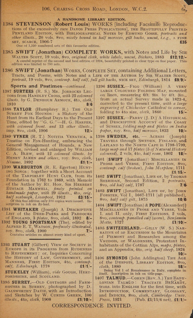   SET, SCARCE, 1906-7 £35 “edition was limited to 750 sets. £12/12/- This. : Sports and Pastimes—continued. 87 SURTEES (R. S.) Mr. Jorrocxs Lxc- Tors from HANDLEY Cross, with 25 coloured 88 TAYLOR (Humphrey R.) THE OLpD SURREY Fox Hounps: a History of the and 13 other illusts., 12/- with coloured front. mp. 8vo, cloth, 1906 HENRY ALKEN and others, roy. 8vo, Cloth, Nimmo, 1892 £1/1/- 90 WARBURTON (R. E. Egerton) Hunr- ING Soncs; together with a Short Account of the TARPORLEY Hunt Crus, from its Foundation in 1762 to 1869, with Memoir £ the Author by Rr. Hon. Sir HERBERT USTACE MAXWELL, finely printed on namade paper, with 29 illusts., 4to, orig. half voxburgh, Liverpool, 1912 -£3/15/- Of this fine edition only 350 copies wereissued. In- eription in ink on fly-leaf. 91 WHITAKER (Joseph) A DESCRIPTIVE a of ENGLAND, 3 plates, 8vo, cloth, 1892 8/- 1392 YOUNG SPORTSMAN (The), edited by ALFRED E. T. Watson, profusely illustrated, oy. 8vo, cloth, 1900 — eile  or, Inquiries Concerning _ MANNERS, First EpITIoNn, 4to, contemp. calf, Edinburgh, 1778 £1/1/- STUKELEY (William), vide Goucu, Hert- _FORDSHIRE, and SCOTLAND. 1395 SURREY.—Otp Corraces and Farm- f(OUSES in SURREY, photographed by D. sALSWORTHY DAVIE, with an Introduction and Sketches by W. Curtis GREEN, 100 lu Ss.» 4to, cloth, 1908 £1/10/-      1396 SUSSEX.—Fice (William) A VERY LARGE COLOURED FOLDING MAP, mounted | on linen, measuring 6ft. 9in. by 4ft. 3in..,. from an actual Survey made in 1823-4, corrected to the present time, with a large engraving of Chichester Cathedral in corner, folding to 4to size, cloth, 1860 . 15/— 1397 SUSSEX.—Parry (J. D-) A Historica. and DESCRIPTIVE Account of the Coast | of Sussex, folding map and plates on India — paper, roy. 8vo, half morocco, 1833 10/- 1398 SWEDEN, ete. — Acrrsr (Joseph) _ TRAVELS through SWEDEN, FINLAND, and _ large map and 17 plates (5 of Natural History coloured), 2 vels, 4to, half roan, 1802 18/— 2 1401 [SWIFT (Jonathan)|] MiscELLANIES IN ~ PROSE and VERSE, FIRST EDITION, 8vo, — contemp. calf (broken), John Morphew, 1711 1402 SWIFT (Jonathan), Lire or, by THomas. ~ SHERIDAN, Second Edition, 2. portraits, _ 8vo, old half calf, 1787 7/6 1403 SWIFT (Jonathan), Lire or, by JoHN | ForstER, Vol I., 1667-1711 [all published], — 8vo, half calf gilt, 1875 10/6 MISCELLANIES IN PROSE AND VERSE, Vols. | I. and II. only, First Epirions, 2 vols, 8vo, contemp. panelled calf (worn), Benjamin Motte, 1727 £1/10/— 1405 SWITZERLAND.—GILLy (W. S.) Nar- RATIVE of an ExcuRSION to the Mountains. of PIEMONT and Researches among the habitants of the Cottian Alps, maps, plates, and an Appendix, 4to, orig. half sheep, 1824 | 10/— 1406 SYMONDS (John Addington) THE AGE of the DEspots, LIBRARY EDITION, 8vo, _ cloth, 1880 18/— _ Being Vol 1 of Renaissance in Italy, complete in: itself. Inscription in ink on title-page. 1407 TALMUD.—CoueEn (Rev. A.) THE BABy- LONIAN TALMUD: INTRODUCTION, COMMENTARY, GLOSSARY, and INDICES, 8vo, cloth, Cambridge. Univ. Press, 1921 (Pub. £1/11/6 net), £1/1/-  