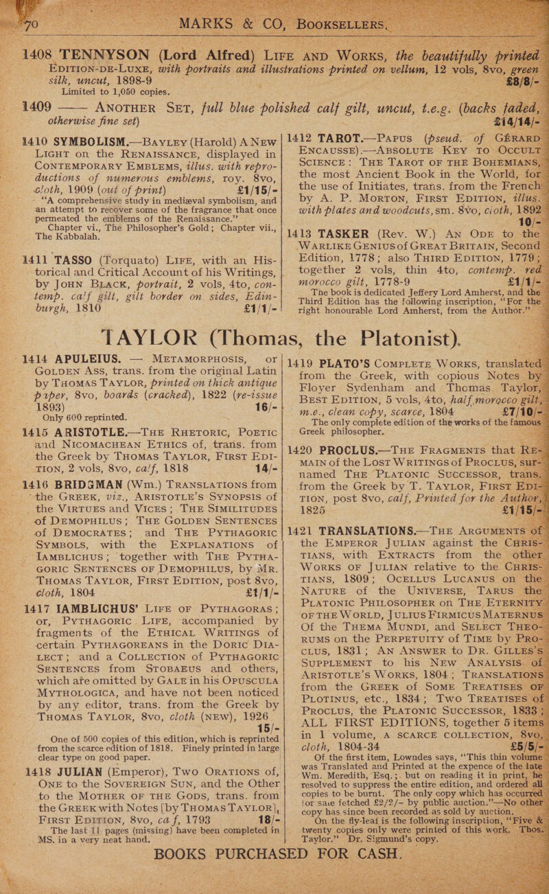                                                           silk, uncut, 1898-9 Limited to 1,050 copies. ¥ otherwise fine set) LIGHT on the RENAISSANCE, displayed in CONTEMPORARY EMBLEMS, illus. with repro- ductions of numerous emblems, roy. 8vo, bloth, 1909 (out of print) £1/15/- - “A comprehensive study in medizval symbolism, and ‘an attempt to recover some of the fragrance that once permeated the emblems of the Renaissance.” Chapter vi., The Philosopher’s Gold; Chapter vii., The Kabbalah. by JoHN BLack, portrait, 2 vols, 4to, con- temp. calf gilt, gilt border on sides, Edin- burgh, 1810 £1/1/- — METAMORPHOSIS, GoLpEN Ass, trans. from the original Latin by Tuomas TAYLOR, printed on thick antique ' paper, 8vo, boards (cracked), 1822 (re-issue 1893) 16/- Only 600 reprinted. and NICOMACHEAN ETuics of, trans. from the Greek by THOMAS TAYLOR, First EDI- TION, 2 vols, 8vo, ca/f, 1818 14/- --the GREEK, v2z., ARISTOTLE’S SYNOPSIS of _ the VIRTUES and VicEs ; THE SIMILITUDES of DEMOPHILUS; THE GOLDEN SENTENCES of DEMOCRATES; and THE PYTHAGORIC SYMBOLS, with the EXPLANATIONS of - JAMBLIcHUS; together with THE PyTHa- GORIC SENTENCES OF DEMOPHILUS, by MR. ‘THomas TAYLOR, First EDITION, post 8vo, cloth, 1804 . £1/1/- or, PyYTHAGORIC. LIFE, accompanied by fragments of the ETHicaL WRITINGS of certain PYTHAGOREANS in the Doric DIaA- LECT; and a COLLECTION of PYTHAGORIC SENTENCES from STOBAEUS and _ others, which are omitted by GALE in his OPUSCULA MyTHOLOoGIcA, and have not been noticed. by any editor, trans. from the Greek by ‘THOMAS TAYLOR, 8vo, cloth (NEW), 1926 15/- from the scarce edition of 1818. clear type on good paper. | 1418 JULIAN (Emperor), Two ORATIONS of, ONE to the SOVEREIGN SUN, and the Other to the MOTHER OF THE Gops, trans. from the GREEK with Notes [by THOMAS TAYLOR], First Epition, 8vo, caf, 1793 _ MS. in a very neat hand.  ENCAUSSE).—-ABSOLUTE KEY TO Oc SCIENCE : THE TAROT OF THE BOHEMIA by- Az Pe. MorTON, FIRST EDITION, with plates and woodcuts, sm. 8vo, cioth, 1 4 WARLIKE GENIUS of GREAT BRITAIN, Second Edition, 1778; also THIRD EDITIon, 177 together 2 vols, thin 4to, contemp. The book is dedicated Jeffery Lord Amherst, and the Third Edition has the following inscription, ee For the right honourable Lord Amherst, from the Author Best Epition, 5 vols, 4to, half, ae The only complete edition of the works of the fi Greek philosopher. MAIN of the Lost WRITINGS of PROCLUS named THE PLATONIC SUCCESSOR, t from the Greek by ae TAYLOR, FIRST TION, post 8vo, calf, Printed for the Author 1825 £1/15/ the EMPEROR JULIAN against the | TIANS,, with Extracts from the. WoRKS OF JULIAN relative to the C TIANS, 1809; OcELLUS LUCANUS on NATURE of the UNIVERSE, TARuUS PLATONIC PHILOSOPHER on Tue ETER OF THE WORLD, JULIUS FIRMICUS MATER! Of the THEMA Munpl, and SELECT THE RUMS on the PERPETUITY of TIME bye cLus, 1831; AN ANSWER to DR. GILLE SUPPLEMENT to his NEw ANALYSIS ARISTOTLE’S WoRKS, 1804; TRANSLAT: from the GREEK of SoME TREATISES PLOTINUS, etc., 1834; Two TREATISE ALT FIRST EDITIONS, together Be in 1 volume, A SCARCE COLLECTION, cloth, 1804-34 £ Of the first item, Lowndes says, ‘‘This thin volume ~ was Translated and Printed at the expence of t Wm. Meredith, Esq.;. but on reading it in pri resolved to suppress the entire edition, and ordere copies to be ene The only copy which has | for sae fetched £2/2/- by public auction.”’—Ne copy has since been recorded as sold by au tion. On the fly-leai is the following inscri twenty copies only were pues of th _ worl Taylor.” Dr. Sigmund’s POPES
