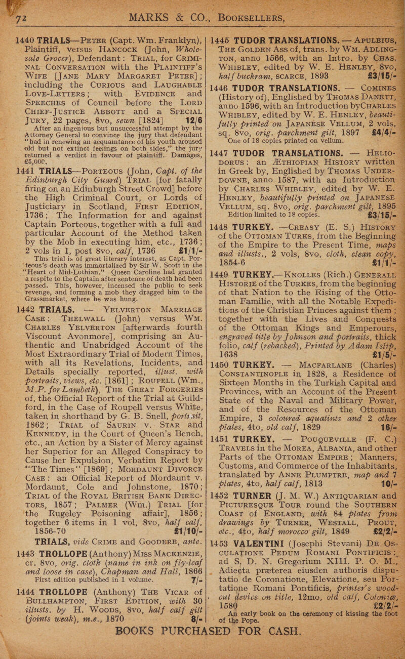        - sale Grocer), Defendant: TRIAL, for CRIMI- NAL CONVERSATION with the PLAINTIFF’ Ss ~WiFE [JANE Mary MARGARET PETER] ; including the Curtous and LAUGHABLE Love-LETTERS; with EvIDENCE and SPEECHES of Council before the Lorp CHIEF-JUSTICE ABBOTT and a SPECIAL Jury, 22 pages, 8vo, sewn [1824] 12/6 g After an ingenious but unsuccessful attempt by the Attorney General to convince the jury that defendant “had in renewing an acquaintance of his youth aroused _old but not extinct feeiings on both sides,” the jury _ returned a verdict in favour of plaintiff.. Damages, £5,000, 1441 TRIALS—PorteEous (John, Capt. of the Edinburgh City Guard) TRiav [for fatally . firing on an Edinburgh Street Crowd] before _ the High Criminal Court, or Lords of . Justiciary in Scotland, First EDITION, 1736; The Information for and against Captain Porteous, together with a full and particular Account of the Method taken _by the Mob in executing him, etc., 1736; - 2 vols in I, post 8vo, calf, 1736 : This trial is Of great literary interest, as Capt. Por- » ..*teous’s death was immortalized by Sir W. Scott in the Queen Caroline had granted _arespite to the Captain after sentence of death had been passed. This, however, incensed the public to seek ’ Grassmarket, where he was hung. 1442 TRIALS. YELVERTON MARRIAGE CasE: -THELWALL (John). versus Wm. - CHARLES YELVERTON [afterwards fourth Viscount. Avonmore], comprising an Au- thentic and Unabridged Account of the - Most Extraordinary Trial of Modern Times, with all its. Revelations, Incidents, and _ Details specially reported, tllust. with - portraits, views, etc. [1861]; RouPELL (Wm., eal. for Lambeth), Tue GREAT FORGERIES of, the Official Report of the Trial at Guild- 5 ford, in the Case of Roupell versus White, oe token in shorthand by G. B. Snell, ports uit, i '862*- 'Triar of SAURIN. v.- STAR’ and KENNEDY, in the Court of Queen’s Bench, etc., an Action by a Sister of Mercy against her Superior for an Alleged Conspiracy to ~ Cause her Expulsion, Verbatim Report by - “The Times’’ [1869] ; / CASE: an Official Report of Mordaunt v. ~ Mordaunt, Cole and Johnstone, 1870; TRIAL of the Royay British BANK DIREC- tors, 1857; PatmerR (Wm.) TRIAL [for ‘the Rugeley Poisoning affair], 1856; together 6items in 1 vol, 8vo, half calf, 1856-70 £1/10/- TRIALS, vide CRIME and GOODERE, ante. 1443 TROLLOPE (Anthony) Miss MACKENZIE, _ cr. 8vo, orig. cloth (name in ink on fly-leaf and loose in case), Chapman and Hall, 1866 First edition published in 1 volume. — 7/- 1444 TROLLOPE (Anthony) THE Vicar of _ BULLHAMPTON, First EnpITIon, with 30 . dlusts. by H. Woops, 8vo, hal f ay gilt ~ (joints weak), m.e., 1870 - 8/- ——   hal if Falerain SCARCE, 1893.                                                      (History fy ree by Tuomas I ) WHIBLEY, edited by W. E. HENLEY, } fuily printed ‘on JAPANESE VELLUM, 2_ sq. 8vo, orig. parchment gilt, 1897 One of 18 copies printed on vellum. es H Ear) DORUS: an ALTHIOPIAN HISTORY wr} VELLUM, sq. 8vo, orig. ee gil l Edition limited to 18 copies. ey, of the OTTOMAN TuRKSs, from the Beginn of the Empire to the Present Time, maf and tllusts,, 2 vols, 8vo, cloth, elegn cop 1854-6 Historie of the TURKEs, from the begin of that Nation to the Rising of the | man Familie, with all the Notable Ex tions of the Christian Princes against the together with the Lives and Conqu of the Ottoman Kings and Empero: engraved title by Johnson and portraits, folio, calf (vebacked), Printed by Adam 1638 1 1450 TURKEY. — Macrarrane (C s) CONSTANTINOPLE in 1828, a Residence of Sixteen Months in the Turkish Capital and — Provinces, with an Account of the Prese nt State of the Naval and Military P and of the Resources of the Ott« Empire, 3 coloured aquatints and &lt; plates, 4to, old calf, 1829 PouQUEVILLE . =o: TRAVELS in the MorEa, ALBANIA, and othe Parts of the Orroman EmMpirE: Manners, Customs, and Commerce of the Inhabitant 3, translated by ANNE PLUMPTRE, map and 7 plates, 4to, half calif, 1813 (10  PICTURESQUE Tour round the SOUTHE Coast of ENGLAND, with 84 plates from drawings by TURNER, WESTALL, © PR elc., 4to, half morocco’ gilt, 1849 £ CULATIONE PEDUM ROMANI PONTIFICIS + ad S, D, N: Gregorium. XIII. P.O. Bi, Adieeta praterea eiusden authoris d tatio de Coronatione, Elevatione, seu - tatione Romani Pon tificis, printer's we cut device on title, 12mo, old only, Cc An early book on the ¢ ceremony of kis ~ of the Pope. Ee na