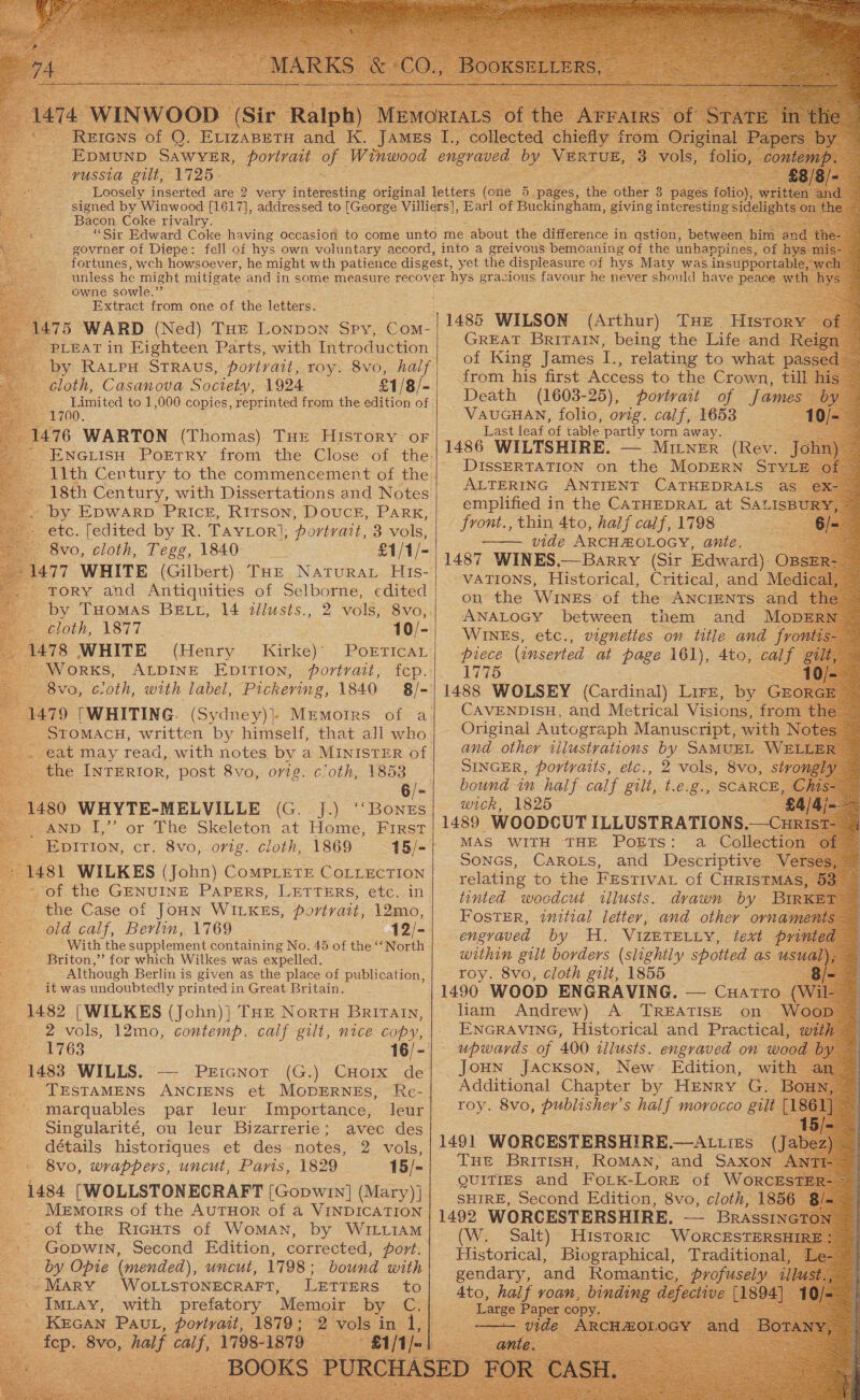 ~ Rerens of Q. Evizapeti Ane K. a - Epmunp Sawyer, portrait of Winwood —vussta gilt, 1725. - Bacon Coke rivalry. govrner of Diepe: fell of hys own voluntary accord, into a greivous bemoaning of the unhappine 5 owne sowle.’’ Extract from one of ths letters. 75 WARD (Ned) THE Lonpon Spy, Com- PLEAT in Eighteen Parts, with Introduction by RALPH STRAUS, portrait, roy. 8vo, half cloth, Casanova Society, 1924 £1/8/- ~ by Epwarp PRIcE, Ritson, Douce, Park, etc. [edited by R. Tavtor}, portrait, 3 vols, - 8vo, cloth, Tegg, 1840 £1/1/- 477 WHITE (Gilbert) THE Natura His- Tory and Antiquities of Selborne, edited by Tuomas BELt, 14 ialusts., “cloth, 1877. 1478 WHITE (Henry Kirke)’ - Works, ALDINE EDITION, portrait, 8vo, cloth, with label, Pickering, 1840 1479 [WHITING. _ STOMACH, written by himself, that all who -. eat may read, with notes by a MINISTER of the INTERIOR, post 8vo, orig. cloth, 1853 10/- 1480 WHYTE-MELVILLE (G. J.) “Bones , anv I,” or The Skeleton at Home, First _ Epition, cr. 8vo, orig. cloth, 1869 1481 WILKES (John) CompLetEe CoLiEctTIon _ the Case of JOHN WILKES, portrait, 12mo, old calf, Berlin, 1769 12/- With the supplement containing No. 45 of the ‘“North Briton,’’ for which Wilkes was expelled. Although Berlin is given as the place of publication, it was undoubtedly printed in Great Britain. . 1482 [WILKES (John)] THE NortH BritTAIn, Be. 1763 1483 WILLS. PEIGNOT TESTAMENS ANCIENS et MODERNEs, marquables par leur Importance, leur Singularité, ou leur Bizarrerie; avec des détails historigues et des notes, 2 vols, 8vo, wrappers, uncut, Paris, 1829 15/- (1484 [WOLLSTONECRAFT [Gopwin] (Mary) ] Memotrrs of the AUTHOR of a VINDICATION “of the RicuHts of Woman, by WILLIAM - Gopwin, Second Edition, corrected, port. by Opie (mended), uncut, 1798 ; bound with Ute MARY. ‘WoLLSTONECRAFT, LETTERS -« Imiay, with prefatory “Memoir by. ¢ pee Pav, NAS 1870; - 2 vols in | 1485 WILSON | of King James i ss ae kee to what: from his first Access to the Crown, til Death (1603-25), portrait of Jame — VauGHAN, folio, orig. calf, 1653 . Last leaf of table partly torn away. Siam 1486 WILTSHIRE. — MILNER (Rev. | DISSERTATION on the MoDERN Sry ALTERING ANTIENT CATHEDRALS a emplified in the CATHEDRAL at SALIsI front., thin 4to, half calf, 1798 vide ARCHMOLOGY, ante. 1487 Lecce nae (Siz he  ‘Wares, etc., ae ‘on title and rose piece (inserted at page 1d), 4to, calf gt 1775 a  Original Autograph Varnes with N and other tilustrations by SAMUEL WE} SINGER, portraits, etc., 2 vols, 8vo, bound in half calf gill, tags SCARC) wick, 1825 1489 WOODCUT ILLUSTRATIONS.—C MAS WITH THE POETS: cti SONGS, CAROLS, and Descriptive — relating to the Festival of CHRIST tinted woodcut wllusts. drawn by Foster, initial letter, and other orna engraved by H. VIZETELLY, text p within gilt borders (slightly spotted as 4 roy. 8vo, cloth gilt, 1855 : |1490 WOOD ENGRAVING. — CHATTO ( liam Andrew) A TREATISE on | ENGRAVING, Historical and Practical upwards of 400 illusts. engraved on woo Joun Jacxson, New. Edition, with Additional Chapter by HENRY G. toy. 8vo, publisher's half morocco guli 1491 WORCESTERSHIRE ——ALLIES (Jab Tue BritTisH, RoMAN, and Saxon QUITIES and FoLK- Lore ‘of Wor SHIRE, Second Edition, 8vo, cloth, 18 1492 WORCESTERSHIRE. — Brass (W. Salt) Historic WoRrcESsTER Historical, Biographical, | Traditional pee! and Ronn: 
