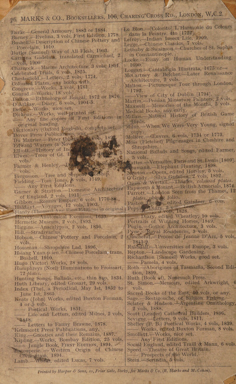      —          7 Evelina, 3 vols, First Edition, L778.    i Doreelaitt 1910. Way of All ele, 1903. ia, Gadeliga, translated, €a, ee : ols, 1900 = ora ‘Celebrated ‘Tfials, 6 vols, 1825. Chesterfield. Letters: 2 vols; 1774, Colout 5 with, ‘Congreve. Solicde | 3 vols, “Conrad. -.Works; 18° ‘vols’ a ‘ is at ; on. ge ce of, Hongal, 72 or 18 — -Diary, % vols} 1904- eee      vols. Seah: ee Henley. 2 vost | fs Fielding Tom Jones, a ci Any ‘First Editions. - ‘Garner. &amp; Stratton. Domestic Ar of England, 2 vols, LOE * Gibbon.--Ronran Empire, 6 oo 17 6- silk 2 vol 1903.  Hermetic Museum, 2 vols, 1893. Higgins. —Anacalypsis, 2 vols, 1836. Hill. ==$tr adivarius, : vols... Housman. -_Shropshire ‘Lad, 1896. Hsiang Yuan-p; ‘ien. “Chinese Porcelain, trans, ‘Bushell, 1910-- Hugo.(Victor) Works, 28 ole Pump niey: (Noel) Illuminations to Froissart, 72 plates. ‘Punting Songs, Ballads, ‘ett, thin 8x0, 1834, Huth Library,: edited” Grosart, 29 vols.» _ June Ist, 1865. Ixeats (John). Works, edited Barston Forman, 4 ors) vols... — Poetical Works, 1851, : —— Life-and Letters, edited Milnes, 2 vols, “ab848. eo duetters 10 ae Brawne, 1878. “Kelmscott Press Publications, any. -Ising.—Gnostics and their. Remains, ‘188722 Saoone. ~ Works, Bombay Edition, 25. vols. Jungle Book, First Epirion, 1894. —- Western Origin of Chinese |   nate / 2 Ci¥ilisation, 1894. ¥ ‘Lamb, AWB edited Lucas, x vols. = |                5 ba ann he: ‘du Caton. a lans la Peintre, 4to [175 DP iss te froy: ._—Indian Insect ‘Life, 1909. “in Constantinople. ; Human Understanding, .           alton. — Picturesque Tour through London, Z   we of City of Dublin in, 2 -Persian Miniatu Pai               E arope, 3 3 vols. :              —_—— Pamela, 4 vols: tion, 1899. rc dappole Ses 6 Sclater -&amp;- or 2 vols, 1888. Sevigne.— Petters,”  vols 181 3 4 vols, 1839. eae Forman, : vols.   | Speed.‘Theatre. of. Grea HL &amp; Wor id pols.   | Stein. ~Serindin,, B  re  a