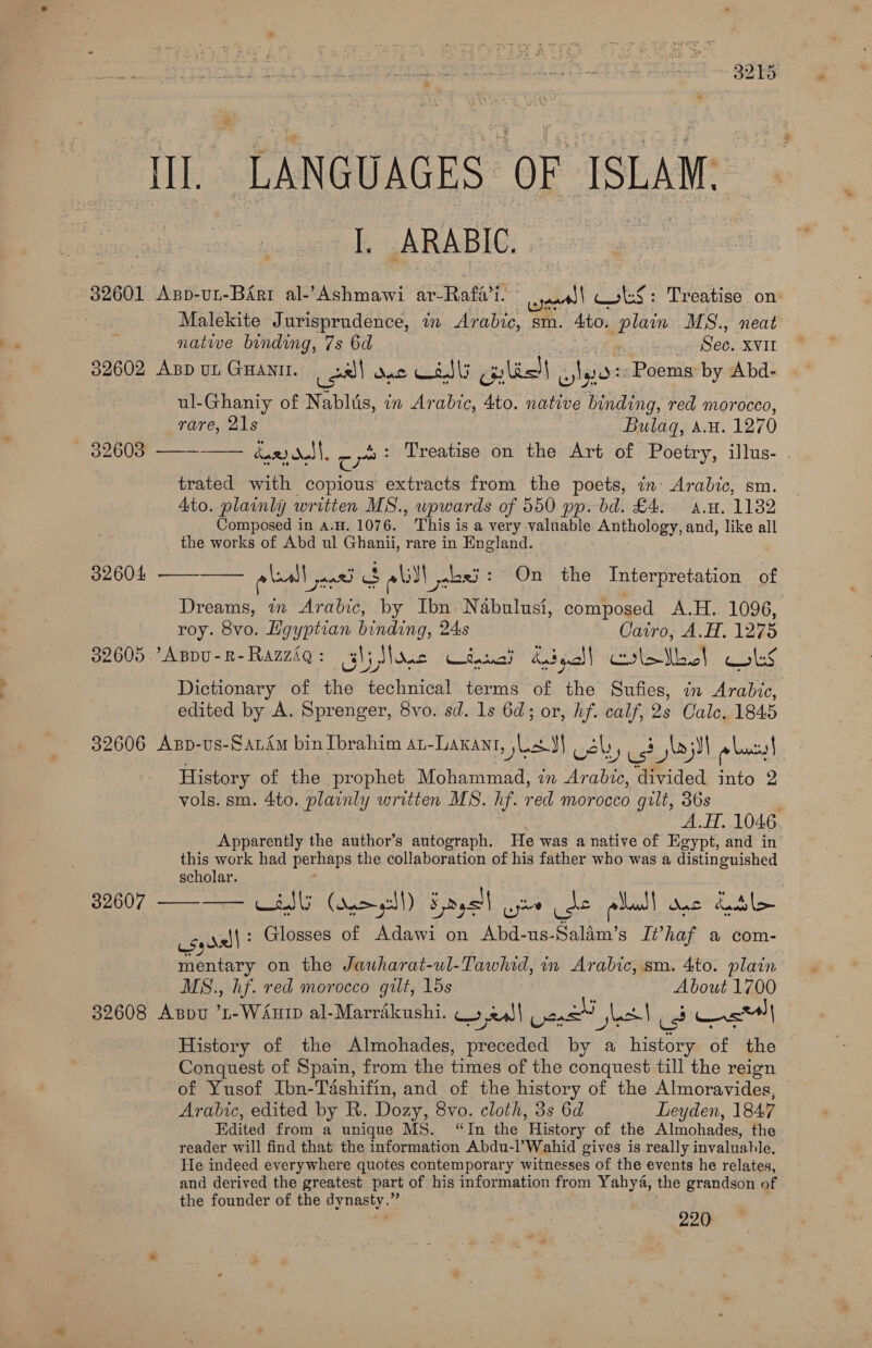 II. LANGUAGES: OF ISLAM, I ARABIC. = 32601 Axsp-uL-Birt al-’Ashmawi ar-Rafa’i. i bse, Treatise on : Malekite Jurisprudence, wm Arabi sm. Ato. pla MS., neat nate binding, 7s 6d See. xvit 32602 ABD UL GHANII. al Dal —s. \; Geli) Agito Poems: by Abd- ul-Ghaniy of Nablis, in Arabic, 4to. native binding, red morocco, rare, 21s Bulag, A.H. 1270 32603 ——— dard dol |, c yet Treatise on the Art of Poetry, illus- . trated with copious extracts from the poets, in Arabic, sm. Ato. plainly written MS. , upwards of 550 pp. bd. £4. An. 1132 Composed in a.H. 1076. This is a very valuable Anthology, and, like all the works of Abd ul Ghanii, rare in England. ae ees aad 3 alll, alaei: On the Interpretation of Dreams, in Arabic, by Ibn. Nabulusi, composed A.H. 1096, roy. 8vo. Layptian binding, 24s Cairo, A.H. 1275 32605 Appu-R-Razziq: (gl; None taal didgall Crlatbol BETES Dictionary of the technical terms of the Sufies, in Arabic, edited by A. Sprenger, 8vo. sd. 1s 6d; or, hf. calf, 2s Cale. 1845 32606 Asp-us-Sandm bin Ibrahim an-Laxant, Ls JI vel, S 5 jlojil pac! History of the prophet Mohammad, in Arabic, divided into 2 vols. sm. 4to. plainly written MS. hf. red morocco gilt, 36s A.H, 1046 Apparently the author’s autograph. He was a native of Egypt, and in this work had perhaps the collaboration of his father who was a distinguished scholar. csy rel? Glosses of Adawi on Abd-us-Salim’s It’haf a com-  32604  32607   mentary on the Jauharat-wl-Tawhid, in Arabic, sm. 4to. plain MS., hf. red morocco gilt, 15s About 1700 82608 Aspu ’L-WAuip al-Marrékushi. 4 24)\ sae ect ped ast] History of the Almohades, preceded by a history of the Conquest of Spain, from the times of the conquest till the reign of Yusof Ibn-Tashifin, and of the history of the Almoravides, Arabic, edited by R. Dozy, 8vo. cloth, 3s 6d Leyden, 1847 Edited from a unique MS. “In the History of the Almohades, the reader will find that the information Abdu-l’Wahid gives is really invaluahle, He indeed everywhere quotes contemporary witnesses of the events he relates, and derived the greatest part of his information from Yahya, the grandson of the founder of the dynasty.” 220