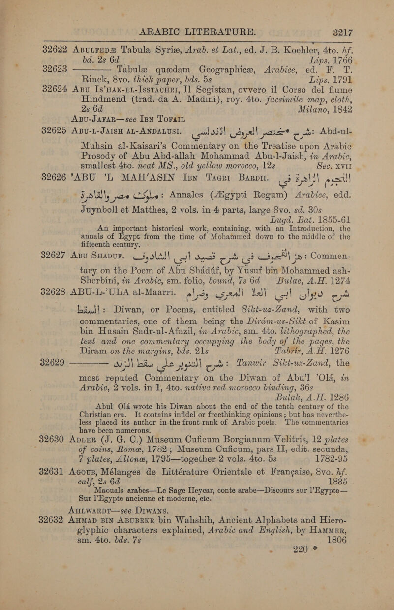 gos be RAE EE IEG Sah OGRE. Rae aes lla ermal ae 32622 ApuLtreDz Tabula Syriw, Arab. et Lat., ed. J. B. Koehler, 4to. hf.   bd. 2s 6d Lips, 1766 - 32623 Tabule quedam Géopraphicn, Arabice, “ed. EF. 'T. Rinck, 8vo. thick paper, bds. 5s Tips. 1791 32624 Apu Is’Hax-eL-Issracuri, Il Segistan, ovvero il Corso del fiume Hindmend (trad. da A. Madini), roy. 4to. facsimile map, cloth, 2s Gde os Milano, 1842 AxBu-JAFAR—see Inn TOFAIL 32625 Apsu-L-JAISH AL-ANDALUSI. i! Ms Oss 35 52 | pan ct Abd-ul- Muhsin al-Kaisari’s Commentary on the Treatise upon Arabic Prosody of Abu Abd-allah Mohammad Abu-l-Jaish, in Arabic, smallest 4to. neat MS., old yellow morocco, 12s Sec. XVII 32626 “ABU ’L MAH’ASIN Isn Tacri Baro. ue 5 oid ays Flat, yan She : Annales (Aigypti Regum) Arabice, edd. Juynboll et Matthes, 2 vols. in 4 parts, large 8vo. sd. 30s LTugd. Bat. 1855-61 An important historical work, containing, with an Introduction, the annals of Egypt from the time of Mohammed down to the middle of the fifteenth century. 32627 Axbu SHaApDuF. i olal| us| danas o- 2s! ya ‘&gt; : Commen- tary on the Poem of Abu Shadif, by Yusuf bin Mohammed ash- Sherbini, 7m Arabic, sm. folio, Boune 7s 6d ~ Bulac, A.H. 1274 $2628 ABU-L-’ULA al-Maarri. pl sy csjeall Mell ol Glyo od baud!: Diwan, or Poems, entitled Sikt-uz-Zand, with two commentaries, one of them being the Dirdm-us-Srkt of Kasim bin Husain Sadr-ul- Afazil, in Arabic, sm. 4to. lithogr aphed, the text and one commentary occupying the body of the pages, the Diram on the margins, bds. 21s Tabriz, A.H. 1276 ae oi SI bfus fe x pl c yas: Tanuir Sikt-uz-Zand, the most reputed Commentary on the Diwan of Abu’l ’Ol4, in Arabic, 2 vols. in 1, 4to. native red morocco binding, 36s Bulak, A.H. 1286 Abul O14 wrote his Diwan about the end of the tehth century of the Christian era. It contains infidel or freethinking opinions ; but has neverthe- less placed its author in the front rank of Arabic poets. The commentaries have been numerous. 32630 ApieR (J. G. C.) Museum Cuficum Borgianum Velitris, 12 plates : of coins, Rome, 1782; Museum Cuficum, pars IT, edit. secunda, 32629  ? plates, Altone, 1795—together 2 vols. Ato. 5s 1782-95 32631 Acous, Mélanges de Littérature Orientale et Frangaise, 8vo. hf. calf, 2s 6d 1885 . Maouals arabes—Le Sage Heycar, conte arabe—Discours sur l’ Egypte— Sur Egypte ancienne et moderne, etc. AHLWARDT—see Drwans. 32632 AHMAD BIN ABUBEKR bin Wahshih, Ancient Alphabets and Hiero- glyphic characters explained, Arabic and English, by Hammer, sm. 4to. bds. 7s 1806 x 220 *