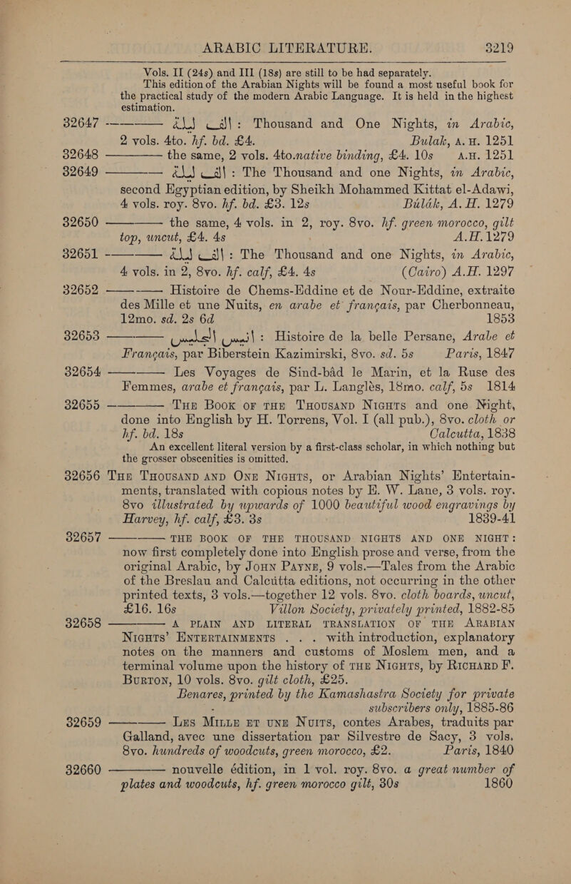 Vols. II (24s) and III (18s) are still to be had separately. This edition of the Arabian Nights will be found a most useful book for the practical study of the modern Arabic Language. It is held in the highest estimation.              S204 ra cs}! : Thousand and One Nights, in Arabic, 2 vols. 4to. hf. bd. £4. Bulak, a. H. 1251 32648 —— the same, 2 vols. 4to.native binding, £4. 10s a.n. 1251 32649 — &amp;\J Call: The Thousand and one Nights, in Arabic, second Egyptian edition, by Sheikh Mohammed Kittat el-Adawi, 4 vols. roy. 8vo. hf. bd. £3. 12s Bulak, A. H. 1279 32650 the same, 4 vols. in 2, roy. 8vo. hf. green morocco, gilt top, uncut, £4. 4s Je ae eres, IAG 8 Gig hacia é\.J Ws\): The Thousand and one Nights, in Arabic, 4 vols. in 2, 8vo. hf. calf, £4. 4s (Cairo) A.H. 1297 32652 Histoire de Chems-Eddine et de Nour-Eddine, extraite des Mille et une Nuits, en arabe et francais, par Cherbonneau, 12mo. sd. 2s 6d 1853 32653 ones) ces | : Histoire de la belle Persane, Arable et vies par Biberstein Kazimirski, 8vo. sd. 5s Paris, 1847 32654 Les Voyages de Sind-bid le Marin, et la Ruse des Femmes, arabe et frangais, par L. Langlés, 18mo. calf, 5s 1814 32655 —— Tue Boox or tHe TxHousanp Nicurs and one Night, done into English by H. Torrens, Vol. I (all pub.), 8vo. cloth or hf. bd. 18s Calcutta, 1838 An excellent literal version by a first-class scholar, in which nothing but the grosser obscenities is omitted. 32656 Tue THovusanp anpD One Niauts, or Arabian Nights’ Entertain- ments, translated with copious notes by E. W. Lane, 3 vols. roy. 8vo illustrated by wpwards of 1000 beautiful wood engravings by Harvey, hf. calf, £3. 3s 1839-41 THE BOOK OF THE THOUSAND NIGHTS AND ONE NIGHT: now first completely done into English prose and verse, from the original Arabic, by JoHN Payng, 9 vols.—Tales from the Arabic of the Breslau and Calctitta editions, not occurring in the other printed texts, 3 vols.—together 12 vols. 8vo. cloth boar ds, uncut, £16. 16s Villon Society, privately printed, 1882-85 32658 —— A PLAIN AND LITERAL TRANSLATION OF THE ARABIAN Nicuts’ ENTERTAINMENTS . . . with introduction, explanatory notes on the manners and customs of Moslem men, and a terminal volume upon the history of trou Nicuts, by Ricuarp F. Burton, 10 vols. 8vo. gilt cloth, £25. Benares, printed by the Kamashastra Soctety for private subscribers only, 1885-86 Les Mune et unE Nuits, contes Arabes, traduits par Galland, avec une dissertation par Silvestre de Sacy, 3 vols, Svo. hundreds of woodcuts, green morocco, £2. Paris, 1840   32657  32659   32660  — nouvelle édition, in 1 vol. roy. 8vo. a great nwmber of plates and woodcuts, hf. green morocco gilt, 30s 1860