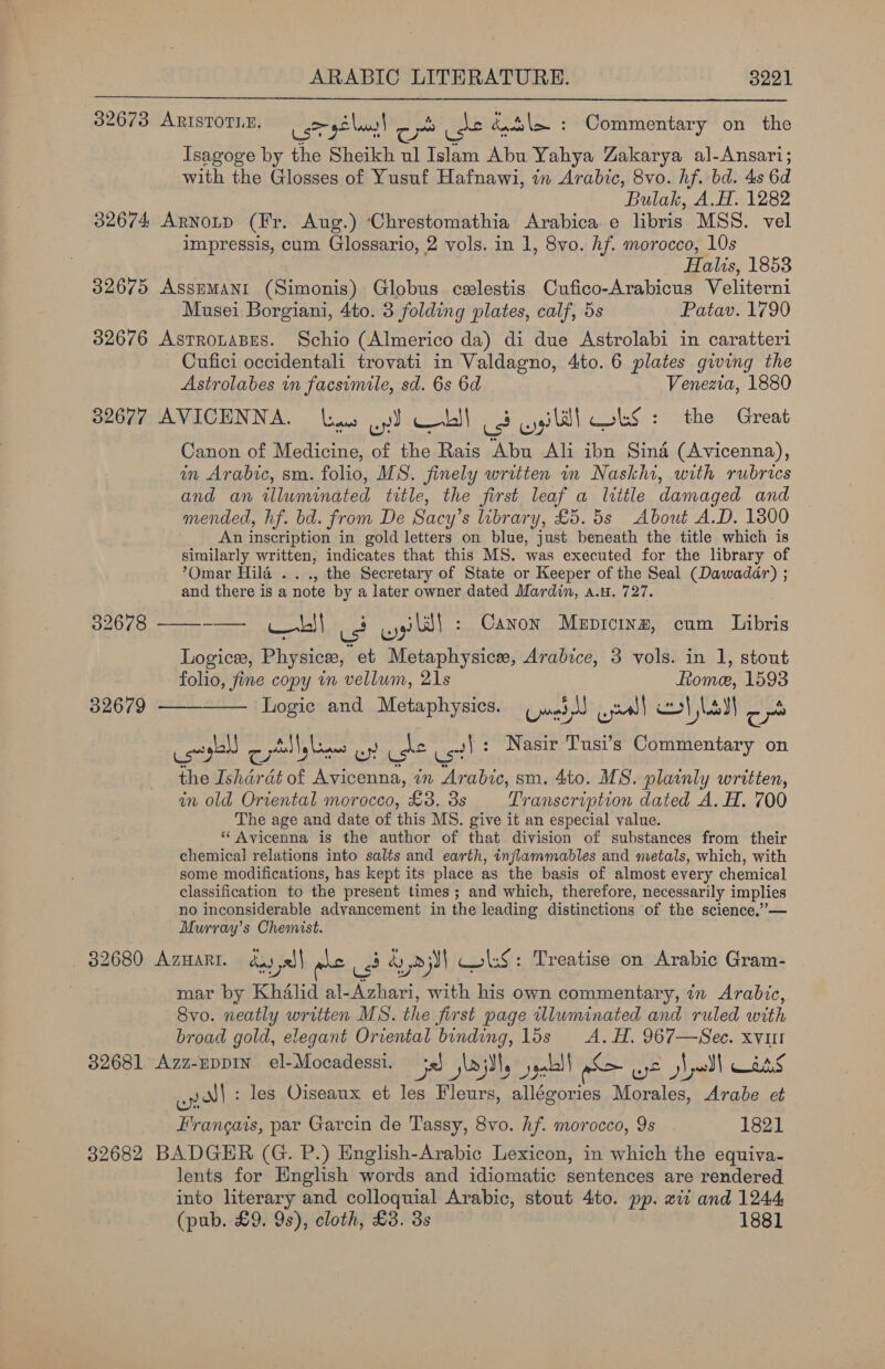  32673 ARISTOTLE. corel! . yon ake éutsl&gt; : Commentary on the Isagoge by the Sheikh ul Islam Abu Yahya Zakarya al-Ansari; with the Glosses of Yusuf Hafnawi, in Arabic, 8vo. hf. bd. 4s 6d Bulak, A.H. 1282 32674 Arnotp (Fr. Aug.) ‘Chrestomathia Arabica e libris MSS. vel impressis, cum Glossario, 2 vols. in 1, 8vo. hf. morocco, 10s Halis, 1853 32675 Assumanr (Simonis) Globus celestis Cufico-Arabicus Veliterni Musei Borgiani, 4to. 3 folding plates, calf, 5s Patav. 1790 32676 AstrotaBEs. Schio (Almerico da) di due Astrolabi in caratteri Cufici occidentali trovati in Valdagno, 4to. 6 plates giving the Astrolabes in facsimile, sd. 6s 6d Venezia, 1880 32677 AVICENNA. line oy) Cobll (3 wyilll OLS: the Great Canon of Medicine, of the Rais Abu Ali ibn Sind (Avicenna), in Arabic, sm. folio, MS. finely written in Naskhi, with rubrics and an illuminated title, the first leaf a little damaged and mended, hf. bd. from De Sacy’s library, £5. 5s About A.D. 13800 An inscription in gold letters on blue, just beneath the title which is similarly written, indicates that this MS. was executed for the library of ’Omar Hila .. ., the Secretary of State or Keeper of the Seal (Dawadar) ; and there is a note by a later owner dated Mardin, a.u. 727. OG et | vie, oy Sl : Canon Mepicinz, cum Libris Logices, Physics, et Metaphysice, Arabice, 3 vols. in 1, stout folio, fine copy in vellum, 21s Rome, 1593 32679 ——-—— Logic and Metaphysics. Umeda un) cl Lad co : iy Lyell = Fen hcewe wr Us? ust! : Nasir Tusi’s Commentary on the Ishardt of Avicenna, in Arabic, sm. 4to. MS. plainly written, in old Oriental morocco, £3. 3s Transcription dated A. H. 700 The age and date of this MS. give it an especial value. * Avicenna is the author of that division of substances from their chemical relations into salts and earth, inflammables and metals, which, with some modifications, has kept its place as the basis of almost every chemical classification to the present times; and which, therefore, necessarily implies no inconsiderable advancement in the leading distinctions of the science.”— Murray’s Chemist. 32680 AZHARI. dad pa wre us? AyD y) ols : Treatise on Arabic Gram- mar by Khalid al-Azhari, with his own commentary, in Arabic, 8vo. neatly written MS. the first page illuminated and ruled with broad gold, elegant Oriental binding, 15s A. H. 967—Sec. xvut C L ; ; Cig 82681 Azz-EppIn_ el-Mocadessi. a ily yall | pS af2 wll oes oy N{: les Oiseaux et les Fleurs, allégories Morales, Arabe et Francais, par Garcin de Tassy, 8vo. hf. morocco, 9s 1821 32682 BADGER (G. P.) English-Arabic Lexicon, in which the equiva- lents for English words and idiomatic sentences are rendered into literary and colloquial Arabic, stout 4to. pp. xt and 1244 (pub. £9. 9s), cloth, £8. 3s 1881