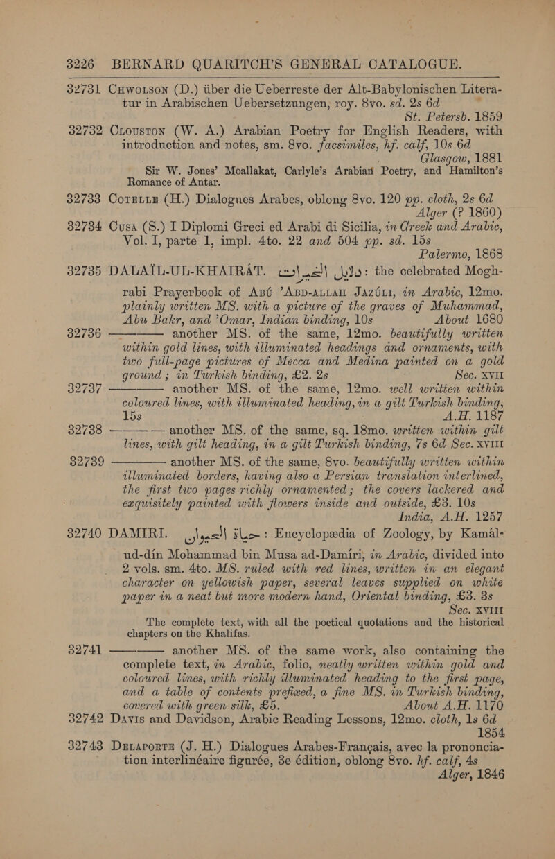 32731 CHuwo.tson (D.) tiber die Ueberreste der Alt-Babylonischen Litera- tur in Arabischen Uebersetzungen, roy. 8vo. sd. 2s 6d ; St. Petersb. 1859 32732 Crouston (W. A.) Arabian Poetry for English Readers, with introduction and notes, sm. 8vo. facsimiles, hf. calf, 10s 6d Glasgow, 1881 ‘Sir W. Jones’ Moallakat, Carlyle’s Arabiari Poetry, and Hamilton’s Romance of Antar. 32733 Cormtte (H.) Dialogues Arabes, oblong 8vo. 120 pp. cloth, 2s 6d Alger (? 1860) 32734 Cusa (S.) I Diplomi Greci ed Arabi di Sicilia, in Greek and Aralie, Vol. I, parte 1, impl. 4to. 22 and 504 pp. sd. 1ds Palermo, 1868 32735 DALAIL-UL-KHAIRAT. in| | wie: the celebrated Mogh- rabi Prayerbook of Ast ’ABpD-ALLAH Jaztui, in Arabic, 12mo. plainly written MS. with a picture of the graves of Muhammad, Abu Bakr, and ’Omar, Indian binding, 10s About 1680     32736 another MS. of the same, 12mo. beautifully written within gold lines, with illuminated headings and ornaments, with two full-page pictures of Mecca and Medina parnted on a gold ground ; in Turkish binding, £2. 2s Sec. XVII 32737 —— another MS. of the same, 12mo. well written within coloured lines, with tlluminated heading, i in a gilt Turkish binding, lds AH, 1187 32738 — — another MS. of the same, sq. Tae written within gilt lines, with gilt heading, in a gilt Turkish binding, 7s 6d Sec. XVIIl 32739 — another MS. of the same, 8vo. beautifully written within  illuminated borders, having also a Persian translation interlined, the first two pages richly ornamented; the covers lackered and exquisitely painted with flowers inside and outside, £3. 10s India, A.H. 1257 32740 DAMIRI. || re slo: Encyclopedia of Zoology, by Kamal- ud-din Mohammad bin Musa ad-Damiri, in Arabic, divided into 2 vols. sm. 4to. MS. ruled with red lines, written in an elegant character on yellowish paper, several leaves supplied on white paper in a neat but more modern hand, Oriental binding, £3. 3s Sec. XVIII The complete text, with all the poetical quotations and the historical chapters on the Khalifas. another MS. of the same work, also containing the complete text, in Arabic, folio, neatly written within gold and coloured lines, with richly illuminated heading to the first page, and a table of contents prefixed, a fine MS. in Turkish binding, covered with green silk, £5. About A.H. 1170 32742 Davis and Davidson, Arabic Reading Lessons, 12mo. cloth, 1s 6d 1854 32743 Dernaprorte (J. H.) Dialogues Arabes-Frangais, avec la prononcia- tion interlinéaire figurée, 3e édition, oblong 8vo. hf. calf, 4s Alger, 1846 32741  