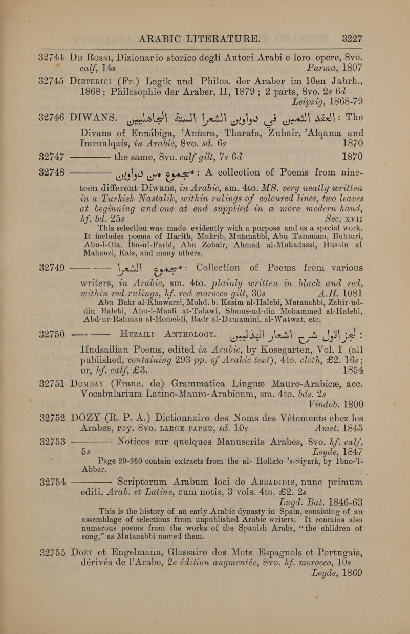  32744 De Ross, Dizionario storico degli Autori Arabi e loro opere, 8vo. calf, 14s Parma, 1807 32745 Disererict (Fr.) Logik und Philos. der Araber im 10en Jahrh., 1868; Philosophie der Araber, IT, 1879; 2 parts, 8vo. 2s 6d Leipzig, 1868-79 82746 DIWANS. jealalel| death Letll glo Cod ayeatll niall: The Divans of Enndbiga, ’Antara, Tharafa, Zuhair, ’Algama and Imruulqais, in Arabic, 8vo. sd. 6s 1870 32747 — the same, 8vo. calf gilt, 7s 6d 1870 32748 ——_——— cgtalyd Ba. cya’: A collection of Poems from nine- teen different Diwans, in Arabic, sm. 4to. MS. very neatly written ina Turkish Nastalik, within rulings of coloured lines, two leaves at beginning and one at end supplied 1n a more modern hand, hf. bd. 25s Sec. XVII This selection was made evidently with a purpose and as a special work. It includes poems of Harith, Mukrib, Mutanabbi, Abu Tammam, Buhituri, Abu-l-Ola, Ibn-ul-Farid, Abu Zohair, Ahmad al-Mukadassi, Husain al Mahauzi, Kais, and many others.  32749 ——- —— Vetll cpa’: Collection of Poems from various writers, in Arabic, sm. 4to. plainly written in black and red, within red rulings, hf. red morocco gilt, 80s A.H. 1081 Abu Bakr al-Khawarzi, Mohd. b. Kasim al-Halebi, Mutanabbi, Zahir-ud- din Halebi, Abu-l-Maali at-Talawi, Shams-ud-din Mohammed al-Halebi, Abd-ur-Rahman al-Homeidi, Badr al-Damamini, al-Watwat, etc. 39750 —-—— Hozamr ANTHOLOGY. caaldd) jbes! or JM jst: Hudsailian Poems, edited in Arabic, by Kosegarten, Vol. I (all _ published, containing 293 pp. of Arabic text), 4to. cloth, £2. 16s; or, hf. calf, £3. 1854 32751 Dompay (Franc. de) Grammatica Lingue Mauro-Arabice, acc. Vocabularium Latino-Mauro-Arabicum, sm. 4to. bds. 2s Vindob. 1800 32752 DOZY (R. P. A.) Dictionnaire des Noms des Vétements chez les    Arabes, roy. 8vo. LARGE PAPER, sd. 10s Amst. 1845 32793 ——- Notices sur quelques Manuscrits Arabes, 8vo. hf. calf, ( dS Leyde, 1847 Page 29-260 contain extracts from the al- Hollato ’s-Siyara, by Ibno-’l- Abbar. 32754 Scriptorum Arabum loci de ABBADIDIS, nunc primum editi, Arab. et Latine, cum notis, 3 vols. 4to. £2. 2s Lugd. Bat. 1846-63 This is the history of an early Arabic dynasty in Spain, consisting of an assemblage of selections from unpublished Arabic writers. It contains also numerous poems from the works of the Spanish Arabs, ‘the children of song,” as Mutanabbi named them. 82755 Dozy et Engelmann, Glossaire des Mots Espagnols et Portugais, dérives de l’Arabe, 2e édition augmentée, 8vo. hf. morocco, 10s Leyde, 1869