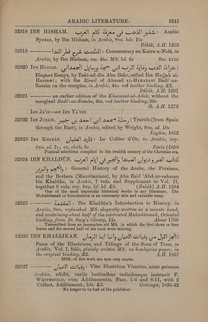 32918 IBN HISHAM. II als Adee us Waawl des : Arabic Syntax, by Ibn Hisham, in Arabic, 8vo. bds. 10s | Bulak, A.H. 1253 32919 ———— {43} es z ya weiG|: Commentary on Katru n-Nidé, in Arabic, by Ibn Hisham, sm. 4to. MS. bd. 6s Sec. XVIII 32920 Inn Hussan. colons Jaleo ds yt oll Gls, Qooll Gis Elegant Essays, by Taki-ud-din Abu Bakr, called Ibn Hujjah al- Hamawi; with the Risail of Ahmad at-Hamapant Badi’-uz- Zaman on the margins, in Arabic, 4to. red leather binding, £2. Bilak, A.H. 1291 an earlier edition of the Khazanat-ul-Adab, without the marginal Badv’-uz-Zaman, Ato. red leather binding, 30s wb. A.H. 1273   32921 Ipn Ja’is—see Ipn Y a’isu 32922 Ipn JUBAIR. nee wy! Nae) a) Mer dle 3 Travels (from Spain through the Hast), in Arabic, edited by Wright, 8vo. sd. 10s Leyden, 1852 32923 Isn KuyaxAn. Lj badel | oe: Le Collier d’Or, in Arabic, roy. Svo. sd. 7s; or, cloth, 8s Paris (1850 Poetical selections, compiled in the twelfth century of the Christian era. 32024 IBN KHALDUN, Call ol! 3 ely Nace sly g jad! obs ys msl: General History of the Arabs, the Persians, and the Berbers (Mauritanians), by Abu Zaid ’Abd-ur-rahman ‘bin Khaldtin, in Arabic, 7 vols. and Supplement to Vol. II, together 8 vols. roy. 8vo. hf. bd. £5. (Bulak) A.H. 1284 One of the most important historical works in any literature, The Mukaddamah or Introduction is an extremely able and valuable essay. 32925 dediel}: Ibn Khaldin’s Introduction to History, in’ Arabic, 8vo. unfinished MS. elegantly written in a minute hand, and containing about half of the celebrated Mukaddamah, Oriental binding, from De Sacy’s library, 12s About 1700 Transcribed from an incomplete old MS. in which the first three or four leaves and the second half of the book were missing. 32926 IBN KHALLIKAN. Bisa) es F well coli, or J at: Fates of the Illustrious, and Tidings of the Sons of Time, in Arabic, Vol. I, folio, plainly written MS. on bombycine paper, in the original binding, £2. A,H. 1057 MSS. of this work are now very scarce.  32927 ———— lel) coli,: Vite Illustrium Virortim, nune primum Arabice, edidit, variis lectionibus indicibusque instruxit F, WiistBNFELD, cum Additamentis, Fasc. 1-6 and 8-11, with 2 Collect. Additament., bds. £3. — Gottinge, 1835-42 No longer to be had of the publisher.