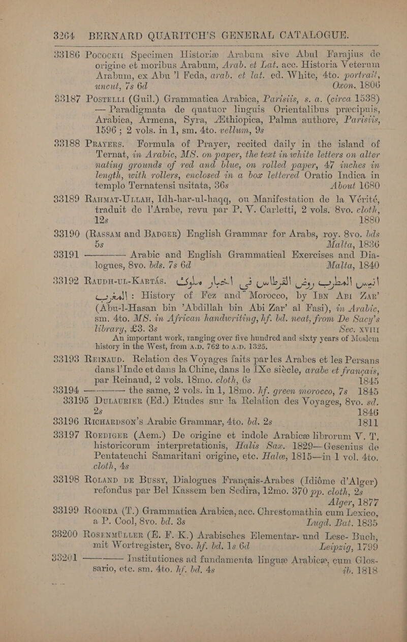  33186 Pocock: Specimen Historie Arabum sive Abul Farajius de origine eb moribus Arabum, Arab. et Lat. acc. Historia Veterum Arabum, ex Abu ’l Feda, arab. et lat. ed. White, 4to. portrait, uncut, 7s 6d | Oxon. 1506 33187 Posrrrit (Guil.) Grammatica Arabica, Paristis, s. a. (eirea 1538) — Paradigmata de quatuor linguis Orientalibus precipuis, Arabica, Armena, Syra, A‘thiopica, Palma authore, Parisiis, 1596 ; 2 vols. in 1, sm. 4to. vellum, 9s | 33188 Prayers. Formula of Prayer, recited daily in the island of Ternat, in Arabic, MS. on paper, the text in white letiers on alter nating grounds of red and blue, on rolled paper, 47 inches in length, with rollers, enclosed in a bow lettered Oratio Indica in templo Ternatensi usitata, 36s About 1680 33189 Ranmat-Uttan, Idh-har-ul-haqq, ou Manifestation de la Vérité, traduit de l’Arabe, revu par P. V. Carletti, 2 vols. 8vo. cloth,  12s 1880 33190 (Rassam and Bapcer) English Grammar for Arabs, roy. 8vo. bds Os Malta, 1826 33191 — Arabic and English Grammatical Hixercises and Dia- logues, Svo. bds. 7s 6d Malta, 1840 33192 Ravpu-un-Karras. Se jled| = Cw le BT Oy, rboall Gwnil wal : History of Fez and” Morocco, by Ipn Api Zar’ (Abu-l-Hasan bin ’Abdillah bin Abi Zar’ al Fasi), tn Arabic, sm. 4to. MS. in African handwriting, hf. bd. neat, from De Sacy’s library, £3. 3s Sec. XVII An important work, ranging over five hundred and sixty years of Moslem history in the West, from a.p. 762 to a.p. 1325, 33193 Reinaup. Relation des Voyages faits parles Arabes et les Persans dans l’Inde et dans Ja Chine, dans le [Xe siécle, arabe et francais, par Reinaud, 2 vols. l8mo. cloth, 6s 1845 33194 —--—-— the same, 2 vols. in 1, 18mo. hf. green morocco, 7s 1845 33195 Duaurter (Hd.) Etudes sur la Relation des Voyages, 8vo. sd. 2s | 1846 33196 RicHarpson’s Arabic Grammar, 4to. bd. 2s 1811 33197 Roxrpicur (Aem.) De origine et indole Arabice librorum V. 1, historicorum interpretationis, Halis Sav. 1829—Gesenius de Pentateuchi Samaritani origine, etc. Hale, 1815—in 1 vol. 4to, cloth, 4s 33198 Ronanp DE Bussy, Dialogues Francais-Arabes (Idiéme d’Alger) refondus par Bel Kassem ben Sedira, 12mo. 370 pp. cloth, 2s Alger, 1877 33199 Roorpa (T.) Grammatica Arabica, acc. Chrestomathia cum Lexico, a P. Cool, 8vo. bd. 3s Lugd. Bat. 1835 83200 Rosrnuiittur (HK. F. K.) Arabisches Hlementar- und Lese- Buch, mit Wortregister, 8vo. hf. bd. 1s 6d Leipzig, 1799 30201   institutiones ad fundamenta linguse Arabice, cum Glos- sario, etc. sm. 4to. hf. bd. 4s eb; TSS.