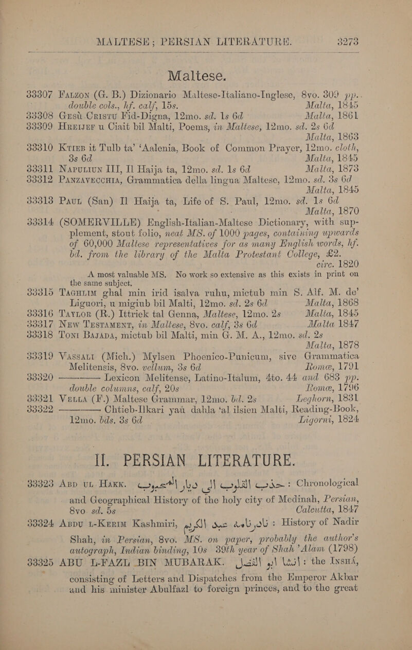 33307 33308 33309 JB30L0 d3dall 03312 33313 dd014 d30l5 339316 ddd17 33318 go020 Baodl 33322 Jd025 Jd324 33920 MALTHSE; PERSIAN LITERATURE. 3273    Maltese. Fatzon (G. B.) Dizionario Maltese-Italiano-Inglese, 8vo. 809 pp.. double cols., hf. calf, 15s. Malta, 1845 Gusu-Cristu Fid-Digna, 12mo. sd. Ls 6d Malia, 1861 Hreiser u Ciait bil Malti, Poems, 77 Maltese, l2mo. sd. 2s 6d falta, 1863 Kies it Tulb ta’ ‘Aalenia, Book of Common Prayer, 12mo. cloth, 3s 6d Malta, 1845 Naputiun ITT, I Haija ta, 12mo. sd. 1s 6d Malta, 18738 Panzaveccuta, Grammatica della lingua Maltese, 12mo. sd. 3s 6d Malta, 1845 Pavt (San) Il Haija ta, Life of S. Paul, 12mo. sd. 1s 6d : ; Malta, 1870 (SOMERVILLE) English-Italian-Maltese Dictionary, with sup- plement, stout folio, neat MS. of 1000 pages, containing upwards of 60,000 Maltese representatives for as many Hnglish words, hf. bd. from the library of the Malta Protestant College, £2. CHG. LOnU A most valuable MS. No work so extensive as this exists in print on the same subject. Tacuutm ghal min irid isalva ruhu, mictub min §. Alf. M. de’ Liguori, u migiub bil Malti, 12mo. sd. 2s 6d Malta, 1868 Taytor (R.) Ittriek tal Genna, Maltese, 12mo. 2s Malia, 1845 New Testament, tx Maltese, 8vo. calf, 3s 6d Malta 1847 Toni Bagapa, mictub bil Malti, min G. M. A., 12mo. sd. 2s Malta, 1878     Melitensis, 8vo. vellum, 3s 6d Rome, 1791 Lexicon Melitense, Latino-Italum, 4to. 44 and 683 pp. double columns, calf, 20s — Rome, 1796 Vata (I*.) Maltese Grammar, 12mo. bd. 2s Leghorn, 1831 Chtieb-lkari yat dahla ‘al ilsien Malti, Reading-Book, 12mo. bds, 3s 6d Tigorni, 1824 Il. PERSIAN LITERATURE. App ut HAKK. Coyas™| jbo SN yl Ged + Chronological and Geographical History of the holy city of Medinah, Persian, 8vo. sd. 5s Oaleutta, 1847 Aspv i-Kertm Kashmiri, eS) Suc dali ol : History of Nadir Shah, in Persian, 8vo. MS. on paper, probably the author's autograph, Indian binding, 10s 39th year of Shah ’Alam (L793) ABU L-FAZL BIN MUBARAK. _jaiJ\ | lait: the Insni, consisting of Letters and Dispatches from the Emperor Akbar aud his minister Abulfazl to foreign princes, and to the great