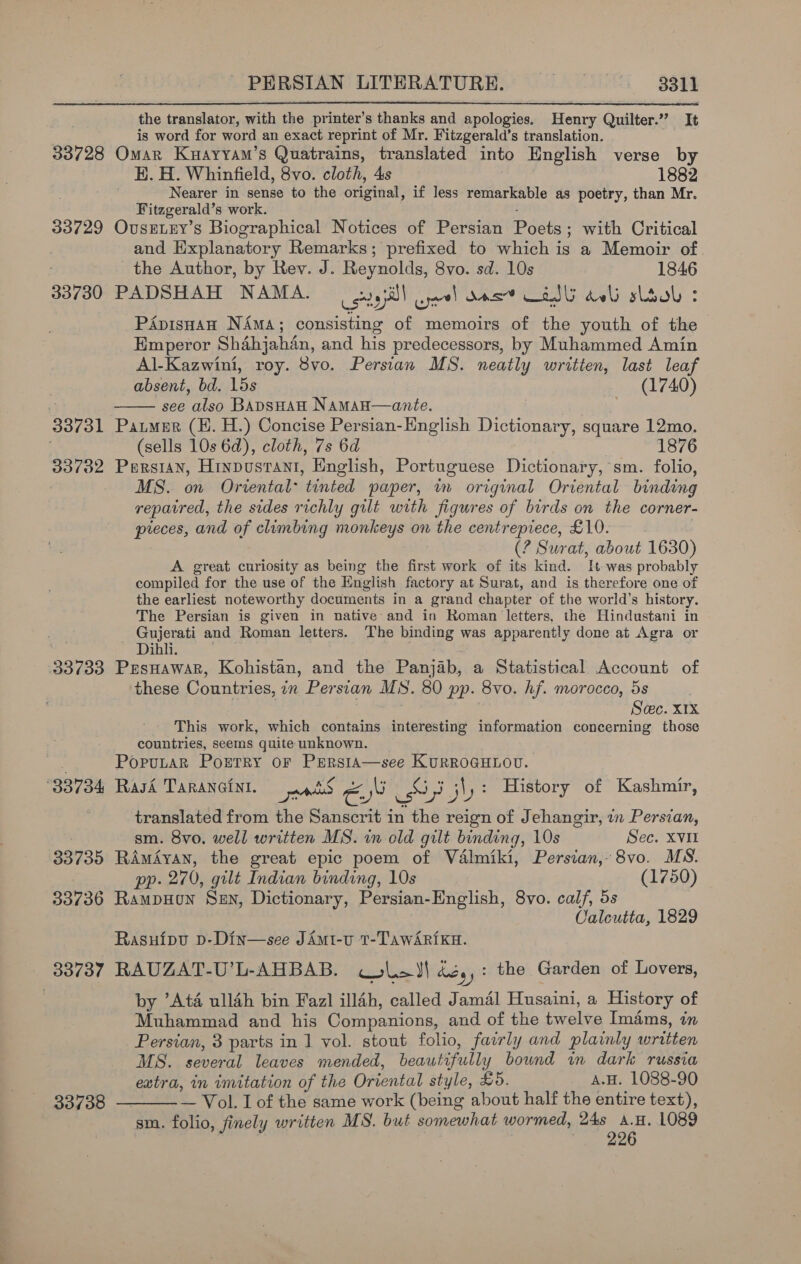 the translator, with the printer’s thanks and apologies, Henry Quilter.” It is word for word an exact reprint of Mr. Fitzgerald’s translation. 33728 Omar Kuayyam’s Quatrains, translated into English verse by HK. H. Whinfield, 8vo. cloth, 4s 1882 Nearer in sense to the original, if less remarkable as poetry, than Mr. Fitzgerald’s work. 33729 OvusELEY’s Biographical Notices of Persian Poets; with Critical and Explanatory Remarks; prefixed to which is a Memoir of the Author, by Rev. J. Reynolds, 8vo. sd. 10s 1846 33730 PADSHAH NAMA. | gayi) eel Oost Od deli lool : PApisHan Nima; consisting of memoirs of the youth of the Emperor Shahjahan, and his predecessors, by Muhammed Amin Al-Kazwini, roy. 8vo. Persian MS. neatly written, last leaf absent, bd. 15s (1740) ' see also BADSHAH Naman—ante. 33731 Paumur (H. H.) Concise Persian-English Dictionary, square 12mo. (sells 10s 6d), cloth, 7s 6d 1876 33732 Persian, Hrnpustant, English, Portuguese Dictionary, sm. folio, MS. on Oriental tinted paper, in original Oriental binding repatred, the sides richly gilt with figures of birds on the corner- preces, and of climbing monkeys on the centrepiece, £10. (? Surat, about 1630) A great curiosity as being the first work of its kind. It was probably compiled for the use of the English factory at Surat, and is therefore one of the earliest noteworthy documents in a grand chapter of the world’s history. The Persian is given in native and in Roman letters, the Hindustani in nie wocnh and Roman letters. The binding was apparently done at Agra or ihli. 33733 Presnawar, Kohistan, and the Panjab, a Statistical Account of these Countries, in Persian MS. 80 pp. 8vo. hf. morocco, 5s : ; | Scec. x1x This work, which contains interesting information concerning those countries, seems quite unknown. PoputaR Portry or PERsiA—see KURROGHLOU. ‘ ; » Pia A ou asaal ee £ ° , , 33734 Rasi TaRANGEinI. pss &amp;, a9 pls 3! be History of Kashmir,   translated from the Sanscrit in the reign of Jehangir, in Persian, sm. 8vo. well written MS. im old gilt binding, 10s Sec. XVII 33735 RAmAyan, the great epic poem of Valmiki, Persian, 8vo. MS. pp. 270, gilt Indian binding, 10s (1750) 33736 RampHon Sen, Dictionary, Persian-English, 8vo. calf, 5s Calcutta, 1829 Rasufipu D-Din—see JAmi-u T-TAwARIiKH. 33737 RAUZAT-U’L-AHBAB. ras) oem) hedy : the Garden of Lovers, by ’Atd ull4h bin Faz] ill4h, called Jamal Husaini, a History of Muhammad and his Companions, and of the twelve imams, in Persian, 3 parts in 1 vol. stout folio, fairly and plainly written MS. several leaves mended, beautifully bound in dark russia extra, in imitation of the Oriental style, £5. A.H. 1088-90 — Vol. I of the same work (being about half the entire text), sm. folio, finely written MS. but somewhat wormed, ia, ie L089 33738 