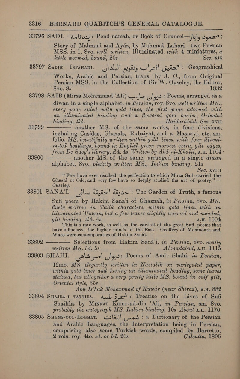 33796 SADI. aelj as): Pend-namah, or Book of Counsel—j\)\, re Story of Mahmud and Ayaz, by Mahmud Lahori—two Persian MSS. in 1, 8vo. well written, illuminated, with 4 miniatures, a little wormed, bound, 20s Sec, X1X 33797 Sapik IspaHAnt. yl ohedl msg ale! Cinicx* : Geographical Works, Arabic and Persian, trans. by J. C., from Original Persian MSS. in the Collection of Sir W. Ouseley, the Editor, 8vo. 8s 1832 33798 SAIB (Mirza Mohammad ’ Ali) —) = ey) go: Poems, arranged asa : diwan in a single alphabet, in Persian, roy. 8vo. well written MS., every page ruled with gold lines, the first page adorned with an illuminated heading and a flowered gold border, Oriental binding, £2. Haidarabdad, Sec. xvur —— another MS. of the same works, in four divisions, including Casidas, Ghazals, Rubaiyat, and a Masnavi, etc. sm. folio, MS. beautifully written within gold lines, with four illumi- nated headings, bound in English green morocco eatra, gilt edges, from De Sacy’s library, £4. 4s Written by Abd-ul-Khalil, a.u. 1104: another MS. of the same, arranged in a single diwan alphabet, 8vo. plainly written MS., Indian binding, 21s ; Sec. XvVIIl ‘“‘ Few have ever reached the perfection to which Mirza Saib carried the ee or Ode, and very few have so deeply studied the art of poetry.”— useley. 33801 SANA’I. thes iinis!| dR) Nm : The Garden of Truth, a famous Sufi poem by Hakim Sana’i of Ghaznah, in Persian, 8vo. MS. finely written in Talik characters, within gold lines, with an illuminated’ Unwan, but a few leaves slightly wormed and mended, gilt binding, £4. 4s A.H. 1004 This is a rare work, as well as the earliest of the great Sufi poems that have influenced the higher minds of the East. Geoffrey of Monmouth and Wace were contemporaries of Hakim Sanai. Selections from Hakim Sana’i, in Persian, 8vo. neatly written MS. bd. 5s &gt; Ahmadabad, a.w. 1115 33803 SHAHI. als + cle: Poems of Amir Shahi, in Persian, 12mo. MS. elegantly written in Nastalik on variegated paper, within gold lines and having an wluminated heading, some leaves stained, but altogether a very pretty little MS. bound in calf gilt, Oriental style, 35s Abu Is’hak Mohammad of Kuwdar (near Shiraz), a.u. 882 33804 SHAJRA-I TAYYIBA. dub jc: Treatise on the Lives of Sufi Shaikhs by Mriynart Kamr-ud-din ’Ali, in Persian, sm. 8vo. probably the autograph MS. Indian binding, 10s About a.u. 1170 33805 Sxams-oon-Loguat. corlel| ,: a Dictionary of the Persian and Arabic Languages, the Interpretation being in Persian, comprising also some Turkish words, compiled by Barretto, 2 vols. roy. 4to. sd. or bd. 20s Calcutta, 1806  33799   33800 33802  