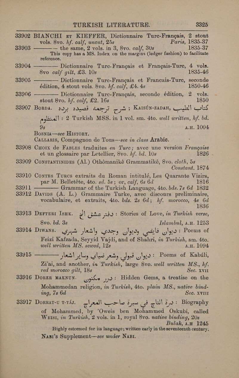 33902 BIANCHI sr KIEFFER, Dictionnaire Turc-Frangais, 2 stout      vols. 8vo. hf. calf, wncut, 25s Paris, 1835-37 33903 — the same, 2 vols. in 3, 8vo. calf, 3Us 1835-37 This copy has a MS. Index on the margins (ledger fashion) to facilitate reference. 33904 — Dictionnaire Turc-Francais et Frangais-Turc, 4 vols. 8vo calf gilt, £3. 10s 1835-46 — 83905 — Dictionnaire Turc-Francais et Francais-Turc, seconde édition, 4 stout vols. Svo. hf. calf, £4. 4s 1850-46 33906 Dictionnaire Turc-Frangais, seconde édition, 2 vols. stout 8vo. hf. calf, £2. 16s 1850 33907 Borpa. SO) ddpad dpe jj - ps Kats0n-ZaDaH, Wale! atl} Coles aglaw : 2 Turkish MSS. in 1 vol. sm. 4to. well written, hf. bd. 9s A.H. 1004 Bosnia—see History. CaLLaris, Compagnon de Tous—-see in class Arabic. 33908 CHoix de Fasies traduites en Turc; avec une version Francaise et un glossaire par Letellier, 8vo. hf. bd. 10s 1826 ~ 33909 ConstantinipEs (Al.) Othédmaniké Grammatiké, 8vo. cloth, 5s Constant. 1874 33910 Contus Turcs extraits du Roman intitulé, Les Quarante Vizirs, par M. Belletéte, 4to. sd. 5s; or, calf, 6s 6d 1816. 33911 ————— Grammar of the Turkish Language, 4to. bds. 7s 6d 1832 33912 Davips (A. L.) Grammaire Turke, avec discours preliminaire, vocabulaire, et extraits, 4to. bds. 2s 6d; hf. morocco, 4s 6d 1836 33913 Derreri IsHx. Pa pts pate : Stories of Tees in Turkish verse, 8vo. bd. 3s Islambul, a.u. 1253 33914 Diwans. Sri les\, Saas wees nl cylgie : Poems of Feizi Kafzada, Seyyid Vajdi, and of Shahri, in Turkish, sm. 4to. well written MS. sewed, 12s A.H. 1094 33915 —  jel ales Shand peat y o4 oid Poems of Kabul, Zi’ai, and another, in Turkish, large 8vo. well written MS., hf. ved murocco gilt, 18s Sec. XVII 33916 DorER MAKNUN. wygnhe Se Hidden Gems, a treatise on the Mohammedan religion, in Turkish, 4to. plain MS., native bind- ing, 7s 6d Sec. XVIII 33917 Dorrat-u 1-TAJ. ra | x we le: 3 saa us cll se : Biography of Mohammed, by ’Oweis ben Mohammed “Oskubi called WEISI, wn Turkish, 2 vols. in 1, royal 8vo. native binding, 2Us Bulak, aw 1245 Highly esteemed for its language; written early in the seventeenth century. Nasi’s Supplement—see wander Nasi.