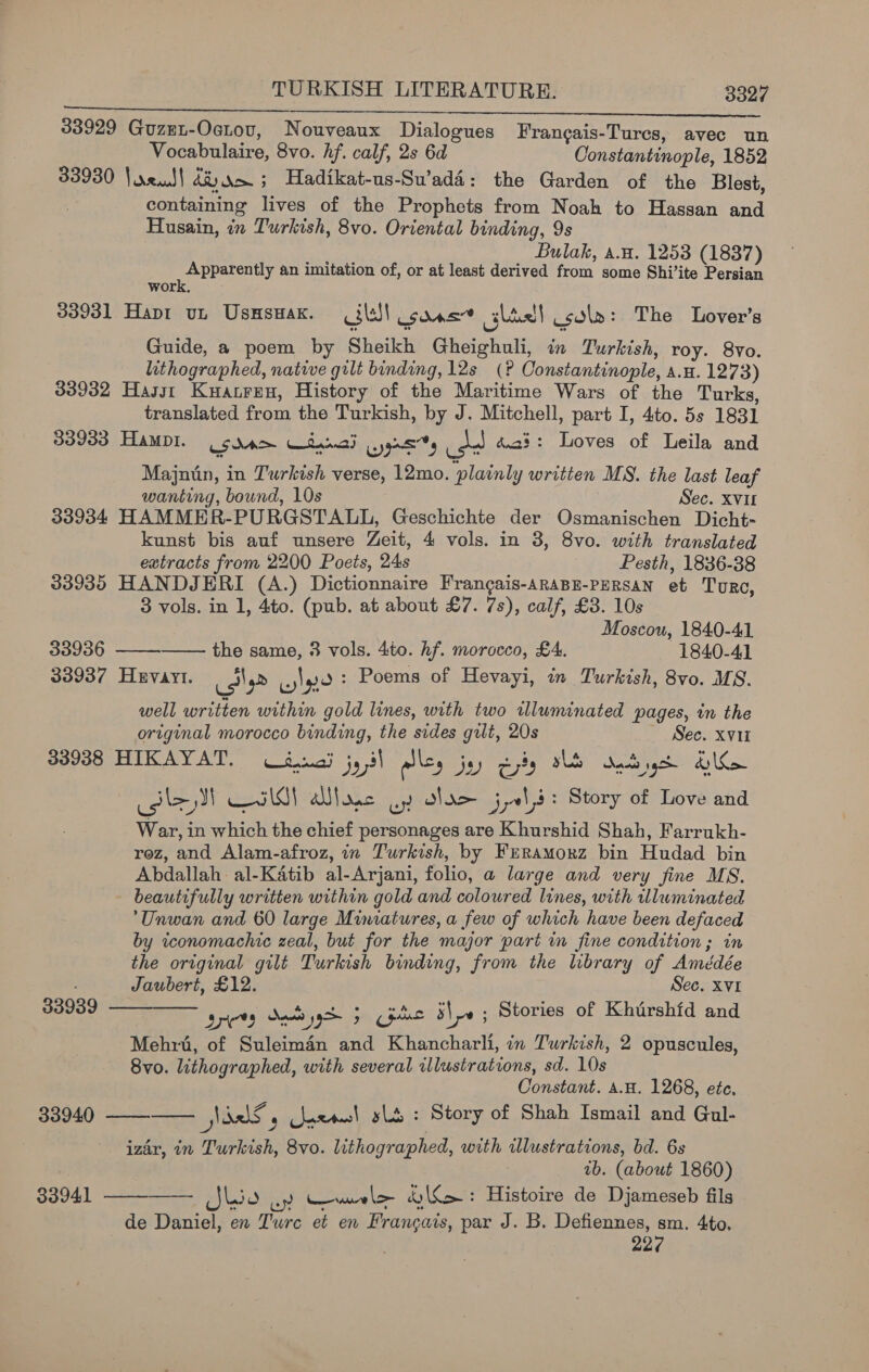 33929 Guzet-Octov, Nouveaux Dialogues Frangais-Tures, avec un Vocabulaire, 8vo. hf. calf, 2s 6d Constantinople, 1852 33930 \oreiul! dR) Nom 5 Hadikat-us-Su’adi: the Garden of the Blest, containing lives of the Prophets from Noah to Hassan and Husain, in Turkish, 8vo. Oriental binding, 9s Bulak, a.H. 1253 (1837) Apparently an imitation of, or at least derived from some Shi’ite Persian 33931 Hapt ut Usmswax. ill! sonst slic! cola: The Lover's Guide, a poem by Sheikh Gheighuli, in Turkish, roy. 8vo. lithographed, native gilt binding, 12s (? Constantinople, a.u. 1273) 33932 Hasst Kuatren, History of the Maritime Wars of the Turks, translated from the Turkish, by J. Mitchell, part I, 4to. 5s 1831 33933 Hamopt. LSA Witannad Wygrss isd d.a?: Loves of Leila and Majnin, in Turkish verse, 12mo. plainly written MS. the last leaf wanting, bound, 10s Sec. XVI 33934 HAMMER-PURGSTALL, Geschichte der QOsmanischen Dicht- kunst bis auf unsere Zeit, 4 vols. in 8, 8vo. with translated extracts from 2200 Poets, 24s Pesth, 1836-38 33935 HANDJERI (A.) Dictionnaire Frangais-araBE-PERsAN et Tore, 3 vols. in 1, 4to. (pub. at about £7. 7s), calf, £3. 10s Moscou, 1840-41 33936 the same, 3 vols. 4to. hf. morocco, £4. 1840-41 33937 Hevayt. isle cle Poems of Hevayi, in Turkish, 8vo. MS. well written within gold lines, with two rwlluminated pages, in the original morocco binding, the sides gilt, 20s ~ Sec. xvii 33938 HIKAYAT. d.naij js 5 yi alls, jy = ty sls aad gc dy Rae lay eri (<) OM sac wy dx jy Story of Love and War, in which the chief personages are Khurshid Shah, Farrukh- rez, and Alam-afroz, in Turkish, by FrRramorz bin Hudad bin Abdallah: al-Katib al-Arjani, folio, a large and very fine MS. beautifully written within gold and coloured lines, with illuminated Unwan and 60 large Miniatures, a few of which have been defaced by iconomachic zeal, but for the major part in fine condition; in the original gilt Turkish binding, from the library of Amédée ; Jaubert, £12. Sec. xvi 33939. ——__— gricty Sede yd 5 Gps ile ; Stories of Khurshid and Mehrt, of Suleimdén and Khancharli, in Turkish, 2 opuscules, 8vo. lithographed, with several illustrations, sd. 10s Constant. 4.H. 1268, ete. 33940 ———— Nad ’ axons! lb : Story of Shah Ismail and Gul- izar, in Turkish, 8vo. lithographed, with illustrations, bd. 6s 1b. (about 1860) —— Jlio ay Cale &amp;y\{>: Histoire de Djameseb fils de Daniel, en Turc et en Francais, par J. B. Defiennes, sm. 4to. 227    33941